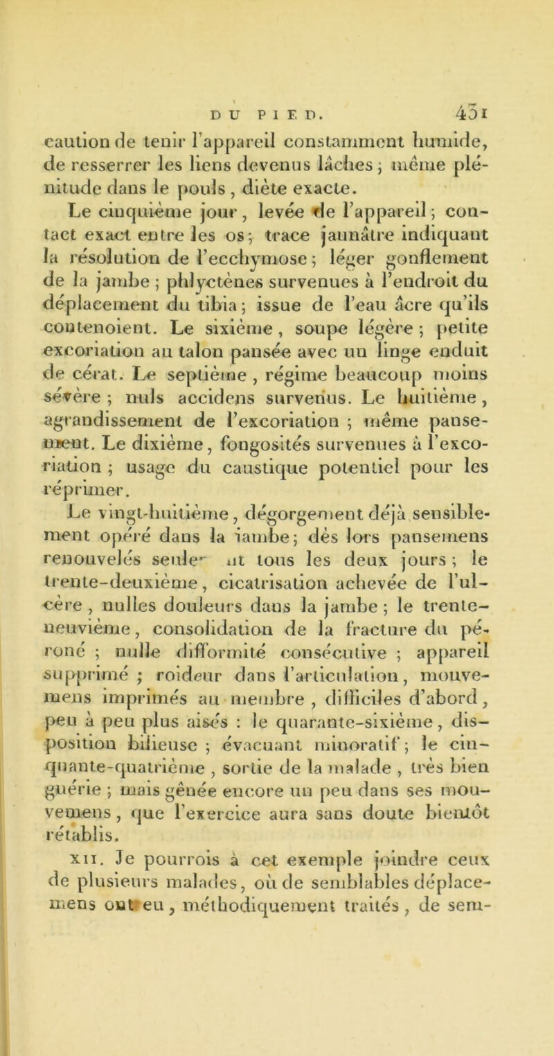 caution de tenir l’appareil constamment humide, de resserrer les liens devenus lâches ; meme plé- nitude dans le pouls , diète exacte. Le cinquième jour, levée de l’appareil ; con- tact exact entre les os; trace jaunâtre indiquant la résolution de l’ecchymose ; léger gonflement de la jambe ; phlyctènes survenues à l’endroit du déplacement du tibia; issue de l’eau âcre qu’ils coutenoient. Le sixième , soupe légère ; petite excoriation au talon pansée avec un linge enduit de cérat. Le septième , régime beaucoup moins sévère ; nuis aceidens survenus. Le huitième , agrandissement de l’excoriation ; même panse- ment. Le dixième, fongosités survenues à l’exco- riation ; usage du caustique potentiel pour les réprimer. Le vingt-lmitième, dégorgement déjà sensible- ment opéré dans la ïambe; dès lors pansemens renouvelés seule** ut tous les deux jours ; le trente-deuxième, cicatrisation achevée de l’ul- cère , nulles douleurs dans la jambe ; le trente- neuvième , consolidation de la fracture du pé- roné ; nulle difformité consécutive ; appareil supprimé; roideur dans l’articulation, mouve- mens imprimés au membre, difliciles d’abord, peu à peu plus aisés : le quarante-sixième, dis- position bilieuse; évacuant minoratif; le cin- quante-quatrième , sortie de la malade , très bien guerie ; mais gênée encore un peu dans ses mou- vemens , que l’exercice aura sans doute bientôt rétablis. xn. Je pourrois à cet exemple joindre ceux de plusieurs malades, où de semblables déplace- mens ont eu, méthodiquement traités, de sem-