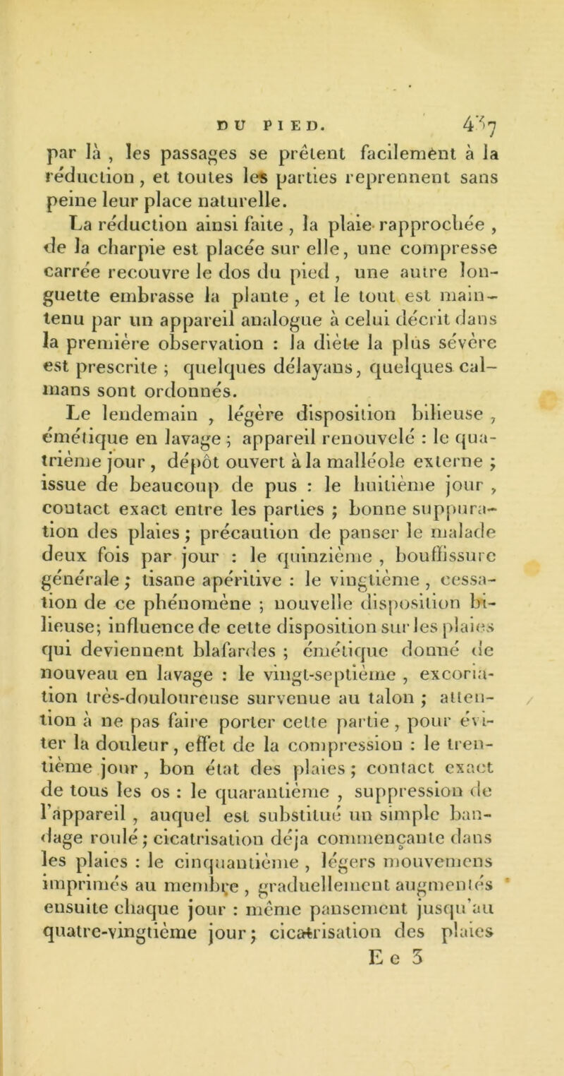 par Jà , les passades se prêtent facilement à la réduction, et toutes les parties reprennent sans peine leur place naturelle. La réduction ainsi faite , la plaie rapprochée , de la charpie est placée sur elle, une compresse carrée recouvre le dos du pied , une autre lon- guette embrasse la plante , et le tout est main- tenu par un appareil analogue à celui décrit dans la première observation : la diète la plus sévère est prescrite ; quelques délayans, quelques caï- mans sont ordonnés. Le lendemain , légère disposition bilieuse , émétique en lavage ; appareil renouvelé : le qua- trième jour , dépôt ouvert à la malléole externe ; issue de beaucoup de pus : le huitième jour , contact exact entre les parties ; bonne suppura- tion des plaies ; précaution de panser le malade deux fois par jour : le quinzième , bouffissure générale ; tisane apéritive : le vingtième , cessa- tion de ce phénomène ; nouvelle disposition bi- lieuse; influence de cette disposition sur les plaies qui deviennent blafardes ; émétique donné de nouveau en lavage : le vingt-septième , excoria- tion très-douloureuse survenue au talon ; atten- tion à ne pas faire porter celte partie , pour évi- ter la douleur, effet de la compression : le tren- tième jour , bon état des plaies ; contact exact de tous les os : le quarantième , suppression de l’appareil , auquel est substitué un simple ban- dage roulé; cicatrisation déjà commençante dans les plaies : le cinquantième , légers mouvemens imprimés au membre, graduellement augmentés ensuite chaque jour : même pansement jusqu’au quatre-vingtième jour; cicatrisation des plaies