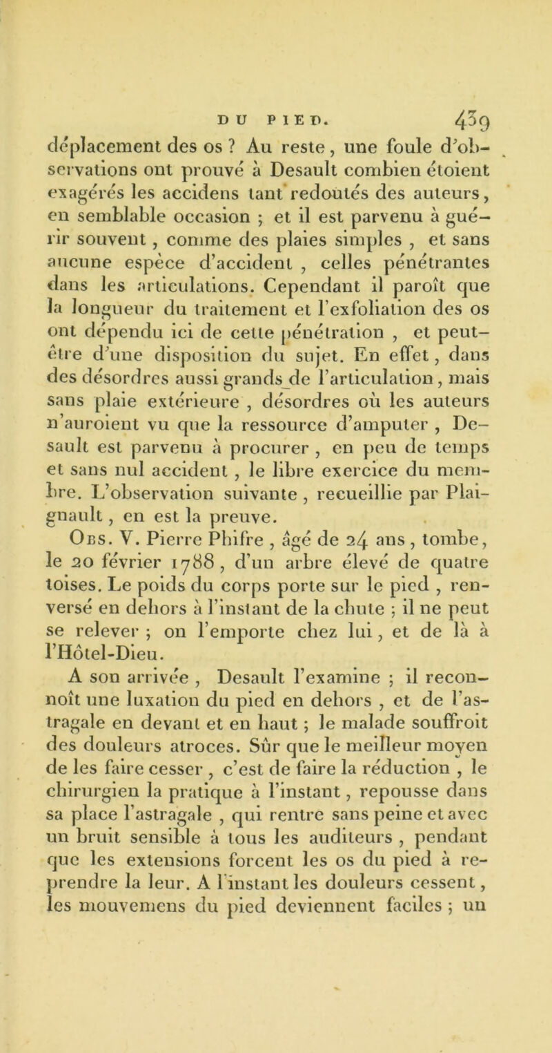 déplacement des os ? Au reste , une foule d'ob- servations ont prouvé à Desault combien étoieut exagérés les accidens tant redoutés des auteurs, en semblable occasion ; et il est parvenu à gué- rir souvent, comme des plaies simples , et sans aucune espèce d’accident , celles pénétrantes dans les articulations. Cependant il paroît que la longueur du traitement et l’exfolialion des os ont dépendu ici de cette pénétration , et peut- être d’une disposition du sujet. En effet, dans des désordres aussi grands de l’articulation, mais sans plaie extérieure , désordres où les auteurs n’auroient vu que la ressource d’amputer , De- sault est parvenu à procurer , en peu de temps et sans nul accident , le libre exercice du mem- bre. L’observation suivante , recueillie par Plai- gnault, en est la preuve. Oes. V. Pierre Phifre , âgé de 24 ans, tombe, le 20 février 1788, d’un arbre élevé de quatre toises. Le poids du corps porte sur le pied , ren- versé en dehors à l’instant de la chute ; il ne peut se relever ; on l’emporte chez lui, et de là à l’Hôtel-Dieu. A son arrivée , Desault l’examine ; il recon- noît une luxation du pied en dehors , et de l'as- tragale en devant et en haut ; le malade souffroit des douleurs atroces. Sûr que le meilleur moyen de les faire cesser , c’est de faire la réduction , le chirurgien la pratique à l’instant, repousse dans sa place l’astragale , qui rentre sans peine et avec un bruit sensible à tous les auditeurs , pendant que les extensions forcent les os du pied à re- prendre la leur. A 1 instant les douleurs cessent, les mouvemens du pied deviennent faciles ; un