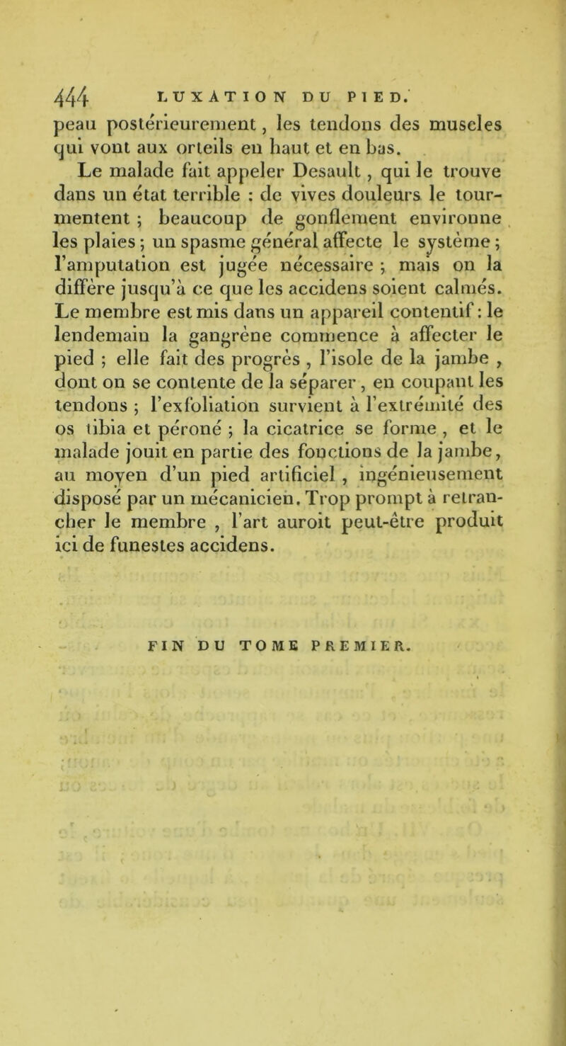 peau postérieurement, les tendons des muscles qui vont aux orteils en haut et en bas. Le malade fait appeler Desault, qui le trouve dans un état terrible : de vives douleurs le tour- mentent ; beaucoup de gonflement environne les plaies ; un spasme général affecte le système ; l’amputation est jugée nécessaire ; mais on la diffère jusqu’à ce que les accidens soient calmés. Le membre est mis dans un appareil contentif : le lendemain la gangrène commence à affecter le pied ; elle fait des progrès , l’isole de la jambe , dont on se contente de la séparer, en coupant les tendons ; l’exfoliation survient à l’extrémité des os tibia et péroné ; la cicatrice se forme , et le malade jouit en partie des fonctions de la jambe, au moyen d’un pied artificiel , ingénieusement disposé par un mécanicien. Trop prompt à retran- cher le membre , l’art auroit peut-être produit ici de funestes accidens. FIN DU TOME PREMIER.