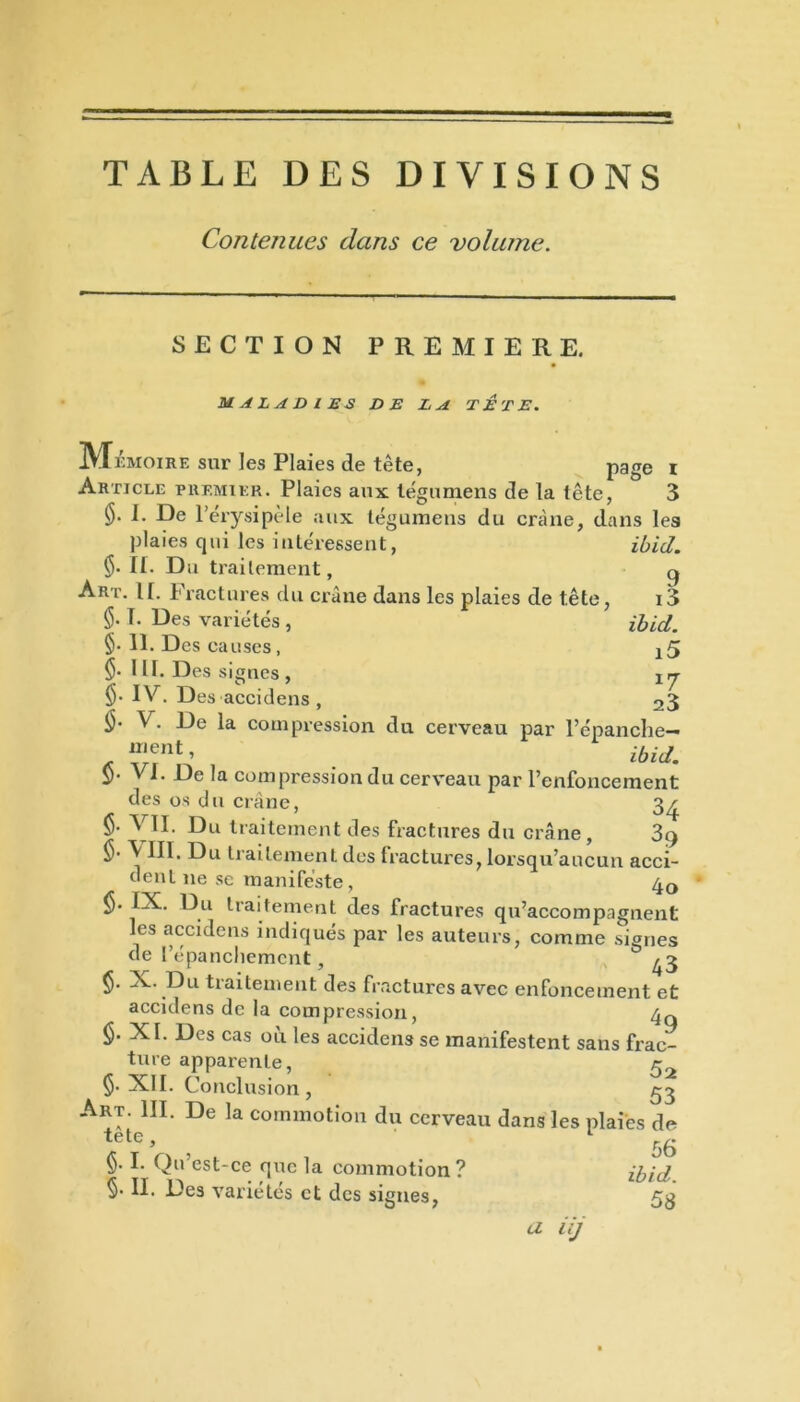 TABLE DES DIVISIONS Contenues dans ce volume. SECTION PREMIERE. MALADIES DE LA TETE. M ÉMOIRE sur les Plaies de tête, page x Article premier. Plaies aux légumens de la tête, 3 I. De l’érysipèle aux légumens du crâne, dans les ibid. 9 i3 ibid. 15 *7 23 plaies qui les intéressent, Ç). II. Du traitement, Art. II. Fractures du crâne dans les plaies de tête, §. 1. Des variétés , §• 11. Des causes, §• III. Des signes , IV. Des accidens, V. De la compression du cerveau par l’épanche— u,ent> ibid. VI. De la compression du cerveau par l’enfoncement des os du crâne, 3^ §• VII. Du traitement des fractures du crâne, 3cy §• \ III. Du traitement des fractures, lorsqu’aucun acci- dent 11e se manifeste, 40 §. IX. Du traitement des fractures qu’accompagnent les accidens indiqués par les auteurs, comme signes de l'épanchement, & 43 ($. X. Du traitement des fractures avec enfoncement et accidens de la compression, <$. XI. Des cas où les accidens se manifestent sans frac- ture apparente, c §• XII. Conclusion, 53 Art. III. De la commotion du cerveau dans les plaies de tete, 1 r r r\ > OO V- 1. (lu est-ce que la commotion ? ibid §• II. Des variétés et des signes, 53 a iij