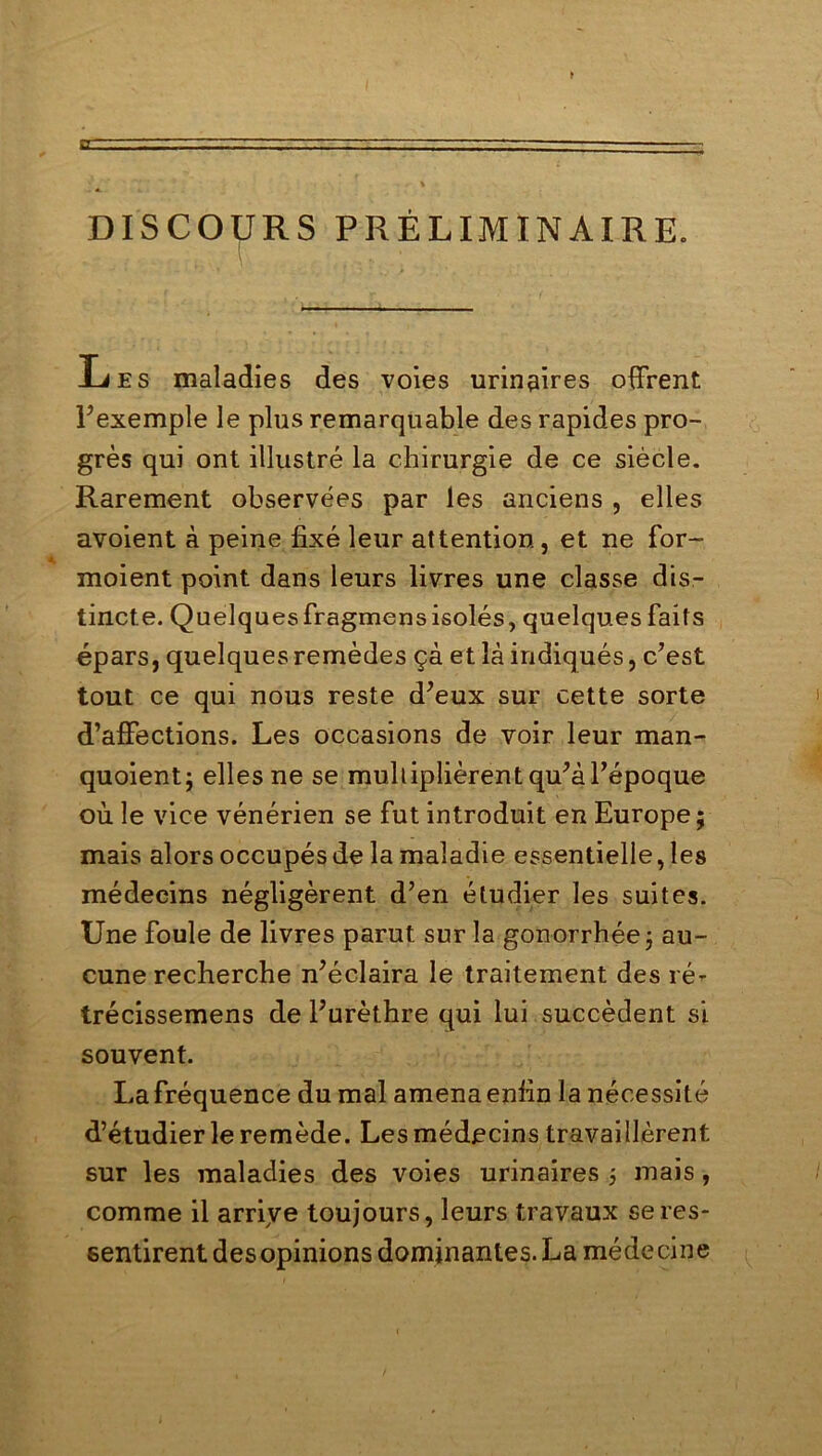 DISCOURS PRÉLIMINAIRE. Les maladies des voies urinaires offrent l’exemple le plus remarquable des rapides pro- grès qui ont illustré la chirurgie de ce siècle. Rarement observées par les anciens , elles avoient à peine fixé leur attention, et ne for- moient point dans leurs livres une classe dis- tincte. Quelquesfragmensisolés, quelques faits épars, quelques remèdes çà et là indiqués, c’est tout ce qui nous reste d’eux sur cette sorte d’affections. Les occasions de voir leur man- quoient; elles ne se multiplièrent qu’à l’époque où le vice vénérien se fut introduit en Europe; mais alors occupés de la maladie essentielle, les médecins négligèrent d’en étudier les suites. Une foule de livres parut sur la gonorrhée ; au- cune recherche n’éclaira le traitement des ré- trécissemens de l’urèthre qui lui succèdent si souvent. Lafréquence du mal amenaenfin la nécessité d’étudier le remède. Les médecins travaillèrent sur les maladies des voies urinaires ; mais, comme il arrive toujours, leurs travaux se res- sentirent des opinions dominantes. La médecine