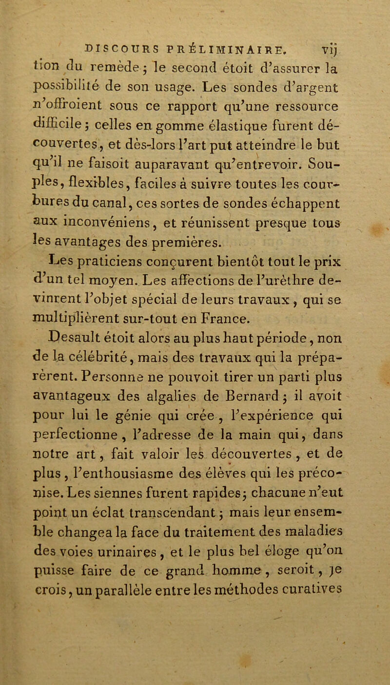 DISCOURS PRÉLIMINAIRE. Vlj tion du remède ; le second étoit d’assurer la possibilité de son usage. Les sondes d’argent n’offroient sous ce rapport qu’une ressource difficile; celles en gomme élastique furent dé- couvertes, et dès-lors l’art put atteindre le but qu’il ne faisoit auparavant qu’entrevoir. Sou- ples, flexibles, faciles à suivre toutes les cour- bures du canal, ces sortes de sondes échappent aux inconvéniens, et réunissent presque tous les avantages des premières. Les praticiens conçurent bientôt tout le prix d’un tel moyen. Les affections de l’urèthre de- vinrent l’objet spécial de leurs travaux, qui se multiplièrent sur-tout en France. Desault étoit alors au plus haut période, non de la célébrité, mais des travaux qui la prépa- rèrent. Personne ne pouvoit tirer un parti plus avantageux des algalies de Bernard ; il avoit pour lui le génie qui crée , l’expérience qui perfectionne, l’adresse de la main qui, dans notre art, fait valoir les découvertes , et de plus , l’enthousiasme des élèves qui les préco- nise. Les siennes furent rapides; chacune n’eut point un éclat transcendant ; mais leur ensem- ble changea la face du traitement des maladies des voies urinaires , et le plus bel éloge qu’on puisse faire de ce grand homme, seroit, )e crois, un parallèle entre les méthodes curatives