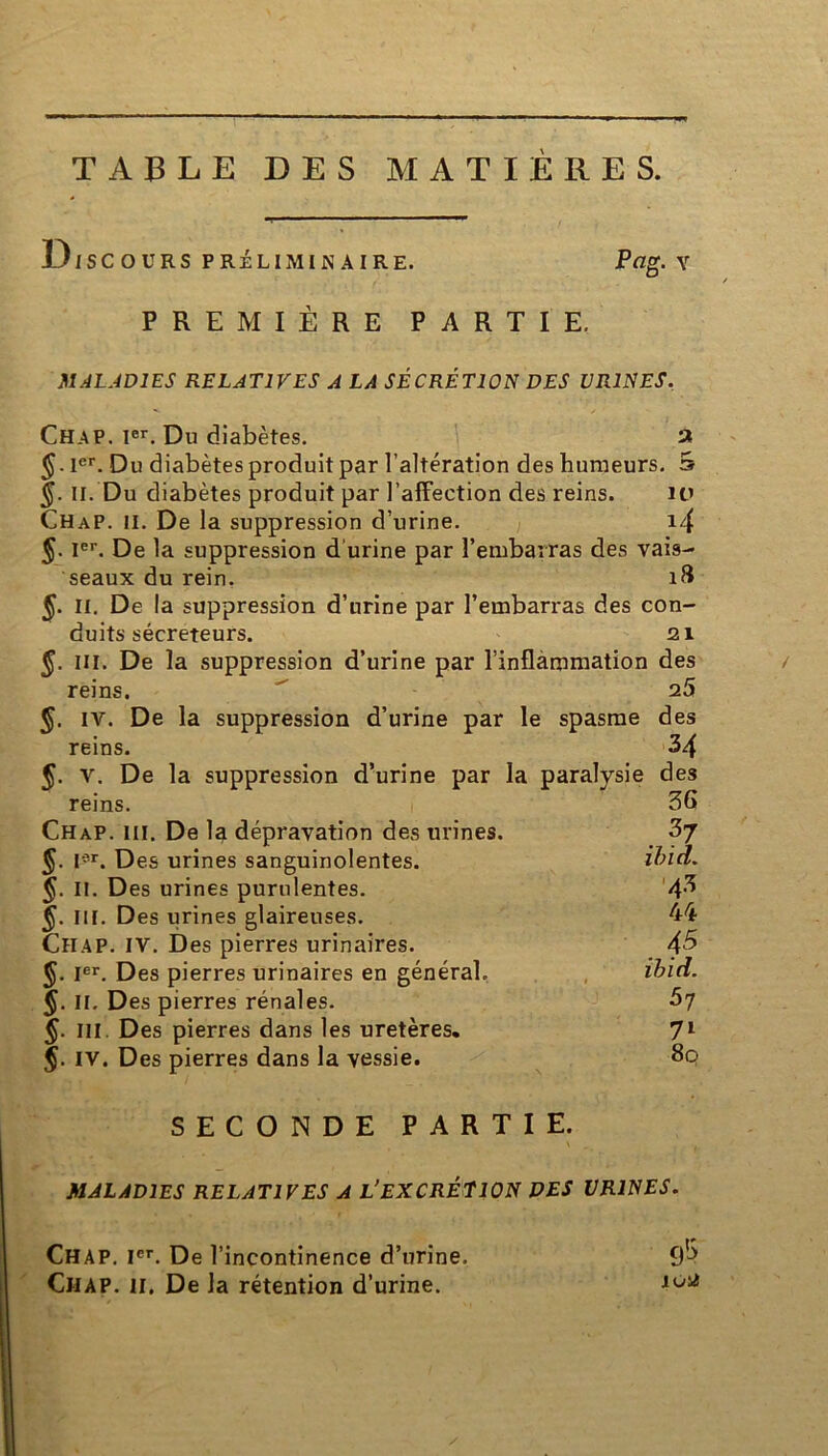 TABLE DES MATIERES. Discours préliminaire. PREMIÈRE PARTIE. Pag. v MALADIES RELATIVES A LA SÉCRÉTION DES URINES. Chap. Ier. Du diabètes. a $.ier. Du diabètes produit par l’altération des humeurs. S 5. II. Du diabètes produit par l’affection des reins. 10 ChaP. II. De la suppression d’urine. 14 §. Ier. De la suppression d urine par l’embarras des vais- seaux du rein. 18 §. II. De la suppression d’urine par l’embarras des con- duits sécréteurs. 21 §. III. De la suppression d’urine par l’inflammation des reins. ' 25 §. IV. De la suppression d’urine par le spasme des SECONDE PARTIE. MALADIES RELATIVES A L'EXCRÉTION DES URINES. reins. 34 §. y. De la suppression d’urine par la paralysie des reins. 1 Chap. ni. De la dépravation des urines. §. Ier. Des urines sanguinolentes. 5- IL Des urines purulentes. §. III. Des urines glaireuses. Chap. IV. Des pierres urinaires. §. I«. Des pierres urinaires en général. 5- IL Des pierres rénales. §. III. Des pierres dans les uretères. J. IV. Des pierres dans la vessie. . 45 ibid. 57 7l 8q 4* 44 Chap. Ier. De l’incontinence d’urine. Chap. il. De la rétention d’urine.