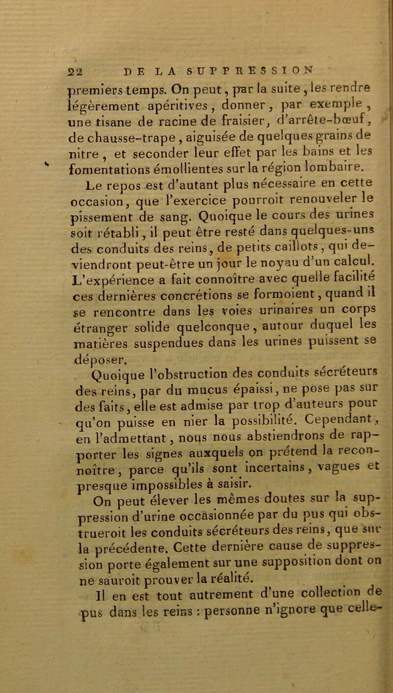 premiers temps. On peut, par la suite , les rendre légèrement apéritives, donner, par exemple, j une tisane de racine de fraisier, d’arrête-bœuf, de chausse-trape, aiguisée de quelques grains de nitre , et seconder leur effet par les bains et les fomentations émollientes sur la région lombaire. Le repos est d’autant plus nécessaire en cette occasion, que l’exercice pourroit renouveler le pissement de sang. Quoique le cours des urines soit rétabli, il peut être resté dans quelques-uns des conduits des reins, de petits caillots , qui de- viendront peut-être un jour le noyau d un calcul. L’expérience a fait connoître avec quelle facilité ces dernières concrétions se formoient, quand il se rencontre dans les voies urinaires un corps étranger solide quelconque, autour duquel les matières suspendues dans les urines puissent se déposer. Quoique l’obstruction des conduits sécréteurs des reins, par du mucus épaissi, ne pose pas sur des faits, elle est admise par trop d auteurs pour qu’on puisse en nier la possibilité. Cependant , en l’admettant, nous nous abstiendrons de rap- porter les signes auxquels on prétend la recon- noître, parce qu’ils sont incertains, vagues et presque impossibles à saisir. On peut élever les mêmes doutes sur la sup- pression d’urine occasionnée par du pus qui obs- trueroit les conduits sécréteurs des reins, que sur la précédente. Cette dernière cause de suppres- sion porte également sur une supposition dont on ne sauroit prouver la réalité. Il en est tout autrement d’une collection de pus dans les reins : personne n ignore que celle-