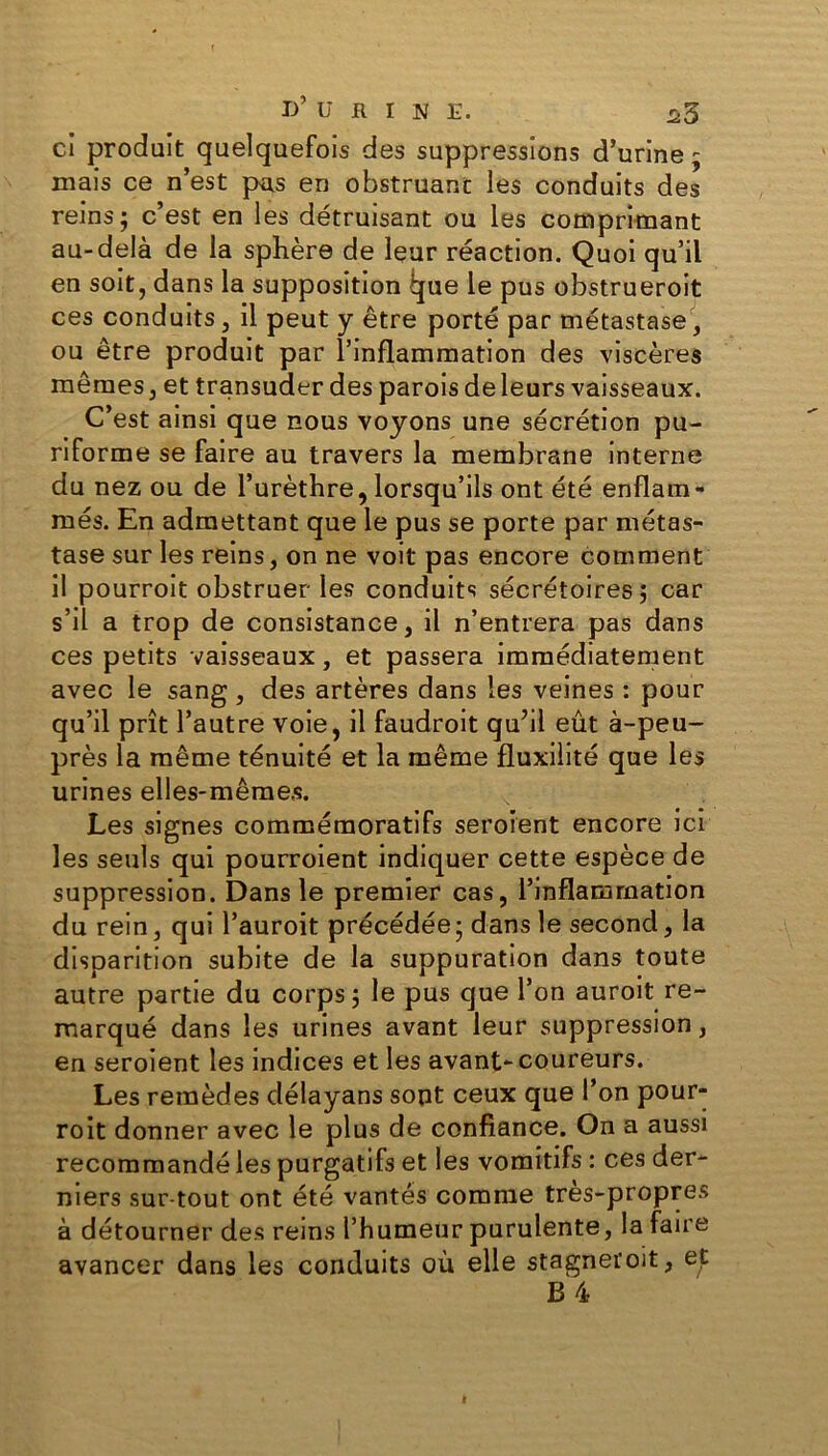 d’urine. ^3 ci produit quelquefois des suppressions d’urine ; mais ce n’est pris en obstruant les conduits des reins; c’est en les détruisant ou les comprimant au-delà de la sphère de leur réaction. Quoi qu’il en soit, dans la supposition ijue le pus obstrueroit ces conduits, il peut y être porté par métastase, ou être produit par l’inflammation des viscères mêmes, et transuder des parois deleurs vaisseaux. C’est ainsi que nous voyons une sécrétion pu- riforme se faire au travers la membrane interne du nez ou de l’urèthre, lorsqu’ils ont été enflam- més. En admettant que le pus se porte par métas- tase sur les reins, on ne voit pas encore comment il pourroit obstruer les conduits sécrétoires; car s’il a trop de consistance, il n’entrera pas dans ces petits vaisseaux, et passera immédiatement avec le sang , des artères dans les veines : pour qu’il prît l’autre voie, il faudroit qu’il eût à-peu- près la même ténuité et la même fluxilité que les urines elles-mêmes. Les signes commémoratifs seroient encore ici les seuls qui pourroient indiquer cette espèce de suppression. Dans le premier cas, l’inflammation du rein, qui l’auroit précédée; dans le second, la disparition subite de la suppuration dans toute autre partie du corps; le pus que l’on auroit re- marqué dans les urines avant leur suppression, en seroient les indices et les avant-coureurs. Les remèdes délayans sont ceux que l’on pour- roit donner avec le plus de confiance. On a aussi recommandé les purgatifs et les vomitifs : ces der- niers sur tout ont été vantés comme très-propres à détourner des reins l’humeur purulente, la faire avancer dans les conduits où elle stagneroit, et