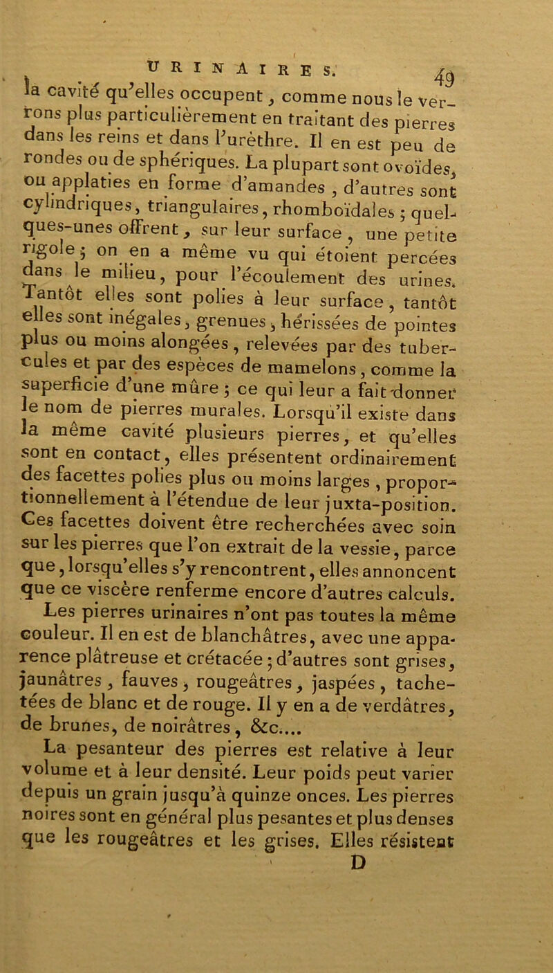 la cavité qu'elles occupent, comme nous le ver- rons plus particulièrement en traitant des pierres dans les reins et dans l'urèthre. Il en est peu de rondes ou de sphériques. La plupart sont ovoïdes ou applaties en forme d’amandes , d’autres sont cylindriques, triangulaires, rhomboïdales ; quel- ques-unes offrent, sur leur surface , une petite rigole 5 on en a même vu qui étoient percées dans le milieu, pour l’écoulement des urines. antot elles sont polies à leur surface, tantôt e les sont inégales, grenuess hérissées de pointes plus ou moins alongées, relevées par des tuber- cu.es et par des espèces de mamelons, comme la superficie d’une mûre ; ce qui leur a fait'donner e nom de pierres murales. Lorsqu’il existe dans la même cavité plusieurs pierres, et qu’elles sont en contact, elles présentent ordinairement des facettes polies plus ou moins larges , propor-* tionnellement à l etendue de leur juxta-position. Ces facettes doivent etre recherchées avec soin sur les pierres que 1 on extrait de la vessie, parce que, lorsqu’elles s'y rencontrent, elles annoncent que ce viscère renferme encore d’autres calculs. Les pierres urinaires n’ont pas toutes la même couleur. Il en est de blanchâtres, avec une appa- rence plâtreuse et crétacée ; d’autres sont grises, jaunâtres, fauves, rougeâtres, jaspées, tache- tées de blanc et de rouge. Il y en a de verdâtres, de brunes, de noirâtres , &c.... La pesanteur des pierres est relative à leur volume et à leur densité. Leur poids peut varier depuis un grain jusqu’à quinze onces. Les pierres noires sont en général plus pesantes et plus denses que les rougeâtres et les grises. Elles résistent D