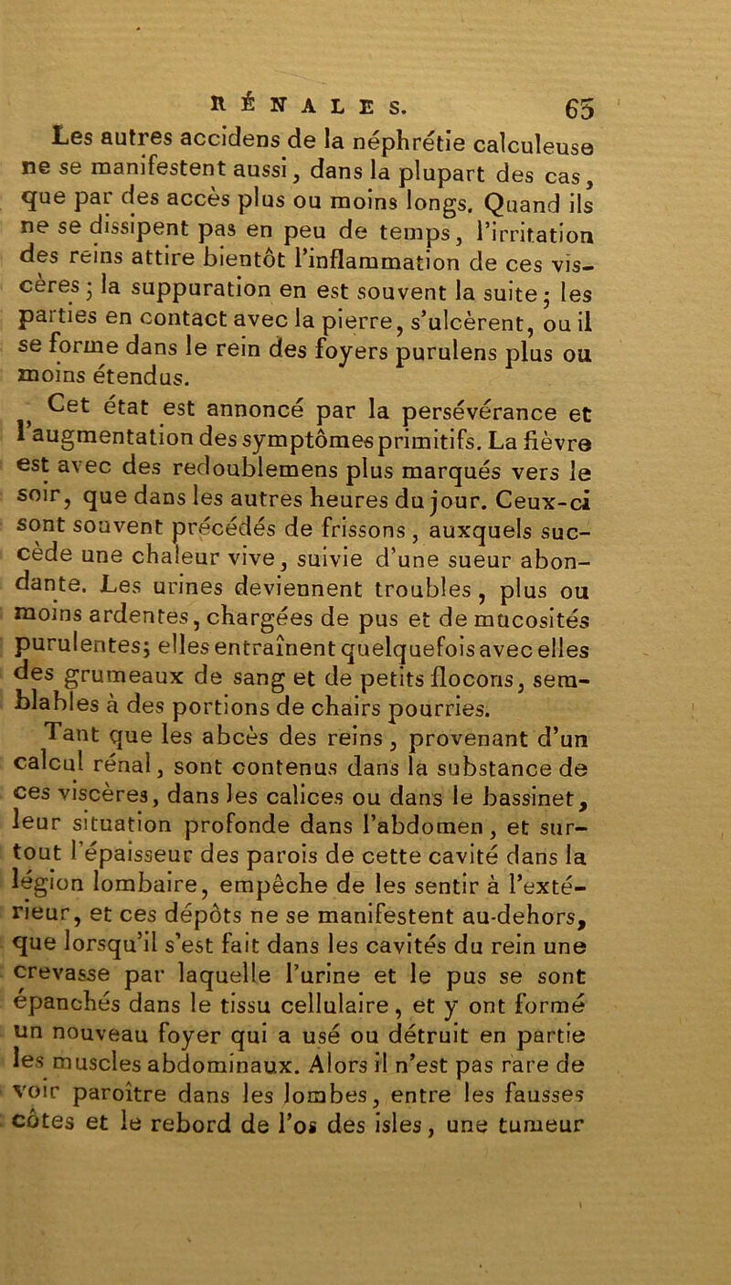 Les autres accidens de la néphrétie calculeuse ne se manifestent aussi, dans la plupart des cas, que par des accès plus ou moins longs. Quand ils ne se dissipent pas en peu de temps, l’irritation des reins attire bientôt l’inflammation de ces vis- cères j la suppuration en est souvent la suite • les pai ties en contact avec la pierre, s’ulcèrent, ou il se forme dans le rein des foyers purulens plus ou moins étendus. } Cet état est annoncé par la persévérance et 1 augmentation des symptômes primitifs. La fièvre est avec des redoublemens plus marqués vers le soir, que dans les autres heures du jour. Ceux-ci sont souvent précédés de frissons , auxquels suc- cède une chaleur vive, suivie d’une sueur abon- dante. Les urines deviennent troubles , plus ou moins ardentes, chargées de pus et de mucosités purulentes; elles entraînent quelquefois avec elles des grumeaux de sang et de petits flocons, sem- blables à des portions de chairs pourries. Tant que les abcès des reins, provenant d’un calcul rénal, sont contenus dans la substance de ces viscères, dans les calices ou dans le bassinet, leur situation profonde dans l’abdomen , et sur- tout l’épaisseur des parois de cette cavité dans la légion lombaire, empêche de les sentir à l’exté- rieur, et ces dépôts ne se manifestent au-dehors, que lorsqu’il s’est fait dans les cavités du rein une crevasse par laquelle l’urine et le pus se sont épanchés dans le tissu cellulaire, et y ont formé un nouveau foyer qui a usé ou détruit en partie les muscles abdominaux. Alors il n’est pas rare de voir paroître dans les lombes, entre les fausses côtes et le rebord de l’os des isles, une tumeur