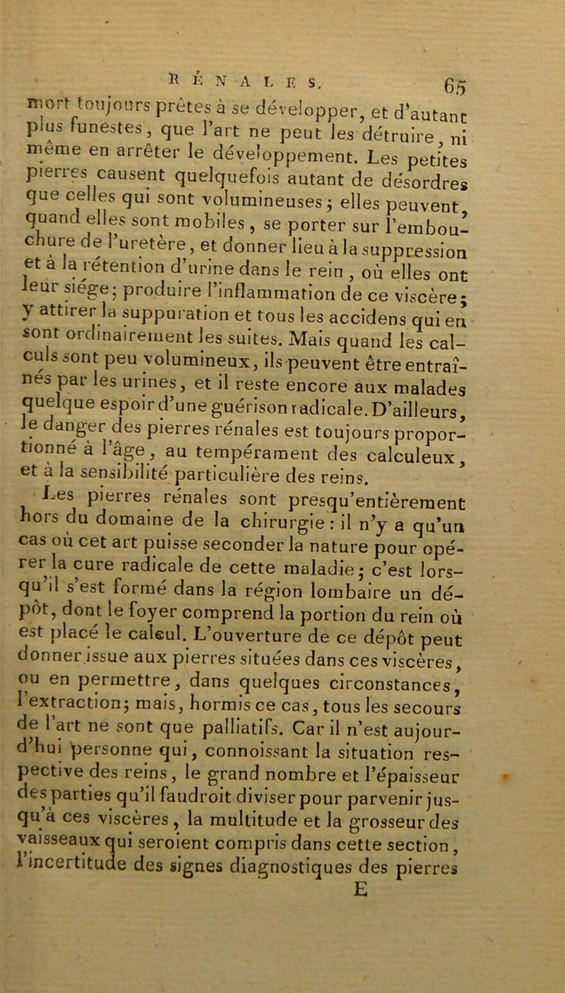 PÉNALE S, 0^ mort toujours prêtes à se développer, et d’autant plus funestes, que l’art ne peut les détruire ni meme en arrêter le développement. Les petites pierres causent quelquefois autant de désordres que celles qui sont volumineuses ; elles peuvent quand elles sont mobiles , se porter sur l’embou- chure de l’uretère, et donner lieu à la suppression et a la rétention d’urine dans le rein , où elles ont leur siégé• produire l’inflammation de ce viscère; } attii er la suppuration et tous les accidens qui en sont ordinairement les suites. Mais quand les cal- culs sont peu volumineux, ils peuvent être entraî- née par les urines, et il reste encore aux malades quelque espoir d’une guérison radicale. D’ailleurs, le danger des pierres rénales est toujours propor- tionné à I âge , au tempérament des calculeux, et à la sensibilité particulière des reins. Les pierres rénales sont presqu’entièrement hors du domaine de la chirurgie: il n’y a qu’un cas où cet art puisse seconder la nature pour opé- rer la cure radicale de cette maladie; c’est lors- qu d s est formé dans la région lombaire un dé- pôt, dont le foyer comprend la portion du rein où est placé le calcul. L’ouverture de ce dépôt peut donner.issue aux pierres situées dans ces viscères, ou en permettre, dans quelques circonstances, l’extraction; mais, hormis ce cas, tous les secours de l’art ne sont que palliatifs. Car il n’est aujour- d’hui personne qui, connoissant la situation res- pective des reins, le grand nombre et l’épaisseur des parties qu’il faudroit diviser pour parvenir jus- qu à ces viscères, la multitude et la grosseurdes vaisseaux qui seroient compris dans cette section, 1 incertitude des signes diagnostiques des pierres E