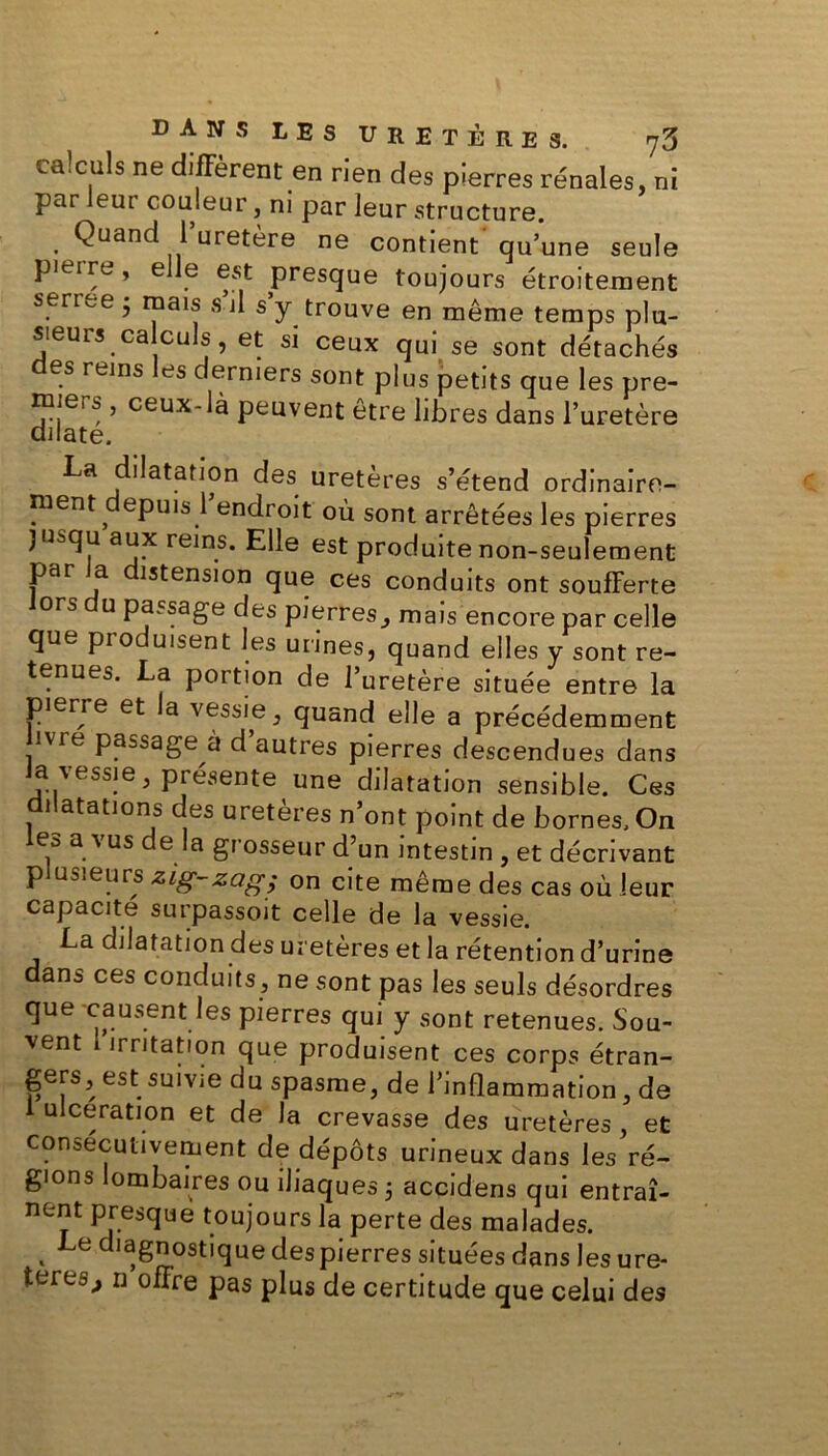 calculs ne diffèrent en rien des pierres rénales, ni par leur couleur, ni par leur structure. Quand l’uretère ne contient'qu’une seule pieire, elle est presque toujours étroitement serree • mais s’il s’y trouve en même temps plu- sieurs calculs, et si ceux qui se sont détachés es reins es derniers sont plus petits que les pre- miers , ceux-là peuvent être libres dans l’uretère dilate. La dilatation des uretères s’étend ordinaire- ment^ epuis 1 endroit où sont arrêtées les pierres jusqu aux reins. Elle est produite non-seulement par la distension que ces conduits ont soufferte ors u passage des pierres, mais encore par celle que produisent les urines, quand elles y sont re- tenues. La portion de l’uretère située entre la pierre et a vessie, quand elle a précédemment îvie passage à d autres pierres descendues dans Ja vessie, présente une dilatation sensible. Ces dilatations des uretères n’ont point de bornes. On es a vus de la grosseur d’un intestin , et décrivant plusieurs zig-zag; on cite même des cas où leur capacité surpassait celle de la vessie. La dilatation des uretères et la rétention d’urine dans ces conduits, ne sont pas les seuls désordres que causent les pierres qui y sont retenues. Sou- vent irritation que produisent ces corps étran- gers, est suivie du spasme, de l’inflammation, de i ulcération et de la crevasse des uretères, et consécutivement de dépôts urineux dans les ré- gions ombaires ou iliaques 5 accidens qui entraî- nent presque toujours la perte des malades. . Le ^agnostique despierres situées dans les ure- tereo^ n offre pas plus de certitude que celui des