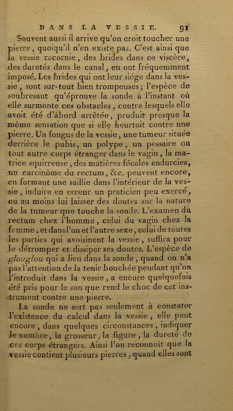 Souvent aussi il arrive qu’on croit toucher une pierre, quoiqu’il n’en existe pas. C’est ainsi que la vessie racornie, des brides dans ce viscère, des duretés dans le canal, en ont fréquemment imposé. Les brides qui ont leur siège dans la ves- sie , sont sur-tout bien trompeuses5 l’espèce de soubresaut qu’éprouve la sonde à Pinstant où elle surmonte ces obstacles , contre lesquels elle avoit été d’abord arrêtée, produit presque la même sensation que si elle heurtoit contre une pierre. Un fongus de la vessie, une tumeur située derrière le pubis, un polype, un pessaire ou tout autre corps étranger dans le vagin, la ma- trice squirreuse , des matières fécales endurcies, un carcinome du rectum, &c. peuvent encore, en formant une saillie dans l’intérieur de la ves- sie , induire en erreur un praticien peu exercé, ou au moins lui laisser des doutes sur la nature de la tumeur que touche la sonde. L’examen du rectum chez l’homme , celui du vagin chez la femme , et dans l’un et l’autre sexe, celui de toutes les parties qui avoisinent la vessie, suffira pour le détromper et dissiper ses doutes. L’espèce de glouglou qui a lieu dans la sonde, quand on n’a pas l’attention de la tenir bouchée pendant qu’on l'introduit dans la vessie, a encore quelquefois été pris pour le son que rend le choc de cet ins- trument contre une pierre. La sonde ne sert pas seulement à constater l’existence du calcul dans la vessie , elle peut encore , dans quelques circonstances , indiquer le nombre, la grosseur, la figure, la dureté de ces corps étrangers. Ainsi bon reconnoît que la vessie contient plusieurs pierres, quand elles sont