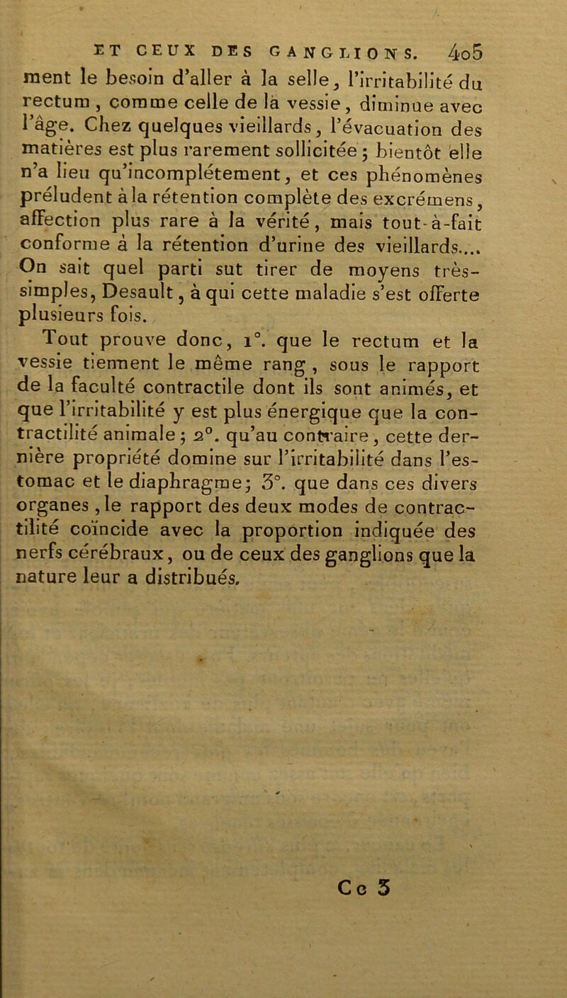 ment le besoin d’aller à la selle, l’irritabilité du rectum , comme celle de là vessie, diminue avec l’âge. Chez quelques vieillards, l’évacuation des matières est plus rarement sollicitée 5 bientôt elle n’a lieu qu’incomplétement, et ces phénomènes préludent à la rétention complète des excrémens, affection plus rare à la vérité, mais tout-à-fait conforme â la rétention d’urine des vieillards.... On sait quel parti sut tirer de moyens très- simples, Desault, à qui cette maladie s’est offerte plusieurs fois. Tout prouve donc, x°. que le rectum et la vessie tiennent le même rang , sous le rapport de la faculté contractile dont ils sont animés, et que l’irritabilité y est plus énergique que la con- tractilité animale ; 2.0. qu’au contraire, cette der- nière propriété domine sur l’irritabilité dans l’es- tomac et le diaphragme; 3°. que dans ces divers organes ,1e rapport des deux modes de contrac- tilité coïncide avec la proportion indiquée des nerfs cérébraux, ou de ceux des ganglions que la nature leur a distribués. Ce 3