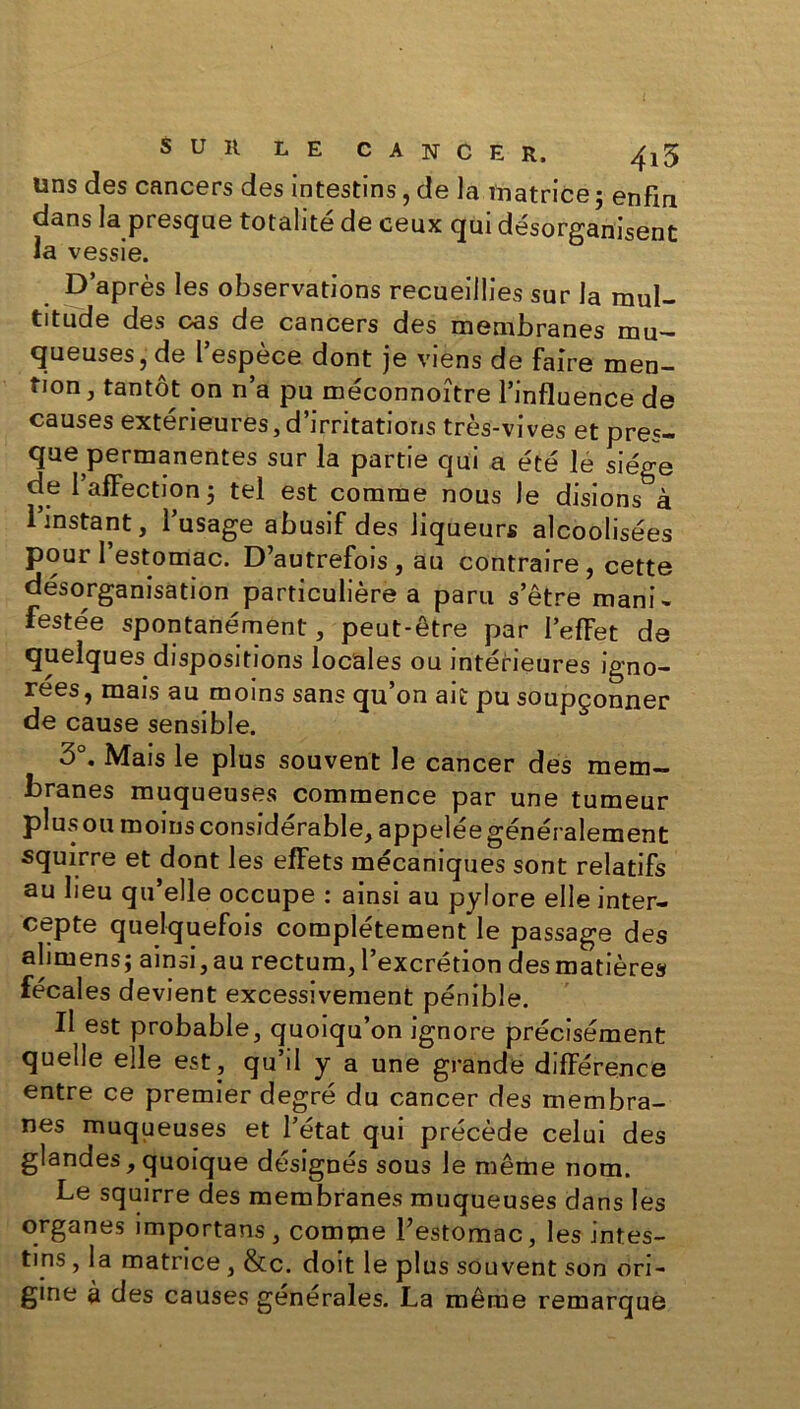 uns des cancers des intestins, de la matrice ; enfin dans la presque totalité de ceux qui désorganisent la vessie. D’après les observations recueillies sur la mul- titude des cas de cancers des membranes mu- queuses, de l’espèce dont je viens de faire men- tion, tantôt on n’a pu méconnoître l’influence de causes extérieures, d’irritations très-vives et pres- que permanentes sur la partie qui a été le siège de 1 afFection 5 tel est comme nous le disions à 1 instant, l’usage abusif des liqueurs alcoolisées pour l’estomac. D’autrefois , au contraire , cette désorganisation particulière a paru s’être mani- festée spontanément, peut-être par l’efFet de quelques dispositions locales ou intérieures igno- rées, mais au moins sans qu’on ait pu soupçonner de cause sensible. 3°. Mais le plus souvent le cancer des mem- branes muqueuses commence par une tumeur plus ou moins considérable, appelée généralement squirre et dont les effets mécaniques sont relatifs au lieu qu elle occupe : ainsi au pylore elle inter- cepte quelquefois complètement le passage des alimens; ainsi, au rectum, l’excrétion desmatières fécales devient excessivement pénible. Il est probable, quoiqu’on ignore précisément quelle elle est, qu’il y a une grande différence entre ce premier degré du cancer des membra- nes muqueuses et l’état qui précède celui des glandes, quoique désignés sous le même nom. Le squirre des membranes muqueuses dans les organes importans, comme l’estomac, les intes- tins , la matrice , &c. doit le plus souvent son ori- gine à des causes générales. La même remarque