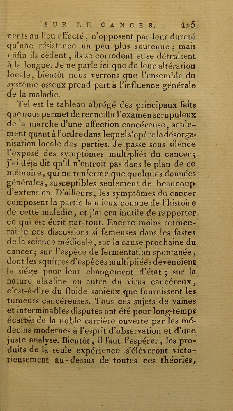 cents au lieu affecté, n’opposent par leur dureté qu’une résistance un peu plus soutenue ; mais enfin ils cèdent, ils se corrodent et se détruisent à la longue. Je ne parle ici que de leur altération locale, bientôt nous verrons que l’ensemble du système osseux prend part à l’influence générale de la maladie. Tel est le tableau abrégé des principaux faits que nous permet de recueillirl’examen scrupuleux de la marche d’une affection cancéreuse, seule- ment quant à l’ordre dans lequels’opèreladésorga- nisation locale des parties. Je passe sous silence l’exposé des symptômes multipliés du cancer; j’ai déjà dit qu’il n’entroit pas dans le plan de ce mémoire, qui ne renferme que quelques données générales, susceptibles seulement de beaucoup d’extension. D’ailleurs, les symptômes du cancer composent la partie la mieux connue de l’histoire de cette maladie, et j’ai cru inutile de rapporter ce qui est écrit par-tout. Encore moins retrace- rai-je xes discussions si fameuses dans les fastes de la science médicale, sur la cause prochaine du cancer; sur l’espèce de fermentation spontanée, dont les squirres d’espèces multipliée's devenoient le siège pour leur changement d’état ; sur la nature alkaline ou autre du virus cancéreux, c’est-à-dire du fluide sanieux que fournissent les tumeurs cancéreuses. Tous ces sujets de vaines et interminables disputes ont été pour long-temps écartés de la noble carrière ouverte par les mé- decins modernes à l’esprit d’observation et d’une juste analyse. Bientôt, il faut l’espérer, les pro- duits de la seule expérience s’élèveront victo- rieusement au-dessus de toutes ces théories,