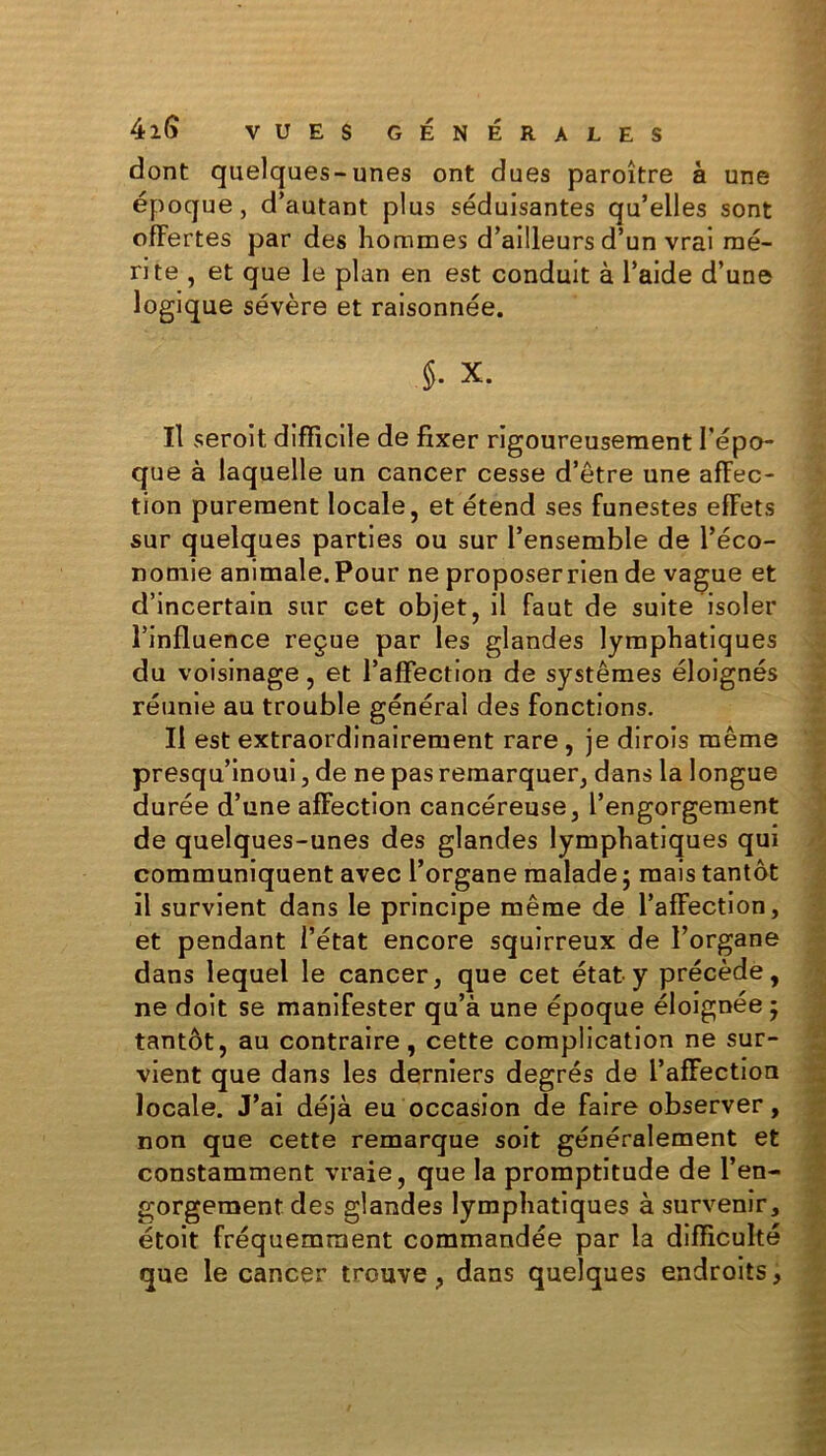 dont quelques-unes ont dues paroître à une époque, d’autant plus séduisantes qu’elles sont offertes par des hommes d’ailleurs d’un vrai mé- rite , et que le plan en est conduit à l’aide d’une logique sévère et raisonnée. 5- X. Il seroit difficile de fixer rigoureusement l’épo- que à laquelle un cancer cesse d’être une affec- tion purement locale, et étend ses funestes effets sur quelques parties ou sur l’ensemble de l’éco- nomie animale.Pour ne proposerrien de vague et d’incertain sur cet objet, il faut de suite isoler l’influence reçue par les glandes lymphatiques du voisinage, et l’affection de systèmes éloignés réunie au trouble général des fonctions. Il est extraordinairement rare , je dirois même presqu’inoui, de ne pas remarquer, dans la longue durée d’une affection cancéreuse, l’engorgement de quelques-unes des glandes lymphatiques qui communiquent avec l’organe malade ; mais tantôt il survient dans le principe même de l’affection, et pendant l’état encore squirreux de l’organe dans lequel le cancer, que cet état y précède, ne doit se manifester qu’à une époque éloignée ; tantôt, au contraire, cette complication ne sur- vient que dans les derniers degrés de l’affection locale. J’ai déjà eu occasion de faire observer, non que cette remarque soit généralement et constamment vraie, que la promptitude de l’en- gorgement des glandes lymphatiques à survenir, étoit fréquemment commandée par la difficulté que le cancer trouve, dans quelques endroits,