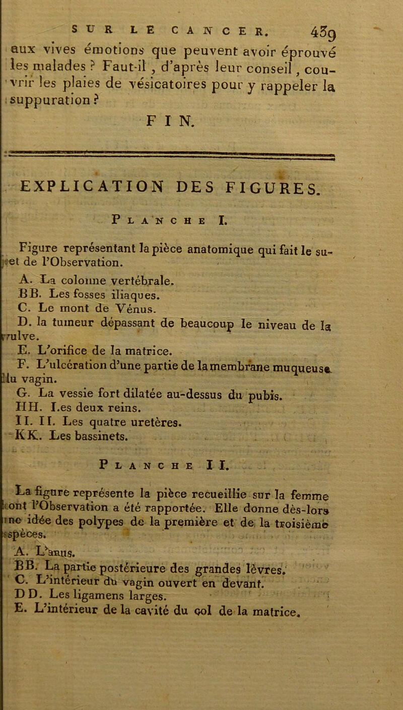 aux vives émotions que peuvent avoir éprouvé les malades ? Faut-il , d’après leur conseil, cou- vrir les plaies de vésicatoires pour y rappeler la suppuration ? F I N. EXPLICATION DES FIGURES. Planche I. Figure représentant la pièce anatomique qui fait le su- jjet de l’Observation. A. La colonne vertébrale. B B. Les fosses iliaques. C. Le mont de Vénus. D. la tumeur dépassant de beaucoup le niveau de la rrulve. E. L'orifice de la matrice. F. L'ulcération d’une partie de la membrane muqueuse. 1 lu vagin. G. La vessie fort dilatée au-dessus du pubis. FI H. I.es deux reins. II. II. Les quatre uretères. K K. Les bassinets. Planche II. La figure représente la pièce recueillie sur la femme !: ont l’Observation a été rapportée. Elle donne dès-lors rnc idée des polypes de la première et de la troisième espèces. A. Manu s. B B. La partie postérieure des grandes lèvres. C. L’intérieur du vagin ouvert en devant. DD. Les ligamens larges. E. L’intérieur de la cavité du ool de la matrice.