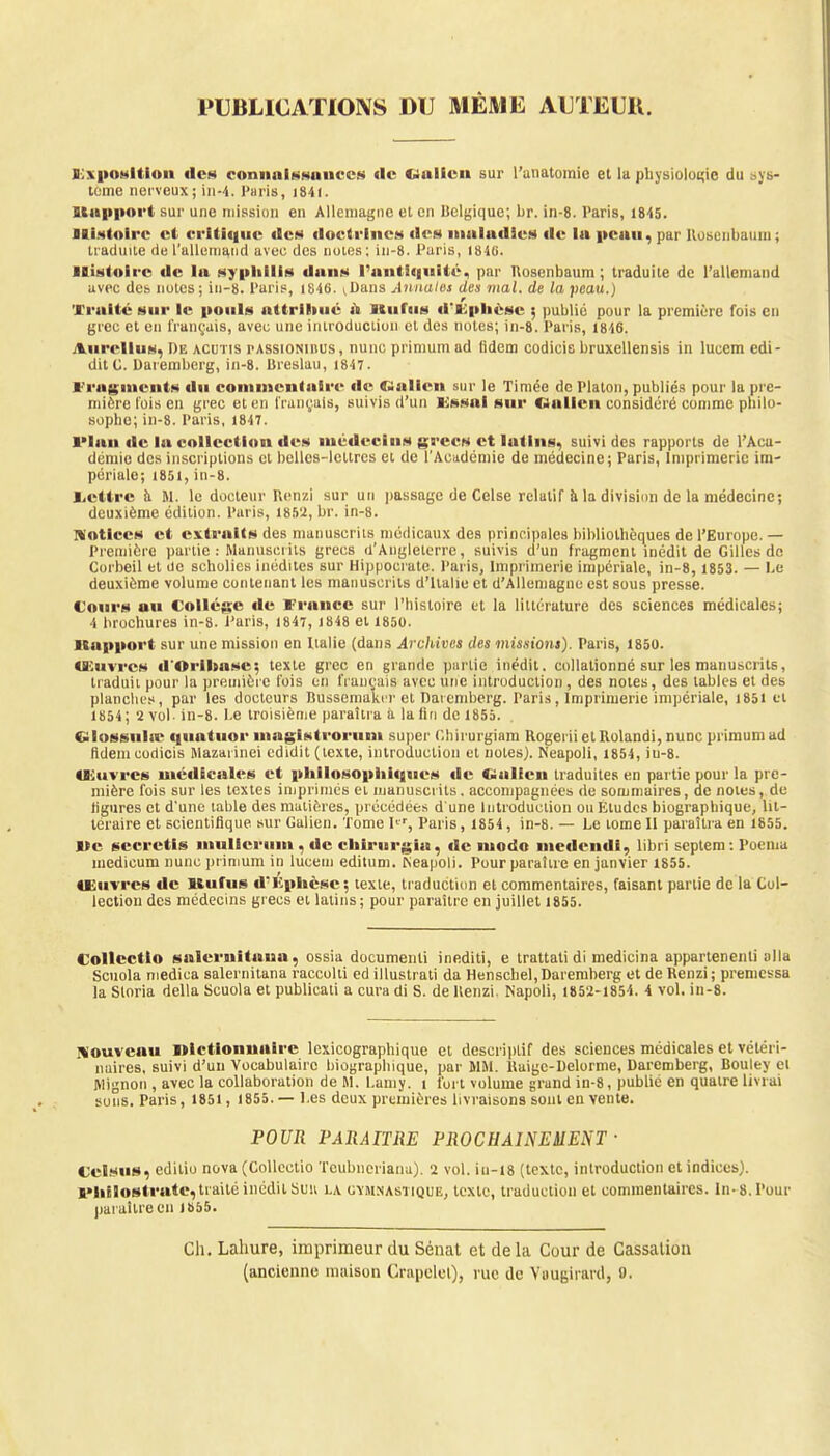 PUBLICATIONS DU MÊME AUTEUR. B:\posltioii «les connaissances «le «Ualicn sur l'anatomie et la physiologie du sys- tème nerveux; in-4. Paris, 1841. Itapport sur une mission en Allemagne et en Belgique; br. in-8. Paris, 1845. Histoire et critique «les doctrines de») maladies île la peau, par Hosenbainn ; traduite de l'allemand avec des notes; in-8. Paris, 1840. Histoire de la syphilis dans l'antiquité, par Uosenbaum ; traduite de l'allemand avec des notes; in-8. Paris, 1846. ^ans Annales des niai, de la peau.) Traité sur le pouls attriliué a llufiis «i'Fphèsc 5 public pour la première fois en grec et en français, avec une introduction et des notes; in-8. Paris, 1846. Anrellus, De acutis passioniiius, nunc primum ad lidem codieis bruxellensis in lucem edi- ditC. Daremberg, in-8. Breslau, 1847. Fragments du commentaire de (Kallen sur le Timée de Platon, publiés pour la pre- mière fois en grec et en français, suivis d'un Essai sur «Malien considéré comme philo- sophe; in-8. Paris, 1847. lMan de la collection des médecins grecs et latins, suivi des rapports de l'Aca- démie des inscriptions et belles-lettres et de l'Académie de médecine; Paris, Imprimerie im- périale; 1851,in-8. Lettre à M. le docteur Benzi sur un passage de Celse relatif à la division de la médecine; deuxième édition. Paris, 1852, br. in-8. Notices et extraits des manuscrits médicaux des principales bibliothèques de l'Europe. — Première partie : Manuscrits grecs d'Angleterre, suivis d'un fragment inédit de Gilles de Corbeil et oc scholies inédites sur Hippocrate. Paris, Imprimerie impériale, in-8, 1853. — Le deuxième volume contenant les manuscrits d'Italie et d'Allemagne est sous presse. Cours au Collège de France sur l'histoire et la littérature des sciences médicales; 4 brochures in-8. Paris, 1847, 1848 et 1850. ■Support sur une mission en Italie (dans Archives des missions). Paris, 1850. Œuvres d'Orlliase; texte grec en grande partie inédit, collalionné sur les manuscrits, traduit pour la première fois en fiançais avec une introduction , des notes, des tables et des planches, par les docteurs Bussemaktr et Daremberg. Paris , Imprimerie impériale, 1851 et 1854; 2 vol- in-8. Le troisième paraîtra à la lin de 1855. Giossiihe quatuor magistrorum super Chh'urgiam Rogei ii et llolandi, nunc primum ad fldem codicis Mazaiinei edidit (texte, introduction et notes). Neapoli, 1854, iu-8. Œuvres médicales et philosophiques «le CialEen traduites en partie pour la pre- mière fois sur les textes imprimes et manuscrits, accompagnées de sommaires, de notes, de figures et d'une table des matières, précédées d'une Introduction ou Etudes biographique, lit- téraire et scientifique sur Galien. Tome Ier, Paris, 1854, in-8. — Le tome II paraîtra en 1855. l>e scerctis mullerum . de cbirurgia, de modo medendi, libri septem : Poema medicum nunc primum in lucem editum. r^eapoli. Pour paraître en janvier 1855. Uiuvres de Kufus d'itphèsc : texte, traduction et commentaires, faisant partie de la Col- lection des médecins grecs et latins; pour paraître en juillet 1855. Collcctto salcrnitawa, ossia documenli inediti, e trattati di medicina appartenenli alla Scuola medica salernitana raccolti ed illustrai! da Henschel, Daremberg et de Renzi; premessa la Sloria délia Scuola et publicati a cura di S. de llenzi. Napoli, 1852-1854. i vol. in-8. Nouveau l»lctionnaire lexicographique et descriptif des sciences médicales et vétéri- naires, suivi d'un Vocabulaire biographique, par MM. Haigc-Delorme, Daremberg, Boulev el Mignon , avec la collaboration de M. Laniy. 1 fort volume grand in-8, publié en quatre livrai sons. Paris, 1851 , 1855. — Les deux premières livraisons sont en vente. POUR PARAITRE PROCHAINEMENT • Cclsus, editio nova (Collectio Teubneriana). 2 vol. i 11 -18 (texte, introduction et indices). l'hJlostrate, traité inédit Sun la gymnastique, texte, traduction et commentaires. In-8. Pour paraître en 1855. Ch. Lahure, imprimeur du Sénat et de la Cour de Cassation (ancienne maison Crapelel), rue de Vaugirardj 0.