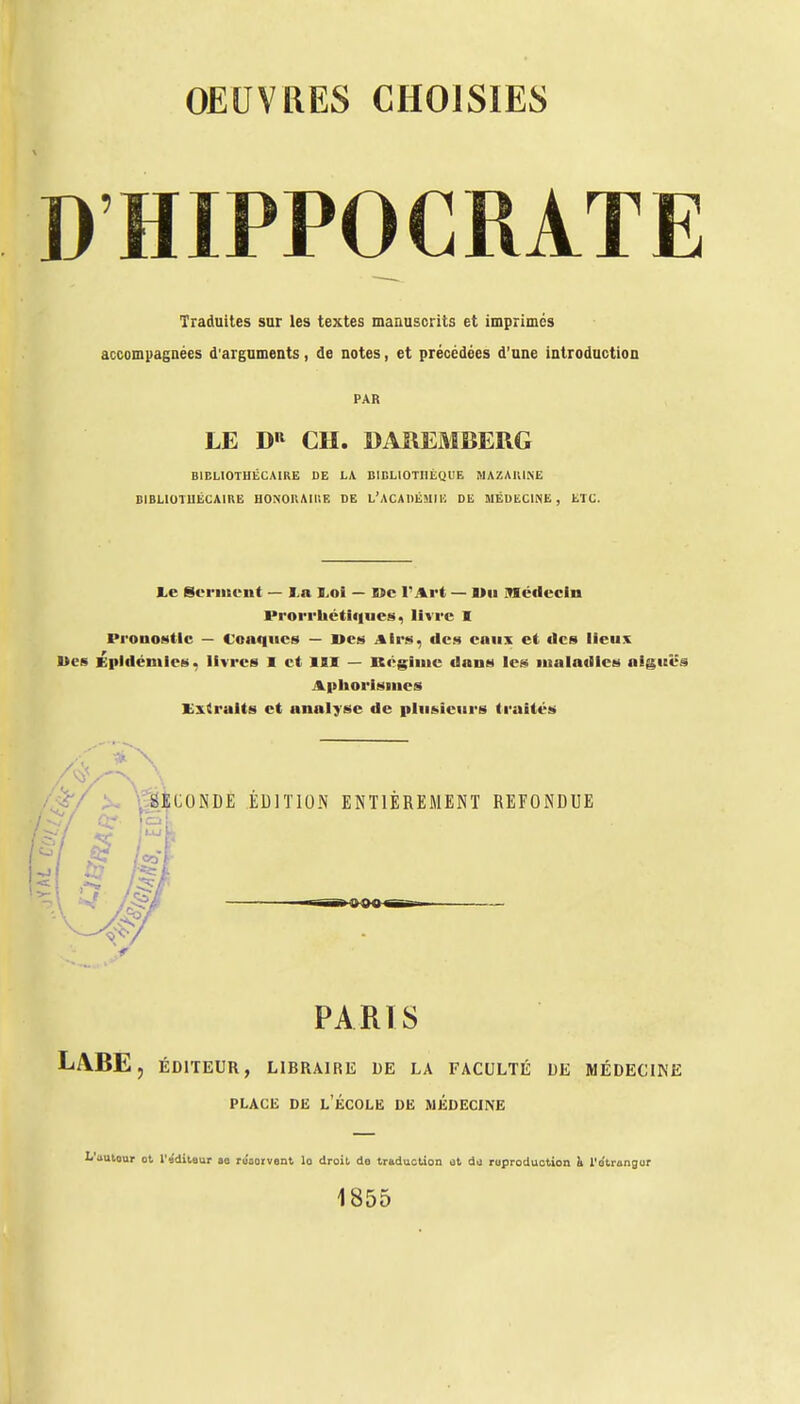 DHIPPOCRATE Traduites sur les textes manuscrits et imprimes accompagnées d'arguments, de notes, et précédées d'une introduction PAR LE DR CH. DAREMBERG BIBLIOTHÉCAIRE DE LA BIBLIOTHÈQUE MAZAIUNE BIBLIOTUÉCAIRE HONORAIRE DE L'ACADÉMIE DE MÉDECINE, ETC. le Serment — I n Loi — Me l'Art — IMi médecin lM-orrliétiqtie», livre I Pronostic — Coaqucs — Des .%irw. des eaux et des lieux Des Épidémies, livres I et III — Régime dans les maladies aiguës Aphorismcs Extraits et analyse de plusieurs traités 4A\ SECONDE ÉDITION ENTIÈREMENT REFONDUE Cf (H, ,5 m PARIS LiYBE, ÉDITEUR, LIBRAIRE DE LA FACULTÉ DE MÉDECINE place de l'école de médecine L'autour ot l'éditeur ao réservent lo droit do traduction at du reproduction h, l'etrangur 1855