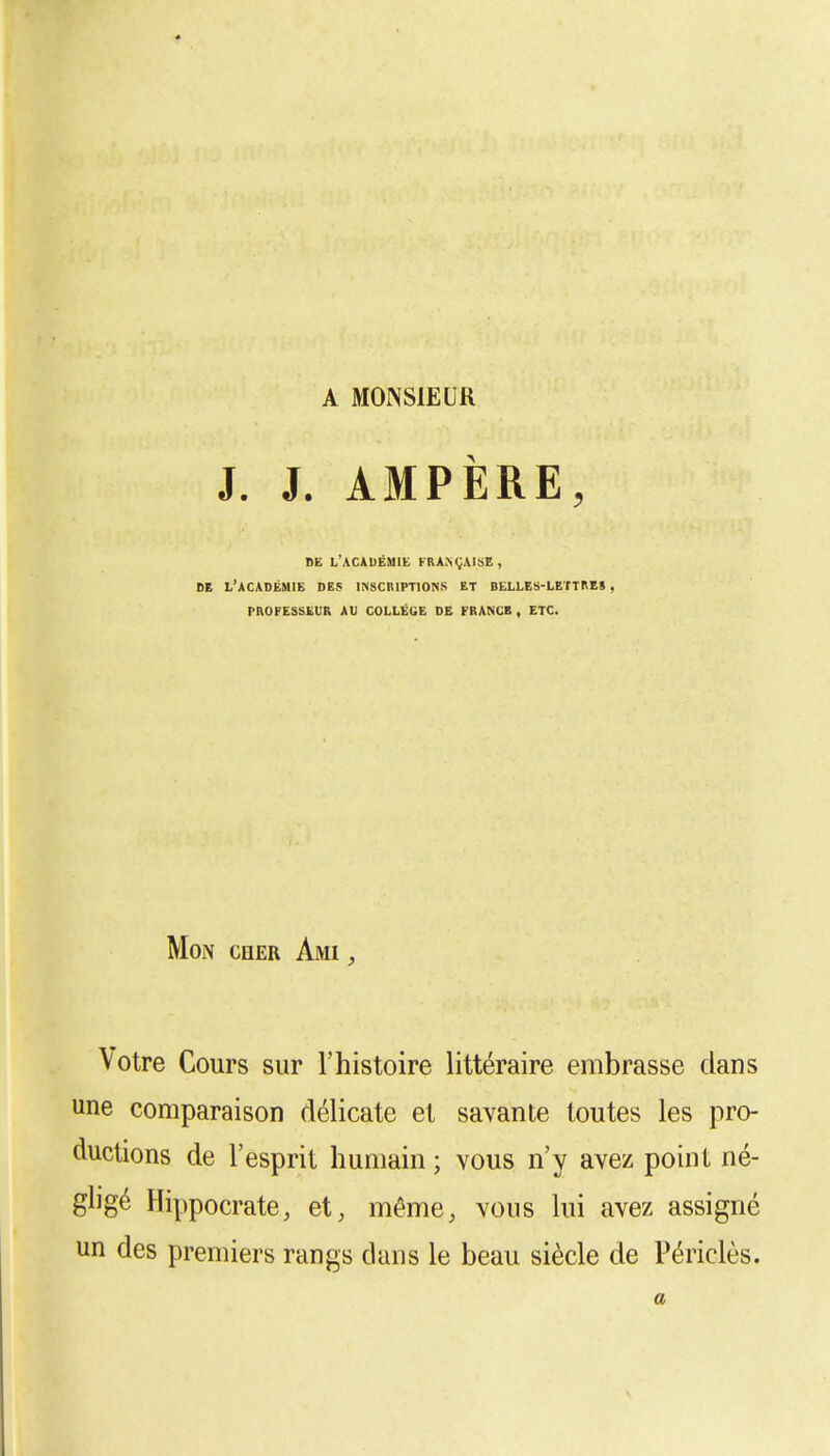 A MONSIEUR J. J. AMPÈRE, DE LACADÉMll k,»h.ai^.. DE L'ACADÉMIE DES INSCRIPTIONS ET BELLES-LETTRES , PROFESSEUR AU COLLÈGE DE FRANCE, ETC. Mon cher Ami , \otre Cours sur l'histoire littéraire embrasse dans une comparaison délicate et savante toutes les pro- ductions de l'esprit humain ; vous n'y avez point né- gligé Hippocrate, et, même, vous lui avez assigné un des premiers rangs dans le beau siècle de Périclès. a