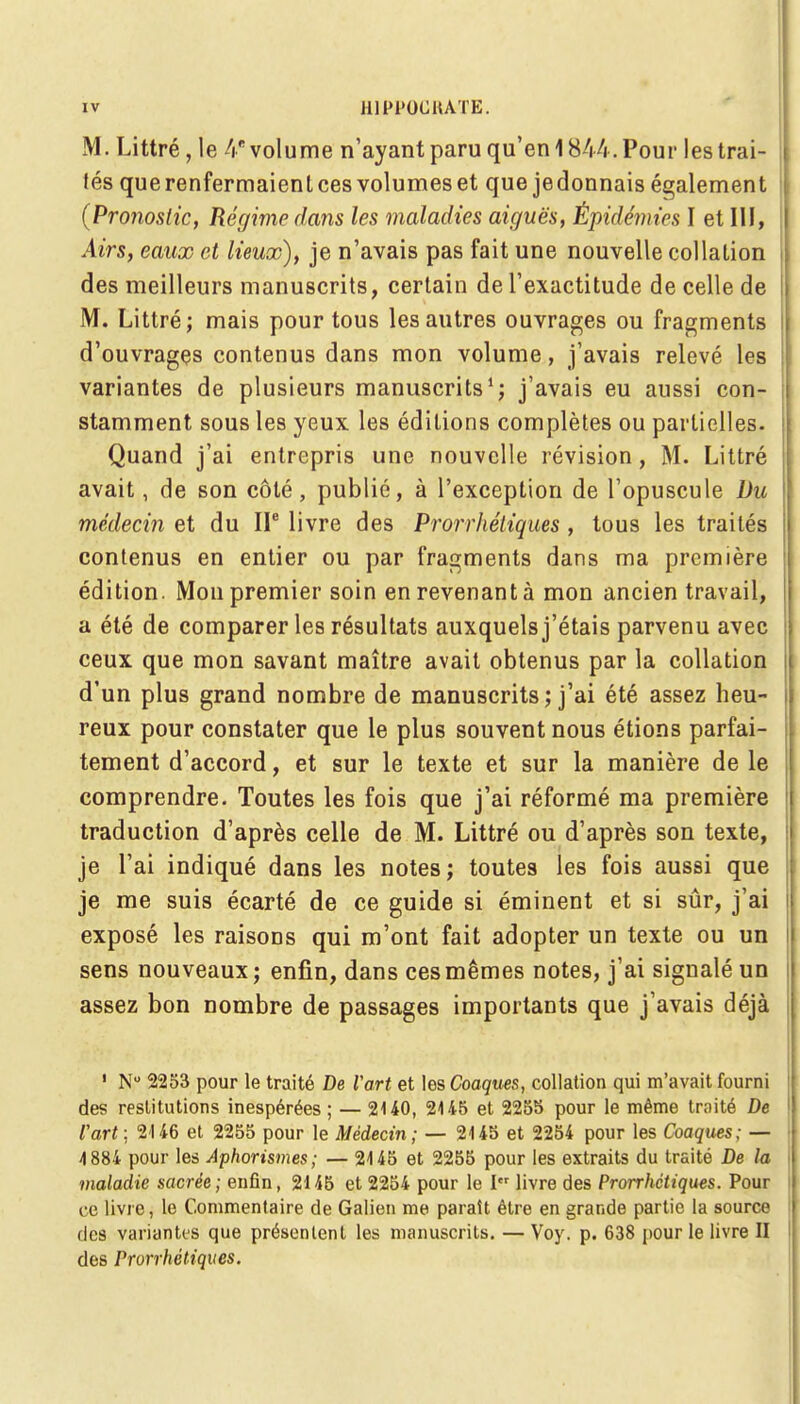 M. Littré, le 4B volume n'ayant paru qu'en 1844. Pour les trai- tés que renfermaient ces volumes et que jedonnais également (Pronostic, Régime dans les maladies aiguës, Épidémies I et III, Airs, eaux et lieux), je n'avais pas fait une nouvelle collation des meilleurs manuscrits, certain de l'exactitude de celle de M. Littré; mais pour tous les autres ouvrages ou fragments d'ouvrages contenus dans mon volume, j'avais relevé les variantes de plusieurs manuscrits1; j'avais eu aussi con- stamment sous les yeux les éditions complètes ou partielles. Quand j'ai entrepris une nouvelle révision, M. Littré avait, de son côté, publié, à l'exception de l'opuscule Du médecin et du IIe livre des Prorrhéliques , tous les traités contenus en entier ou par fragments dans ma première édition. Mon premier soin en revenant à mon ancien travail, a été de comparer les résultats auxquels j'étais parvenu avec ceux que mon savant maître avait obtenus par la collation I d'un plus grand nombre de manuscrits; j'ai été assez heu- reux pour constater que le plus souvent nous étions parfai- tement d'accord, et sur le texte et sur la manière de le comprendre. Toutes les fois que j'ai réformé ma première traduction d'après celle de M. Littré ou d'après son texte, je l'ai indiqué dans les notes; toutes les fois aussi que je me suis écarté de ce guide si éminent et si sûr, j'ai exposé les raisons qui m'ont fait adopter un texte ou un sens nouveaux; enfin, dans ces mêmes notes, j'ai signalé un assez bon nombre de passages importants que j'avais déjà 1 N° 2253 pour le traité De Vart et les Coaques, collation qui m'avait fourni des restitutions inespérées ; — 2140, 2145 et 2255 pour le même traité De l'art ; 2U6 et 2255 pour le Médecin; — 2145 et 2254 pour les Coaques; — 4 884 pour les Aphorismes; — 24 45 et 2255 pour les extraits du traité De la maladie sacrée; enfin, 2145 et 2254 pour le I livre des Prorrhéliques. Pour ce livre, le Commentaire de Galien me paraît être en grande partie la source des variantes que présentent les manuscrits. — Voy. p. 638 pour le livre II des Prorrhéliques.