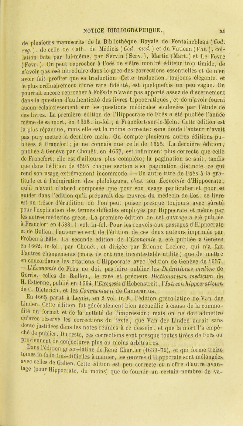 de plusieurs manuscrits de la Bibliothèque Royale de Fontainebleau ( Cod. reg. ), de celle de Cath. de Médicis ( Cod. med. ) et du Vatican ( Vat. ), col- lation faite par lui-même, par Servin (Serv.), Martin (Mart.) et Le Fevre (Fevr. ). On peut reprocher à Foës de s'être monlré éditeur trop timide, de n'avoir pas osé introduire dans le grec des corrections essentielles et de n'en avoir fait profiter que sa traduction. Cette traduction, toujours élégante, et le plus ordinairement d'une rare fidélité, est quelquefois un peu vague. On pourrait encore reprocher à Foë's de n'avoir pas apporté assez de discernement dans la question d'authenticité des livres hippocratiques, et de n'avoir fourni aucun éclaircissement sur les questions médicales soulevées par l'étude de ces livres. La première édition de l'Hippocrate de Foës a été publiée l'année même de sa mort, en 4595 , in-fol., à Francfort-sur-le-Mein. Cette édition est la plus répandue, mais elle est la moins correcte ; sans doute l'auteur n'avait pas pu y mettre la dernière main. On compte plusieurs autres éditions pu- bliées à Francfort; je ne connais que celle de 1595. La dernière édition, publiée à Genève par Chouët, en 1657, est infiniment plus correcte que celle de Francfort; elle est d'ailleurs plus complète; la pagination se suit, tandis que dans l'édition de 1595 chaque section a sa pagination distincte, ce qui rend son usage extrêmement incommode. — Un autre titre de Foës à la gra- titude et à l'admiration des philologues, c'est son Économie d'Hippocrate, qu'il n'avait d'abord composée que pour son usage particulier et pour se guider dans l'édition qu'il préparait des œuvres du médecin de Cos : ce livre est un trésor d'érudition où l'on peut puiser presque toujours avec sûreté pour l'explication des termes difficiles employés par Hippocrate et même par les autres médecins grecs. La première édition de cet ouvrage a élé publiée à Francfort en 1588,1 vol. in-fol. Pour les renvois aux passages d'Hippocrate et de Galien, l'auteur se sert de l'édition de ces deux auteurs imprimée par Froben à Bàle. La seconde édition de l'Économie a été publiée à Genève en 1662, in-fol., par Chouët, et dirigée par Étienne Leclerc, qui n'a fait d'autres changements (mais ils ont une incontestable utilité) que de mettre en concordance les citations d'Hippocrate avec l'édition de Genève de 1657. — L'Economie de Foës ne doit pas faire oublier les Definitiones medicee de Gorris, celles de Baillou, le rare et précieux Dictionarium medicum de H. Estienne, publié en 1564,r&re<7esîsd'Hebenstreit, YIatreon hippocraticum de C. Dieterich, et les Commentarii de Camerarius. En 1665 parut à Leyde, en 2 vol. in-8, l'édition gréco-latine de Van der Linclen. Cette édition fut généralement bien accueillie à cause de la commo- dité du format et de la netteté de l'impression; mais on ne doit admettre quavec réserve les corrections du texte, que Van der Linden aurait sans doute justifiées dans les notes réunies à ce desseiD , et que la mort l'a empê- ché de publier. Du reste, ces corrections sont presque toutes tirées de Focs ou proviennent do conjectures plus ou moins arbitraires. Dans l'édition gruco-laline de René Chartier (1639-79), et qui forme treize tomes in-folio très-difficiles à manier, les œuvres d'Hippocrate sont mélangées avec celles de Galien. Cette édition est peu correcte et n'offre d'autre avan- age (pour Hippocrate, du moins) que de fournir un certain nombre de va-