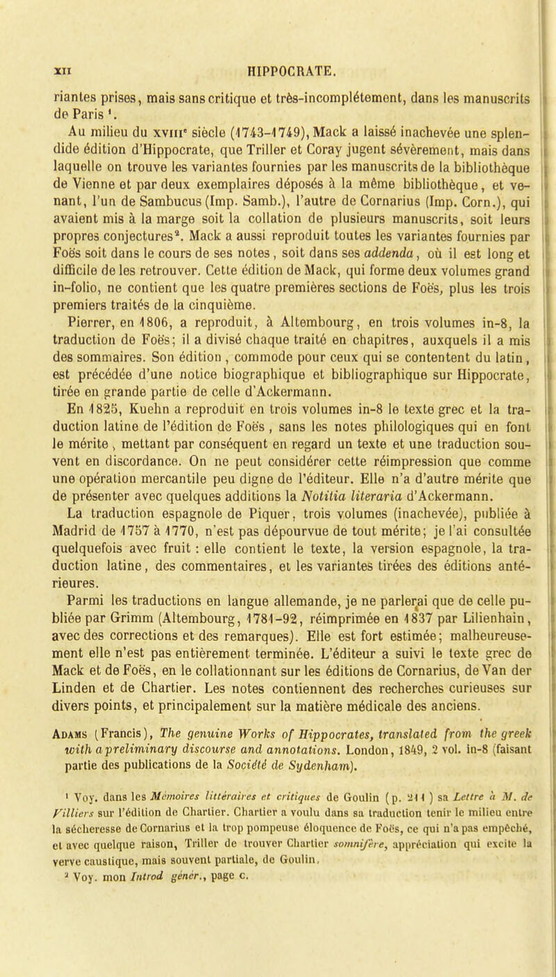 riantes prises, mais sans critique et très-incomplétement, dans les manuscrits de Paris Au milieu du xvme siècle (1743-1749), Mack a laissé inachevée une splen- dide édition d'Hippocrate, que Triller et Coray jugent sévèrement, mais dans laquelle on trouve les variantes fournies par les manuscrits de la bibliothèque de Vienne et par deux exemplaires déposés à la même bibliothèque, et ve- nant, l'un de Sambucus (Imp. Samb.), l'autre de Cornarius (Imp. Corn.), qui avaient mis à la marge soit la collation de plusieurs manuscrits, soit leurs propres conjectures4. Mack a aussi reproduit toutes les variantes fournies par Foè's soit dans le cours de ses notes , soit dans ses addenda, où il est long et difficile de les retrouver. Cette édition de Mack, qui forme deux volumes grand in-folio, ne contient que les quatre premières sections de Foè's, plus les trois premiers traités de la cinquième. Pierrer, en 1806, a reproduit, à Altembourg, en trois volumes in-8, la traduction de Foè's; il a divisé chaque traité en chapitres, auxquels il a mis des sommaires. Son édition , commode pour ceux qui se contentent du latin, est précédée d'une notice biographique et bibliographique sur Hippocrate, tirée en grande partie de celle d'Ackermann. En 4825, Kuehn a reproduit en trois volumes in-8 le texte grec et la tra- duction latine de l'édition de Foè's , sans les notes philologiques qui en font le mérite > mettant par conséquent en regard un texte et une traduction sou- vent en discordance. On ne peut considérer cette réimpression que comme une opération mercantile peu digne de l'éditeur. Elle n'a d'autre mérite que de présenter avec quelques additions la Notitia literaria d'Ackermann. La traduction espagnole de Piquer, trois volumes (inachevée), publiée à Madrid de 4757 à 1770, n'est pas dépourvue de tout mérite; je l'ai consultée quelquefois avec fruit : elle contient le texte, la version espagnole, la tra- duction latine, des commentaires, et les variantes tirées des éditions anté- rieures. Parmi les traductions en langue allemande, je ne parlerai que de celle pu- bliée par Grimm (Altembourg, 1781-92, réimprimée en 1837 par Lilienhain, avec des corrections et des remarques). Elle est fort estimée; malheureuse- ment elle n'est pas entièrement, terminée. L'éditeur a suivi le texte grec de Mack et de Foës, en le collationnant sur les éditions de Cornarius, de Van der Linden et de Chartier. Les notes contiennent des recherches curieuses sur divers points, et principalement sur la matière médicale des anciens. Adams (Francis), The genuine Works of Hippocrates, translated from the greek with apreliminary discourse and annotations. London, 1849, 2 vol. in-8 (faisant partie des publications de la Société de Sydenham). 1 Voy. dans les Mémoires littéraires et critiques de Goulin (p. 214 ) sa Lettre à M. de V'Miers sur l'édition de Charlier. Chartier a voulu dans sa traduction tenir le milieu entré la sécheresse de Cornarius et la trop pompeuse éloquence de Foes, ce qui n'a pas empêché, et avec quelque raison, Triller de trouver Chartier somnifère, appréciation qui excite la verve caustique, mais souvent partiale, de Goulin, ? Voy. mon Introd génér., page c.