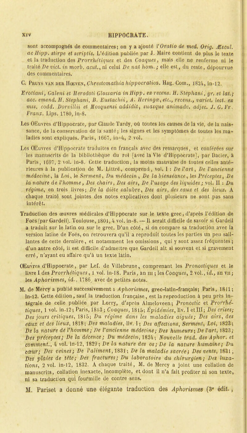 sont accompagnés de commentaires; on y a ajouté VOratio de med. Orig. Mstul. ne Ilipp. stirpe et scriptis. L'édition publiée par J. Maire contient de plus le texte et la traduction des Prorrhétiques et des Coaques, mais elle ne renferme ni le traité De vict. in morb. acut., ni celui De nat hom. ; elle est, du reste, dépourvue des commentaires. C. Pruys van deu Hoeven, Chrestomathia hippocratica. Hag. Coin., 1824, in-12. Erotiani, Galeni et Herodoli Glossaria inllipp. exrecens. H. Stephani, gr. et lat.; acc. emend. H. Stephani, B. Eustachii, A. Ueringcs,etc., recens., variet. lect. ex mss. codd. Dorvillii et Mosquensi addidit, suasque animadv. adjec. J. G. Ff Frans. Lips. 1780, in-8. Les OEuvrcs d'Hippocrate, par Claude Tardy, où toutes les causes de la vie, de la nais- sance, de la conservation de la santé; les signes et les symptômes de toutes les ma- ladies sont expliqués. Paris, 166T, in-4, 2 vol. Les OEuvrcs d'Hippocrate traduites en français avec des remarques, et conférées sur les manuscrits de la bibliothèque du roi [avec la Vie d'Hippocrate], par Dacier, à Paris, 1697, 2 vol. in-8. Cette traduction, la moins mauvaise de toutes celles anté- rieures a la publication de M. Littré, comprend, vol. I : De l'art, De l'ancienne médecine, la Lot, le Serment, Du médecin, De la bienséance, les Préceptes, De la nature de l'homme, Des chairs, Des airs, De l'usage des liquides ; vol. H : Du régime, en trois livres; De la diète salubre, Des airs, des eaux et des lieux, A chaque traité sont jointes des notes explicatives dont plusieurs ne sont pas sans intérêt. Traduction des œuvres médicales d'Hippocrate sur le texte grec, d'après l'édition de Foës (par Gardeil). Toulouse, 1801,4 vol. in-8. — Il serait difficile de savoir si Gardeil a traduit sur le latin ou sur le grec. D'un côté, si on compare sa traduction avec la version latine de Foës, on retrouvera qu'il a reproduit toutes les parties un peu sail- lantes de cette dernière, et notamment les omissions, qui y sont assez fréquentes ; d'un autre côté, il est difficile d'admettre que Gardeil ait si souvent et si gravement erré, n'ayant eu affaire qu'à un texte latin. OEuvres d'Hippocrate, par Lef. de Villebrune, comprenant les Pronostiques et le livre I des Prorrhétiques, 1 vol. in-18. Paris, an m ; les Coaques, 2 vol.,t'd., an viij les Aphorismes, id., 1786. avec de petites notes. M. de Mercy a publié successivement : Aphorismes, grec-latin-français; Paris, 1811; in-12. Cette édition, sauf la traduction française, est la reproduction à peu près in- tégrale de celle publiée par Lorry, d'après Almeloveen; Pronostic et Prorrhé- tiques, 1 vol. in-12; Paris, 1813 ; Coaques, 1815; Épidémies, liv. I etIII; Des crises; Des jours critiques, 1815; Du régime dan<i les maladies aiguës; Des airs, des edux et des lieux, 1818; Des maladies, liv. I; Des affections, Serment, Loi, 1823; De la nature de l'homme; De l'ancienne médecine; Des humeurs; De l'art, 1823; Des préceptes; De la décence; Du médecin, 1824; Nouvelle trad. des Aphor. et comment., 4 vol. in-12, 1829; De la nature des os; De la nature humaine; Du cesur; Des veines; De l'aliment, 1831 ; De la maladie sacrée; Des vents, 1831, Des plaies de tête; Des fractures; Du laboratoire du chinirgien; Des luxa- tions, 2 vol. in-12, 1832. A chaque traité, M. de Mercy a joint une collation de manuscrits, collation inexacte, incomplète, et dont il n'a fait profiter ni son texte, ni sa traduction qui fourmille de contre sens. M. Pariset a donné une élégante traduction des Aphorismes (3e édit.,