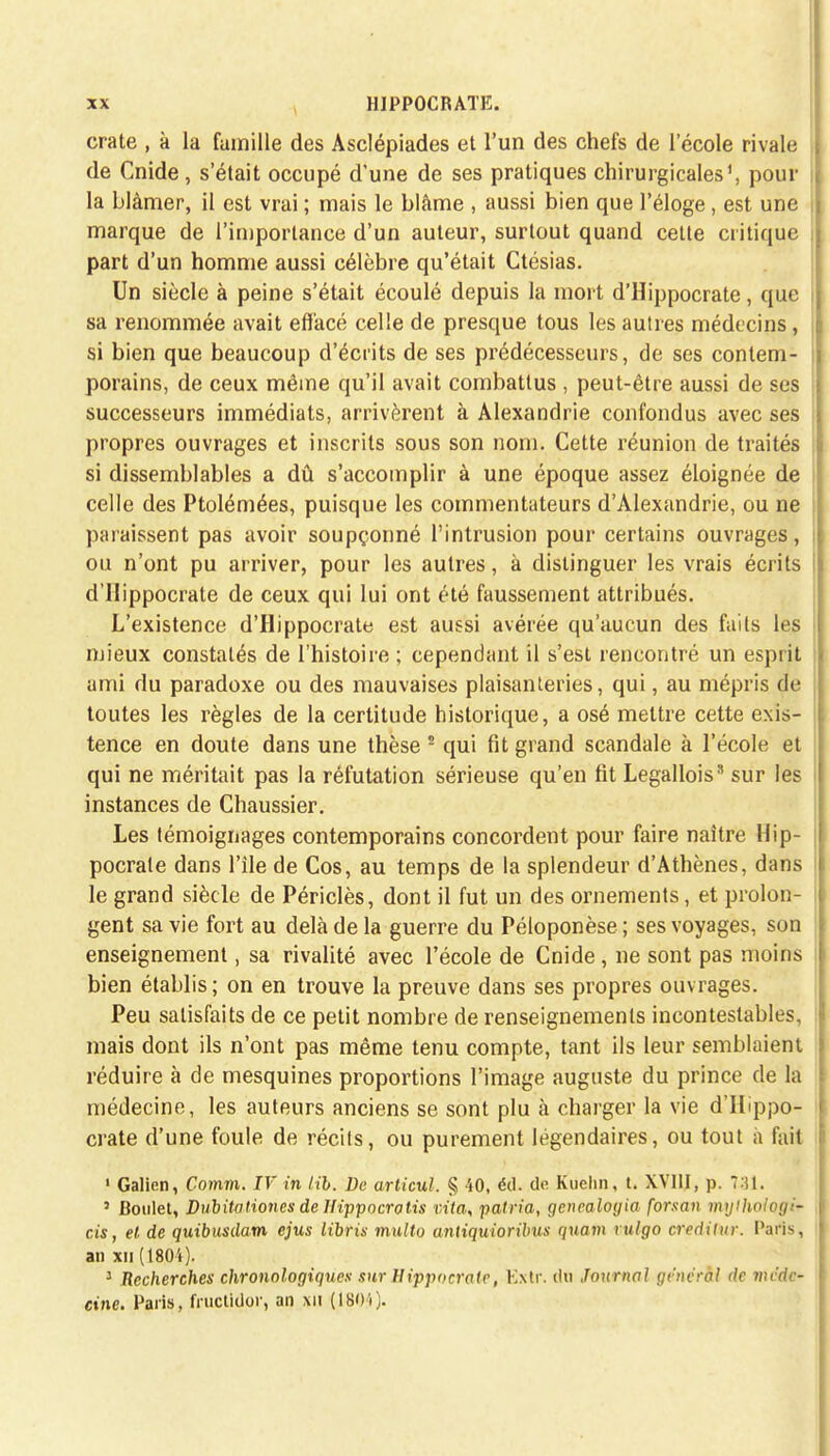 crate , à la famille des Asclépiades et l'un des chefs de lecole rivale de Cnide, s'était occupé d'une de ses pratiques chirurgicales1, pour ; la blâmer, il est vrai ; mais le blâme , aussi bien que l'éloge, est une marque de l'importance d'un auteur, surtout quand cette critique part d'un homme aussi célèbre qu'était Ctésias. Un siècle à peine s'était écoulé depuis la mort d'Hippocrate, que i sa renommée avait effacé celle de presque tous les autres médecins, si bien que beaucoup d'écrits de ses prédécesseurs, de ses contem- j porains, de ceux même qu'il avait combattus, peut-être aussi de ses successeurs immédiats, arrivèrent à Alexandrie confondus avec ses propres ouvrages et inscrits sous son nom. Cette réunion de traités si dissemblables a dû s'accomplir à une époque assez éloignée de celle des Ptolémées, puisque les commentateurs d'Alexandrie, ou ne paraissent pas avoir soupçonné l'intrusion pour certains ouvrages, ou n'ont pu arriver, pour les autres, à distinguer les vrais écrits d'Hippocrate de ceux qui lui ont été faussement attribués. L'existence d'Hippocrate est aussi avérée qu'aucun des faits les mieux constatés de l'histoire ; cependant il s'est rencontré un esprit ami du paradoxe ou des mauvaises plaisanteries, qui, au mépris de toutes les règles de la certitude historique, a osé mettre cette exis- tence en doute dans une thèse 2 qui fit grand scandale à l'école et qui ne méritait pas la réfutation sérieuse qu'en fit Legalloiss sur les instances de Chaussier. Les témoignages contemporains concordent pour faire naître Hip- pocrate dans l'île de Cos, au temps de la splendeur d'Athènes, dans le grand siècle de Périclès, dont il fut un des ornements, et prolon- gent sa vie fort au delà de la guerre du Péloponèse ; ses voyages, son enseignement, sa rivalité avec l'école de Cnide, ne sont pas moins bien établis; on en trouve la preuve dans ses propres ouvrages. Peu satisfaits de ce petit nombre de renseignements incontestables, mais dont ils n'ont pas même tenu compte, tant ils leur semblaient réduire à de mesquines proportions l'image auguste du prince de la médecine, les auteurs anciens se sont plu à charger la vie d'Hippo- crate d'une foule de récits, ou purement légendaires, ou tout a fait 1 Galien, Comm. IV in lib. De articul. § 40, éd. do Kuehn, t. XVIII, p. 731. 5 Boulet, Dubitationcs de Ilippacrotis vita, patria, gencalogia forsan mylhologi- cis, et de quibusdam ejus libris multo antiquioribus quant rulgo credilur. Paris, an xn (1804). : Recherches chronologiques sur Hippocrate, Kxtr. dû Journal générât de vu'dc- cine. Paris, fructidor, an Ml (1804).