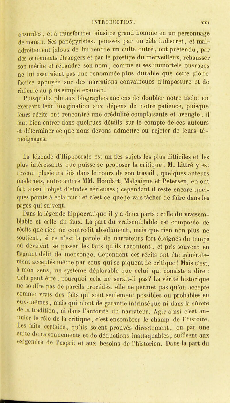 absurdes, et à transformer ainsi ce grand homme en un personnage de roman. Ses panégyristes, poussés par un zèle indiscret, et mal- adroitement jaloux de lui rendre un culte outré, ont prétendu, par des ornements étrangers et par le prestige du merveilleux, rehausser son mérite et répandre son nom, comme si ses immortels ouvrages ne lui assuraient pas une renommée plus durable que cette gloire factice appuyée sur des narrations convaincues d'imposture et de ridicule au plus simple examen. Puisqu'il a plu aux biographes anciens de doubler notre tâche en exerçant leur imagination aux dépens de notre patience, puisque leurs récits ont rencontré une crédulité complaisante et aveugle, il faut bien entrer dans quelques détails sur le compte de ces auteurs et déterminer ce que nous devons admettre ou rejeter de leurs té- moignages. La légende d'Hippocrate est un des sujets les plus difficiles et les plus intéressants que puisse se proposer la critique ; M. Littré y est revenu plusieurs fois dans le cours de son travail , quelques auteurs modernes, entre autres MM. Houdart, Malgaigne et Pétersen, en ont fait aussi l'objet d'études sérieuses ; cependant il reste encore quel- ques points à éclaircir: et c'est ce que je vais tâcher de faire dans les pages qui suivent. Dans la légende hippocralique il y a deux parts : celle du vraisem- blable et celle du faux. La part du vraisemblable est composée de récits que rien ne contredit absolument, mais que rien non plus ne soutient, si ce n'est la parole de narrateurs fort éloignés du temps où devaient se passer les faits qu'ils racontent, et pris souvent en flagrant délit de mensonge. Cependant ces récits ont été générale- ment acceptés même par ceux qui se piquent de critique! Mais c'est, à mon sens, un système déplorable que celui qui consiste à dire : Cela peut être, pourquoi cela ne serait-il pas? La vérité historique ne souffre pas de pareils procédés, elle ne permet pas qu'on accepte comme vrais des faits qui sont seulement possibles ou probables en eux-mêmes, mais qui n'ont de garantie intrinsèque ni dans la sûreté de la tradition, ni dans l'autorité du narrateur. Agir ainsi c'est an- nuler le rôle de la critique, c'est encombrer le champ de l'histoire. Les faits certains, qu'ils soient prouvés directement, ou par une suite de raisonnements et de déductions inattaquables, suffisent aux exigences de l'esprit et aux besoins de l'historien. Dans la part du