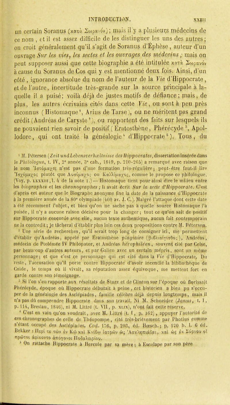 un certain Soranus (xa?« lw?«vov); mais il y a plusieurs médecins de ce nom , et il est assez difficile de les distinguer les uns des autres ; on croit généralement qu'il s'agit de Soranus d'Éphèse, auteur d'un ouvrage Sur les vies, les sectes et les ouvrages des médecins ; mais on peut supposer aussi que cette biographie a été intitulée xoaà Swpavdv à cause du Soranus de Cos qui y est mentionné deux fois. Ainsi, d'un côté , ignorance absolue du nom de l'auteur de la Vie d'Hippocrate, et de l'autre, incertitude très-grande sur la source principale à la- quelle il a puisé; voilà déjà de justes motifs de défiance; mais, de plus, les autres écrivains cités dans cette Vie, ou sont à peu près inconnus (Histomaque1, Arius de Tarse), ou ne méritent pas grand crédit (Andréas de Caryste5), ou rapportent des faits sur lesquels ils ne pouvaient rien savoir de positif ( Ératosthène, Phérécyde \ Apol- lodore, qui ont traité la généalogie4 d'Hippocrate8). Tous, du 1 M. Pétersen (ZeitundLebcnsverhxllnisse des Uippocrates, dissertation insérée dans le Philoloyus, t. IV, 2e année, 3° cah., 1849, p. 210-205) a remarqué avec raison que le nom '\GTo\}.o.yoc, n'est pas d'une formation très-régulière ; peut-être faut-il lire Tcr/ô^ayo; plutôt que Au<rîu.a/o; ou Kcc^î|xaxo;, comme le propose ce philologue. (Voy. p. lxxxiii ,1.4 de la note 1.) — Histomaque tient pour ainsi dire le milieu entre les biographes et les chronographes ; h avait écrit .Sur la secte d'Hippocrate. C'est d'après cet auteur que le Biographe anonyme fixe la date de la naissance d'Hippocrate à la première année de la 80e olympiade (460 av. J. C). Malgré l'attaque dont cette date a été récemment l'objet, et bien qu'on ne sache pas à quelle source Histomaque l'a puisée, il n'y a aucune raison décisive pour la changer; tout ce qu'on sait de positif sur Hippocrate concorde avec elle, aucun texte authentique, aucun fait contemporain ne la contredit ; je lâcherai d'établir plus loin ces deux propositions contre M. Pétersen. 2 Une série de recherches, qu'il serait trop long de consigner ici, me permettent d'établir qu'Andréas, appelé par Ératosthène plagiaire (piêXiaiynTÔo; ), Andréas, médecin de Ptolémée IV Philopator, et Andréas herophiléen, souvent cité par Celse, par heaui oup d'autres auteurs, et par Galien avec un certain mépris, sont un mOme personnage; et que c'est ce personnage qui est cité dans la Vie d'Hippocrate, Du reste, l'accusation qu'il porte contre Hippocrate d'avoir incendié la bibliothèque de Cnide, le temps où il vivait, sa réputation assez équivoque, nie mettent fort en garde contre son témoignage. J Si l'on s'en rapporte aux résultats de Stnrz et de Clinton sur l'époque où florissait Phérécyde, époque où Hippocrate débutait à peine , cet historien a bien pu s'occu- per de la généalogie des Asclépiades, famille célèbre déjà depuis longtemps, niais il n'a pas dù comprendre Hippocrate dans son travail. Mi M. Schneider (Janus, t. I, p. 114, Breslau, 1846), ni M. Liltré (t. VII, p. xlix), n'unt fait cette réserve. * C'est en vain qu'on voudrait, avec M. Littré (t. I, p. 102), appuyer l'autorité de ces chronographes de celle de Théopompe, cité trés-briè\emenl par Photius comme s'étant occupé des Asclépiades. Cod. 116, p. 203, éd. llpesch. ; p. 120 b. I. 6 éd. Iîekkcr : JUpî -re tôjv èv Ko) xai Kvt6qi iaxpojv ai; 'Acy.),Y)ui«oai, xai (!)<; £■/. SOpvO'J oî npcôToi àeiy.ovTo ànoYOvoi Iloàa).upiov. On rattache Hippocrate à Hercule par sa mère ; à Esculapc par son père