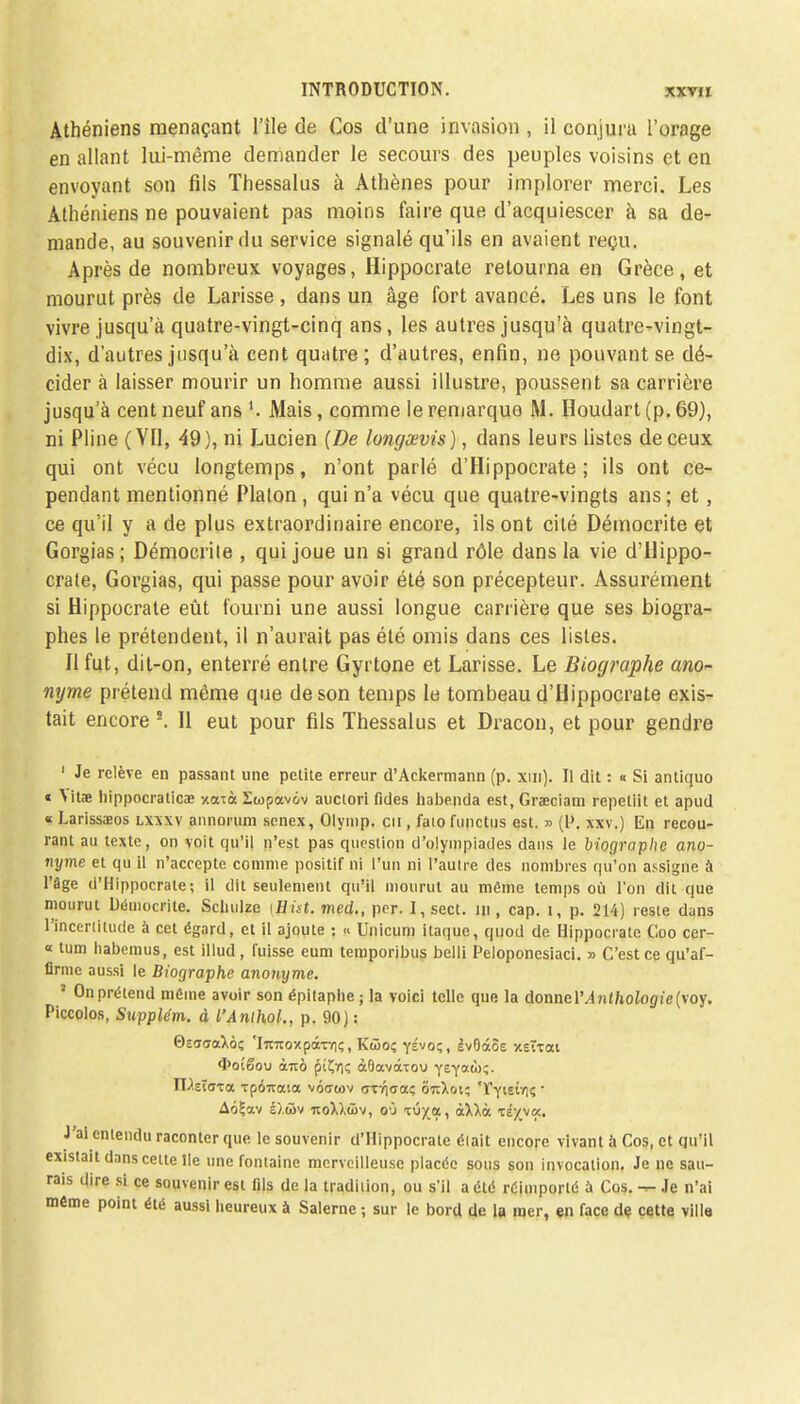 Athéniens menaçant l'île de Cos d'une invasion , il conjura l'orage en allant lui-même demander le secours des peuples voisins et en envoyant son fils Thessalus à Athènes pour implorer merci. Les Athéniens ne pouvaient pas moins faire que d'acquiescer à sa de- mande, au souvenir du service signalé qu'ils en avaient reçu. Après de nombreux voyages, Hippocrate retourna en Grèce, et mourut près de Larisse, dans un âge fort avancé. Les uns le font vivre jusqu'à quatre-vingt-cinq ans, les autres jusqu'à quatre-vingt- dix, d'autres jusqu'à cent quatre; d'autres, enfin, ne pouvant se dé- cider à laisser mourir un homme aussi illustre, poussent sa carrière jusqu'à cent neuf ans l. Mais, comme le remarque M. Houdart (p. 69), ni Pline (YU, 49), ni Lucien {De longœvis), dans leurs listes de ceux qui ont vécu longtemps, n'ont parlé d'Hippocrate; ils ont ce- pendant mentionné Platon, qui n'a vécu que quatre-vingts ans; et, ce qu'il y a de plus extraordinaire encore, ils ont cité Démocrite et Gorgias ; Démocrite , qui joue un si grand rôle dans la vie d'Hippo- crate, Gorgias, qui passe pour avoir été son précepteur. Assurément si Hippocrate eût fourni une aussi longue carrière que ses biogra- phes le prétendent, il n'aurait pas été omis dans ces listes. 11 fut, dit-on, enterré entre Gyrtone et Larisse. Le Biographe ano- nyme prétend même que de son temps le tombeau d'Hippocrate exis- tait encore s. Il eut pour fils Thessalus et Dracon, et pour gendre 1 Je relève en passant une petite erreur d'Ackermann (p. xm). Il dit : « Si antiquo t \itae hippocralicae v.aià Iwpocvov auctori fides habenda est, Graeciam repetiit et apud « Larissaeos lxxxv annorum senex, Olyiup, en , fato functus est. » (P. xxv.) En recou- rant au texte, on voit qu'il n'est pas question d'olympiades dans le biographe ano- nyme et qu il n'accepte comme positif ni l'un ni l'autre des nombres qu'on assigne à l'âge d'Hippocrate; il dit seulement qu'il mourut au môme temps où l'on dit que mourut Démocrite. Sclmlze tflùt. med., pcr. I, sect. m , cap. i, p. 214) reste dans l'Incertitude à cet égard, et il ajoute : <> Unicuni itaque, quod de Hippocrate Goo cer- « tum habemus, est illud, fuisse eum temporibus belli Peloponesiaci. » C'est ce qu'af- firme aussi le Biographe anonyme. 7 On prétend môme avoir son épilaphe ; la voici telle que la donne lM?if/ioioffi'e(voy. Piccolos, Supplém. à l'Anlhol., p. 90J : 0s<T<raXô; 'l7ritoy.pâTïi(;, Kûoç ysvo;, êvOàôe xeïtai 4>oiêou àizo ptÇr); àOavàtovi ytyaù>^. rUsurca rpouaia voertov <ttï|<7<xç ôtîXoi; Tyieiïii; ■ A6£av èlûv rcoXXûiv, où xû/a, àXXà té^voe. J'ai entendu raconter que le souvenir d'Hippocrate élait encore vivant à Cos, et qu'il existait dans celte Ile une fontaine merveilleuse placée sous son invocation. Je ne sau- rais dire si ce souvenir est fils de la tradition, ou s'il a été réimporté à Cos. — Je n'ai même point été aussi heureux à Salerne ; sur le bord de la mer, en face de cette ville