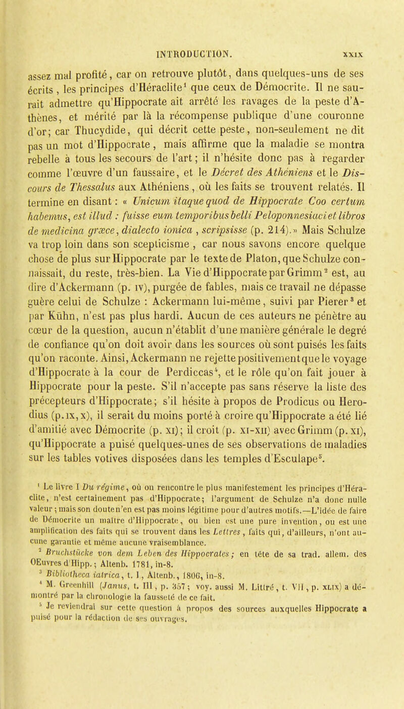 assez mal profité, car on retrouve plutôt, dans quelques-uns de ses écrits , les principes d'Héraclite1 que ceux de Démocrite. Il ne sau- rait admettre qu'flippocrate ait arrêté les ravages de la peste d'A- thènes, et mérité par là la récompense publique d'une couronne d'or; car Thucydide, qui décrit cette peste, non-seulement ne dit pas un mot d'Hippocrate, mais affirme que la maladie se montra rebelle à tous les secours de l'art ; il n'hésite donc pas à regarder comme l'œuvre d'un faussaire, et le Décret des Athéniens et le Dis- cours de Thessalus aux Athéniens, où les faits se trouvent relatés. Il termine en disant : « Unicum itaquequod de Hippocrate Coo certum habermis, est illud : fuisse eum temporibusbelli Peloponnesiuciet libros de medicina grœce, dialecto ionica , scripsisse (p. 214).» Mais Schulze va trop loin dans son scepticisme , car nous savons encore quelque chose de plus sur Hippocrate par le texte de Platon, que Schulze con - naissait, du reste, très-bien. La Vie d'Hippocrate par Grimm2 est, au dire d'Ackermann (p. iv), purgée de fables, mais ce travail ne dépasse guère celui de Schulze : Ackermann lui-même, suivi par Pierer* et par Kiihn, n'est pas plus hardi. Aucun de ces auteurs ne pénètre au cœur de la question, aucun n'établit d'une manière générale le degré de confiance qu'on doit avoir dans les sources où sont puisés les faits qu'on raconte. Ainsi, Ackermann ne rejettepositivementquele voyage d'Hippocrate à la cour de Perdiccas4, et le rôle qu'on fait jouer à Hippocrate pour la peste. S'il n'accepte pas sans réserve la liste des précepteurs d'Hippocrate ; s'il hésite à propos de Prodicus ou Hero- dius (p.ix,x), il serait du moins porté à croire qu'Hippocrate a été lié d'amitié avec Démocrite (p. xi); il croit (p. xi-xn) avec Grimm (p. xi), qu'Hippocrate a puisé quelques-unes de ses observations de maladies sur les tables votives disposées dans les temples d'Esculapes. 1 Le livre I Du régime, où on rencontre le plus manifestement les principes d'Héra- clite, n'est certainement pas d'Hippocrate; l'argument de Schulze n'a donc nulle valeur ; mais son douten'en est pas moins légitime pour d'autres motifs.—L'idée de faire de Uémocrile un maître d'Hippocrate, ou bien est une pure invention, ou est une amplification des faits qui se trouvent dans les Lettres , faits qui, d'ailleurs, n'ont au- cune garantie et même aucune vraisemblance. 2 Bruchstùcke von dem Leben des Hippocratcs; en tête de sa trad. alleni. des OEuvres d Hipp. ; Altenb. 1781, in-8. 3 Bibliotheca ialrica, t. I, Altenb., I80G, in-8. 4 M. Greenhill (Janus, t. III, p. H;V7 ; voy. aussi M. Litlré, t. VII, p. xlix) a dé- montré par la chronologie la fausseté de ce fait. 1 Je reviendrai sur cette question ;ï propos des sources auxquelles Hippocrate a puisé pour la rédaction de ses ouvrages.