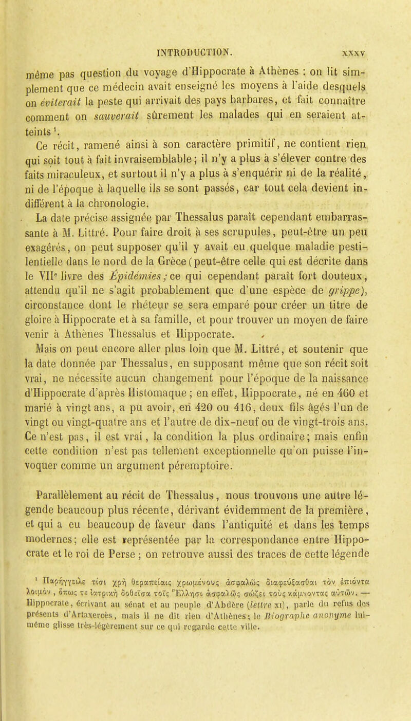 même pas question du voyage d'Hippocrate à Athènes : on lit sim- plement que ce médecin avait enseigné les moyens à l'aide desquels on éviterait la peste qui arrivait des pays barbares, et fait connaître comment on sauverait sûrement les malades qui en seraient at- teints Ce récit, ramené ainsi à son caractère primitif, ne contient rien qui soit tout à fait invraisemblable ; il n'y a plus à s'élever contre des faits miraculeux, et surtout il n'y a plus à s'enquérir ni de la réalité, ni de l'époque à laquelle ils se sont passés, car tout cela devient in- différent à la chronologie. La date précise assignée par Thessalus paraît cependant embarras- sante à M. Littré. Pour faire droit à ses scrupules, peut-être un peu exagérés, on peut supposer qu'il y avait eu quelque maladie pesti- lentielle dans le nord de la Grèce (peut-être celle qui est décrite dans le VIIe livre des Épidémies;es qui cependant paraît fort douteux, attendu qu'il ne s'agit probablement que d'une espèce de grippe), circonstance dont le rhéteur se sera emparé pour créer un titre de gloire à Hippocrate et à sa famille, et pour trouver un moyen de faire venir à Athènes Thessalus et Hippocrate. Mais on peut encore aller plus loin que M. Littré, et soutenir que la date donnée par Thessalus, en supposant même que son récit soit vrai, ne nécessite aucun changement pour l'époque de la naissance d'Hippocrate d'après Histomaque ; en effet, Hippocrate, né en 460 et marié à vingt ans, a pu avoir, en 420 ou 416, deux fils âgés l'un de vingt ou vingt-quatre ans et l'autre de dix-neuf ou de vingt-trois ans. Ce n'est pas, il est vrai, la condition la plus ordinaire; mais enfin cette condition n'est pas tellement exceptionnelle qu'on puisse l'in- voquer comme un argument péremptoire. Parallèlement au récit de Thessalus, nous trouvons une autre lé- gende beaucoup plus récente, dérivant évidemment de la première, et qui a eu beaucoup de faveur dans l'antiquité et dans les temps modernes; elle est représentée par la correspondance entre Hippo- crate et le roi de Perse ; on retrouve aussi des traces de cette légende 1 n<x(ir,YY£iXe ti<ji xpr] (kpaitEÎati; /p(o|xÉvouç àffçaXû; ôiatpsûÇaaOou tôv èmovTa Xotu,iv , <k(o; t-: taTpiy.r) ôoûsîaa toï; £).Xy)<ti àffcpaXw; cwÇsi toù; y.âu,vovTaç aùfôiv. — Hippocrate, écrivant au sénat et au peuple d'Abdere {lettre xi), parle du refus tics présents il'Artaxcrcès, mais il ne dit rien d'Athènes ; le Mographe anonyme lui- même glisse Irès-légercment sur ce qui regarde cette ville.