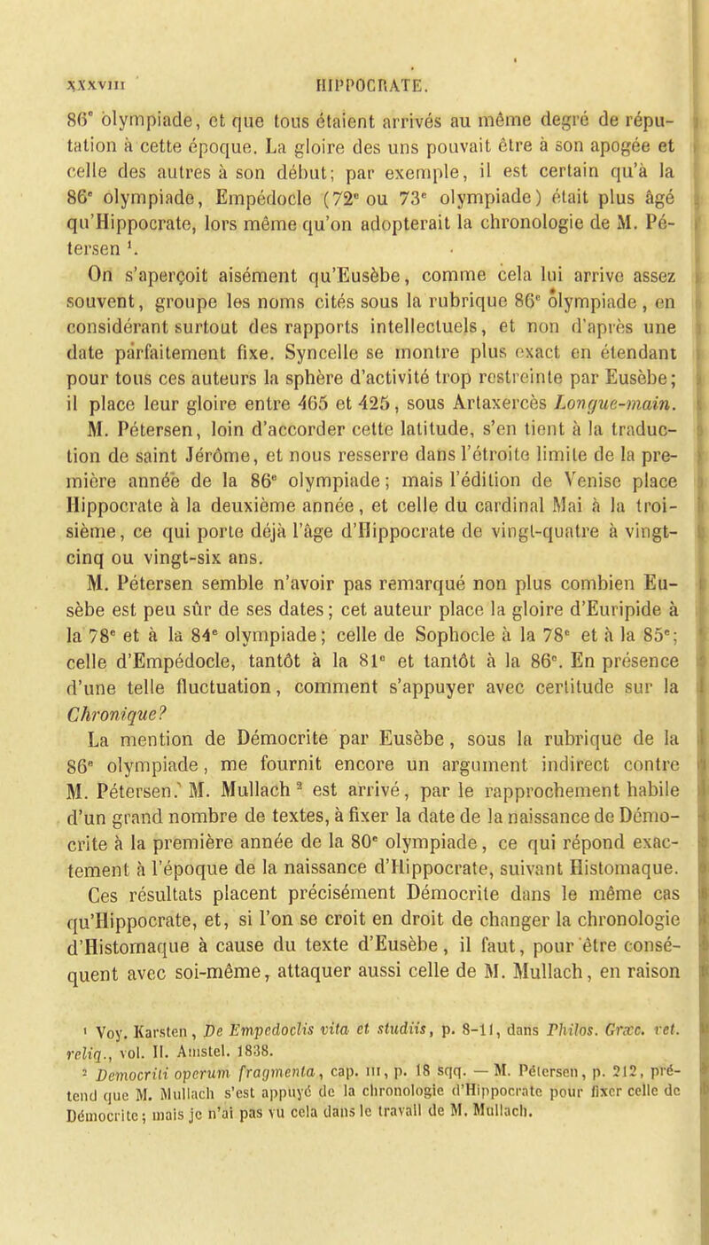 86° olympiade, et que tous étaient arrivés au même degré de répu- tation à cette époque. La gloire des uns pouvait être à son apogée et celle des autres à son début; par exemple, il est certain qu'à la 86 olympiade, Einpédocle (72e ou 73e olympiade) était plus âgé qu'Hippocrate, lors même qu'on adopterait la chronologie de M. Pé- tersen l. On s'aperçoit aisément qu'Eusèbe, comme cela lui arrive assez souvent, groupe les noms cités sous la rubrique 86e olympiade , en considérant surtout des rapports intellectuels, et non d'après une date parfaitement fixe. Syncelle se montre plus exact en étendant pour tous ces auteurs la sphère d'activité trop restreinte par Eusèbe; il place leur gloire entre 465 et 425, sous Artaxercès Longue-main. M. Pétersen, loin d'accorder cette latitude, s'en tient à la traduc- tion de saint Jérôme, et nous resserre dans l'étroite limite de la pre- mière année de la 86e olympiade; mais l'édition de Venise place Hippocrate à la deuxième année, et celle du cardinal Mai à la troi- sième, ce qui porte déjà l'âge d'IIippocrate de vingt-quatre à vingt- cinq ou vingt-six ans. M. Pétersen semble n'avoir pas remarqué non plus combien Eu- sèbe est peu sûr de ses dates; cet auteur place la gloire d'Euripide à la 78e et à la 84e olympiade; celle de Sophocle à la 78e et à la 85e; celle d'Empédocle, tantôt à la 81e et tantôt à la 86°. En présence d'une telle fluctuation, comment s'appuyer avec certitude sur la Chronique? La mention de Démocrite par Eusèbe, sous la rubrique de la 86e olympiade, me fournit encore un argument indirect contre M. Pétersen. M. Mullach 2 est arrivé, par le rapprochement habile d'un grand nombre de textes, à fixer la date de la naissance de Démo- crite à la première année de la 80e olympiade, ce qui répond exac- tement à l'époque de la naissance d'Hippocrate, suivant Histomaque. Ces résultats placent précisément Démocrite dans le même cas qu'Hippocrate, et, si l'on se croit en droit de changer la chronologie d'Histomaque à cause du texte d'Eusèbe, il faut, pour être consé- quent avec soi-même, attaquer aussi celle de M. Mullach, en raison 1 Voy. Karsten, De Empcdoclis vita et studiis, p. 8-11, dans Philos. Grxc. ret. rcliq., vol. II. Anistel. 1838. 2 Democrili operum fragmenta, cap. m, p. 18 sqq. — M. Pélerscn, p. 212, pré- tend que M. Mullach s'est appuyé de la chronologie d'Hippocrate pour fixer celle de