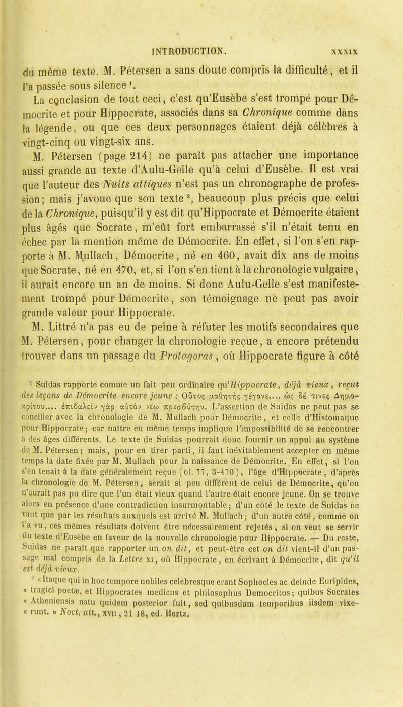 du même texte. M. Pétersen a sans doute compris la difficulté, et il l'a passée sous silence ». La conclusion de tout ceci, c'est qu'Eusèbe s'est trompé pour Dé- mocrite et pour Hippocrate, associés dans sa Chronique comme dans la légende, ou que ces deux personnages étaient déjà célèbres à vingt-cinq ou vingt-six ans. M. Pétersen (page 214) ne paraît pas attacher une importance aussi grande au texte d'Àulu-Gelle qu'à celui d'Eusèbe. Il est vrai que l'auteur des Nuits attiques n'est pas un chronograplie de profes- sion; mais j'avoue que son texte2, beaucoup plus précis que celui delà Chronique, puisqu'il y est dit qu'Hippocrate et Démocrite étaient plus âgés que Socrate, m'eût fort embarrassé s'il n'était tenu en échec par la mention même de Démocrite. En effet, si l'on s'en rap- porte à M. Mullach, Démocrite, né en 460, avait dix ans de moins que Socrate, né en 470, et, si l'on s'en tient à la chronologie vulgaire, il aurait encore un an de moins. Si donc Àulu-Gelle s'est manifeste- ment trompé pour Démocrite, son témoignage ne peut pas avoir grande valeur pour Hippocrate. M. Littré n'a pas eu de peine à réfuter les motifs secondaires que M. Pétersen, pour changer la chronologie reçue, a encore prétendu trouver dans un passage du Prolagoras, où Hippocrate figure à côté 1 Suidas rapporte comme un fait peu ordinaire qu'Hippocrate, déjà vieux, reçut des leçons de Démocrite encore jeune : Oyxoç (j.a6ïiT7]ç yÉyove.... Sé tiveç Ay)u,o- xpÎTov,... èmëakeï-j -fàp aù-côv véw irpsaêÛTviv. L'assertion de Suidas ne peut pas se concilier avec la chronologie de M. Mullach pour Démocrite, et celle d'Histomaque pour Hippocrate; car naître en même temps implique l'impossibilité de se rencontrer à des âges différents. Le texte de Suidas pourrait donc fournir un appui au système de M. Pétersen; mais, pour en tirer parti, il faut inévitablement accepter en même temps la date fixée par M. Mullach pour la naissance de Démocrite. En effet, si l'on s'en tenait à la date généralement reçue (ol. 77, 3-470), l'âge d'Hippocrate , d'après la chronologie de M. Pétersen, serait si peu différent de celui de Démocrite, qu'on n'aurait pas pu dire que l'un était vieux quand l'autre était encore jeune. On se trouve alors en présence d'une contradiction insurmontable; d'un côté le texte de Suidas ne vaut que par les résultats auxquels est arrivé M. Mullach ; d'un autre côté, comme on la vu, ces mômes résultats doivent être nécessairement rejetés, si on veut se servir du texte d'Eusèbe en faveur de la nouvelle chronologie pour Hippocrate. — Du reste, Suidas ne parait que rapporter un on dit, et peut-être cet on dit vient-il d'un pas- sage mal compris de la Lettre xi, où Hippocrate, en écrivant à Démocrite, dit qu'il est déjà vieux. « Itaque qui in hoc tempore nobiles celcbresque erant Sophocles ac deinde Euripides, « tragici poetaj, et Hippocrales medicus et philosophus Democritus; quibus Socrales « Athenicnsis natu qu'idem posterior fuit, sed quibusdam temporibus iisdera vixe- « runt. » NocL att,, xvn, 21 18, cd. Hertz.