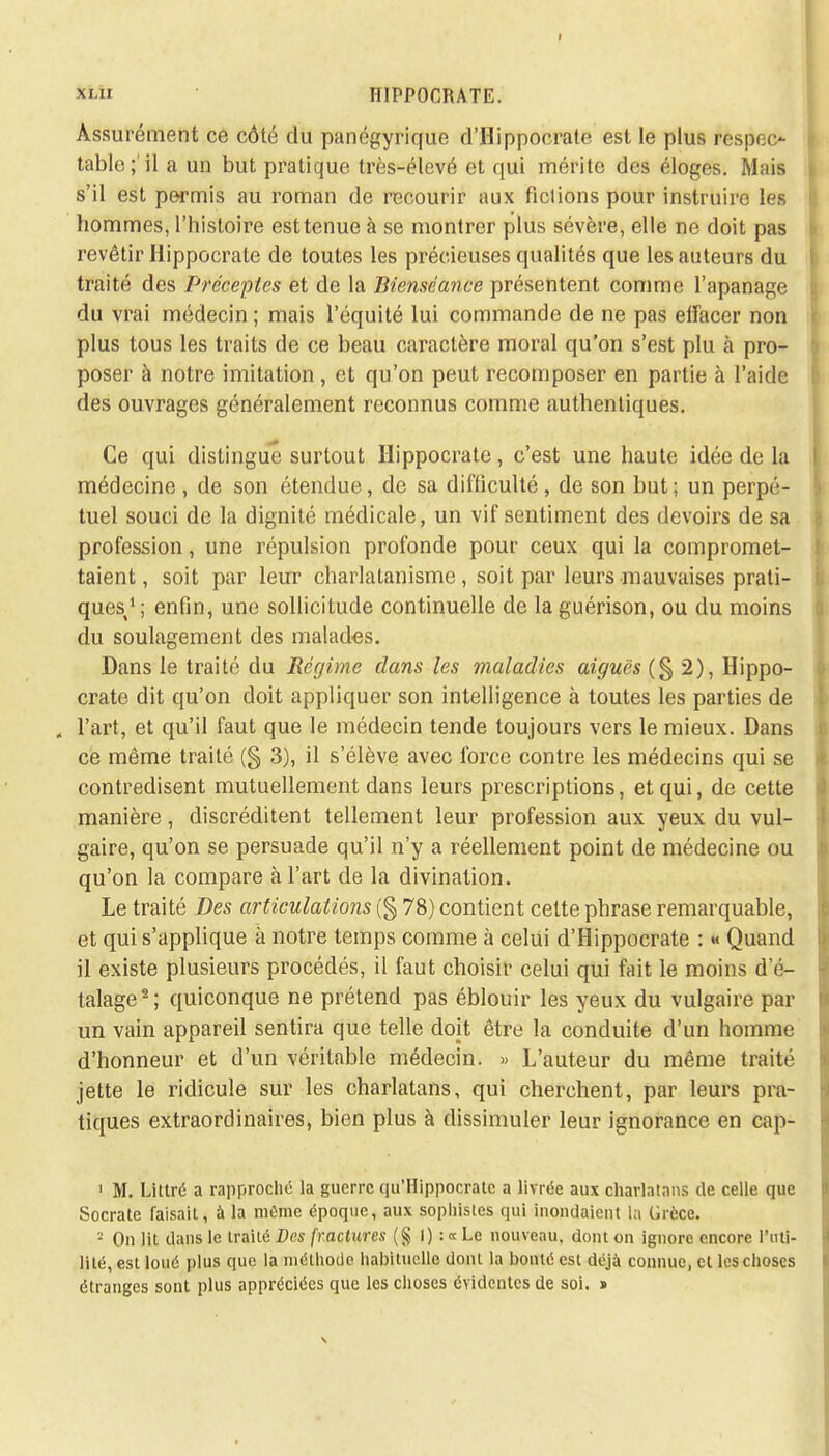 I *i HIPPOCRATE. Assurément ce côté du panégyrique d'Hippocrate est le plus respec- table;'il a un but pratique très-élevé et qui mérite des éloges. Mais s'il est permis au roman de recourir aux fictions pour instruire les hommes, l'histoire est tenue à se montrer plus sévère, elle ne doit pas revêtir Hippocrate de toutes les précieuses qualités que les auteurs du traité des Préceptes et de la Bienséance présentent comme l'apanage du vrai médecin ; mais l'équité lui commande de ne pas effacer non plus tous les traits de ce beau caractère moral qu'on s'est plu h pro- poser à notre imitation, et qu'on peut recomposer en partie à l'aide des ouvrages généralement reconnus comme authentiques. Ce qui distingue surtout Hippocrate, c'est une haute idée de la médecine , de son étendue, de sa difficulté, de son but; un perpé- tuel souci de la dignité médicale, un vif sentiment des devoirs de sa profession, une répulsion profonde pour ceux qui la compromet- taient , soit par leur charlatanisme, soit par leurs mauvaises prati- ques/; enfin, une sollicitude continuelle de la guérison, ou du moins du soulagement des malades. Dans le traité du Régime dans les maladies aiguës (§2), Hippo- crate dit qu'on doit appliquer son intelligence à toutes les parties de . l'art, et qu'il faut que le médecin tende toujours vers le mieux. Dans ce même traité (§ 3), il s'élève avec force contre les médecins qui se contredisent mutuellement dans leurs prescriptions, et qui, de cette manière, discréditent tellement leur profession aux yeux du vul- gaire, qu'on se persuade qu'il n'y a réellement point de médecine ou qu'on la compare à l'art de la divination. Le traité Des articulations (§ 78) contient cette phrase remarquable, et qui s'applique à notre temps comme à celui d'Hippocrate : « Quand il existe plusieurs procédés, il faut choisir celui qui fait le moins d'é- talage2; quiconque ne prétend pas éblouir les yeux du vulgaire par un vain appareil sentira que telle doit être la conduite d'un homme d'honneur et d'un véritable médecin. » L'auteur du même traité jette le ridicule sur les charlatans, qui cherchent, par leurs pra- tiques extraordinaires, bien plus à dissimuler leur ignorance en cap- 1 M. Littré a rapproché la guerre qu'Hippocratc a livrée aux charlatans de celle que Socrate faisait, à la même époque, aux sophistes qui inondaient la Grèce. - On lit dans le traité Des fractures (§ I) : « Le nouveau, dont on ignore encore l'uti- lité, est loué plus que la méthode habituelle dont la bonté est déjà connue, cl les choses étranges sont plus appréciées que les choses évidentes de soi. s