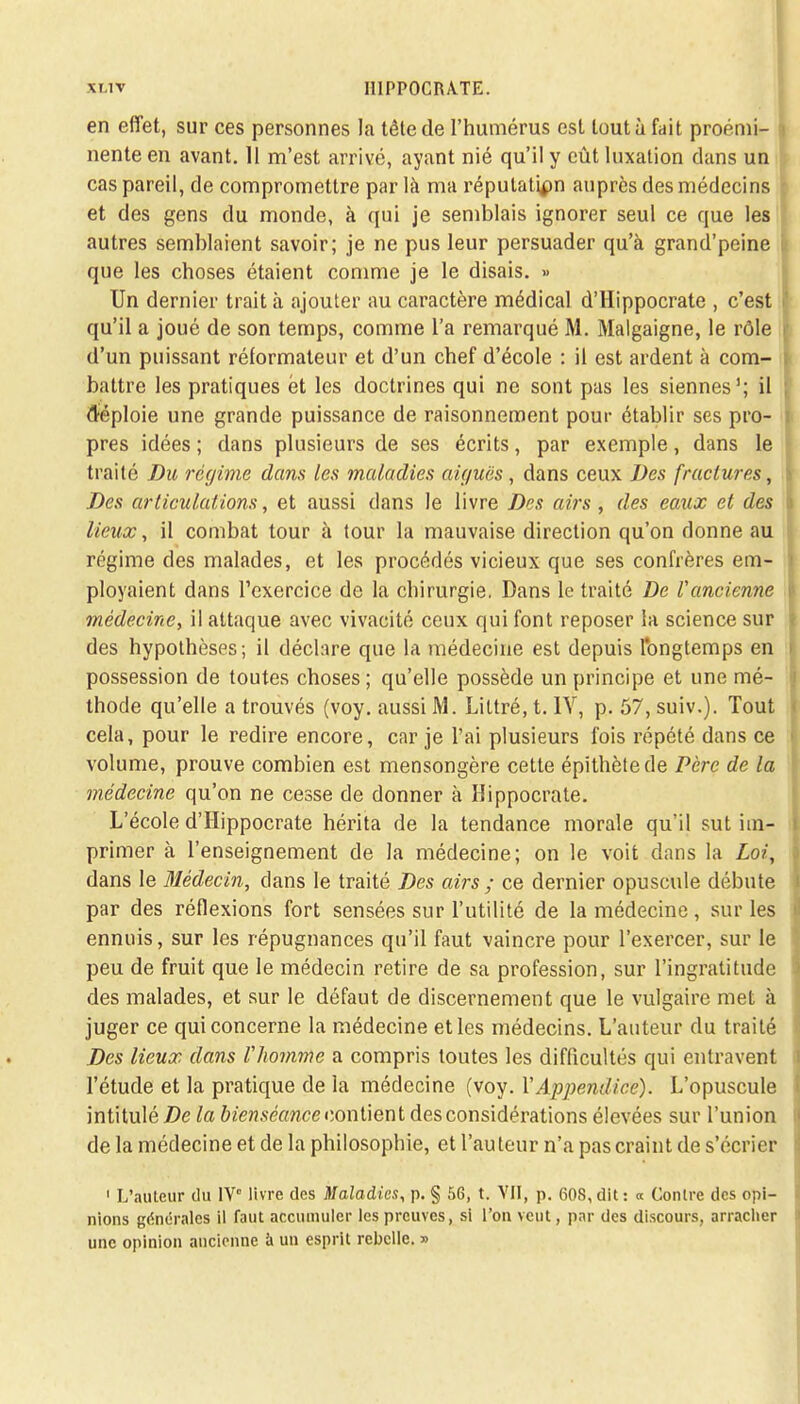 en effet, sur ces personnes la tête de l'humérus est tout ù fait proémi- nente en avant. 11 m'est arrivé, ayant nié qu'il y eût luxation clans un cas pareil, de compromettre par là ma réputation auprès des médecins et des gens du monde, à qui je semblais ignorer seul ce que les autres semblaient savoir; je ne pus leur persuader qu'à grand'peine que les choses étaient comme je le disais. » Un dernier trait à ajouter au caractère médical d'Hippocrate , c'est qu'il a joué de son temps, comme l'a remarqué M. Malgaigne, le rôle d'un puissant réformateur et d'un chef d'école : il est ardent à com- battre les pratiques et les doctrines qui ne sont pas les siennes1; il ctéploie une grande puissance de raisonnement pour établir ses pro- pres idées ; dans plusieurs de ses écrits, par exemple, dans le traité Du régime dans les maladies aiguës, dans ceux Des fractures, Des articulations, et aussi dans le livre Des airs , des eaux et des lieux, il combat tour à tour la mauvaise direction qu'on donne au régime des malades, et les procédés vicieux que ses confrères em- ployaient dans l'exercice de la chirurgie. Dans le traité De l'ancienne médecine, il attaque avec vivacité ceux qui font reposer la science sur des hypothèses; il déclare que la médecine est depuis longtemps en possession de toutes choses; qu'elle possède un principe et une mé- thode qu'elle a trouvés (voy. aussi M. Littré, t. 1Y, p. 57, suiv.). Tout cela, pour le redire encore, car je l'ai plusieurs fois répété dans ce volume, prouve combien est mensongère cette épithètede Père de la médecine qu'on ne cesse de donner à Hippocrate. L'école d'Hippocrate hérita de la tendance morale qu'il sut im- primer à l'enseignement de la médecine; on le voit dans la Loi, dans le Médecin, dans le traité Des airs ; ce dernier opuscule débute par des réflexions fort sensées sur l'utilité de la médecine, sur les ennuis, sur les répugnances qu'il faut vaincre pour l'exercer, sur le peu de fruit que le médecin retire de sa profession, sur l'ingratitude des malades, et sur le défaut de discernement que le vulgaire met à juger ce qui concerne la médecine et les médecins. L'auteur du traité Des lieux dans l'homme a compris toutes les difficultés qui entravent l'étude et la pratique de la médecine (voy. Y Appendice). L'opuscule intitulé De la bienséance contient des considérations élevées sur l'union de la médecine et de la philosophie, et l'auteur n'a pas craint de s'écrier 1 L'auteur du IV livre des Maladies, p. § 56, t. VU, p. 608,dit: « Contre des opi- nions générales il faut accumuler les preuves, si l'on veut, par des discours, arracher une opinion ancienne à un esprit rebelle. »