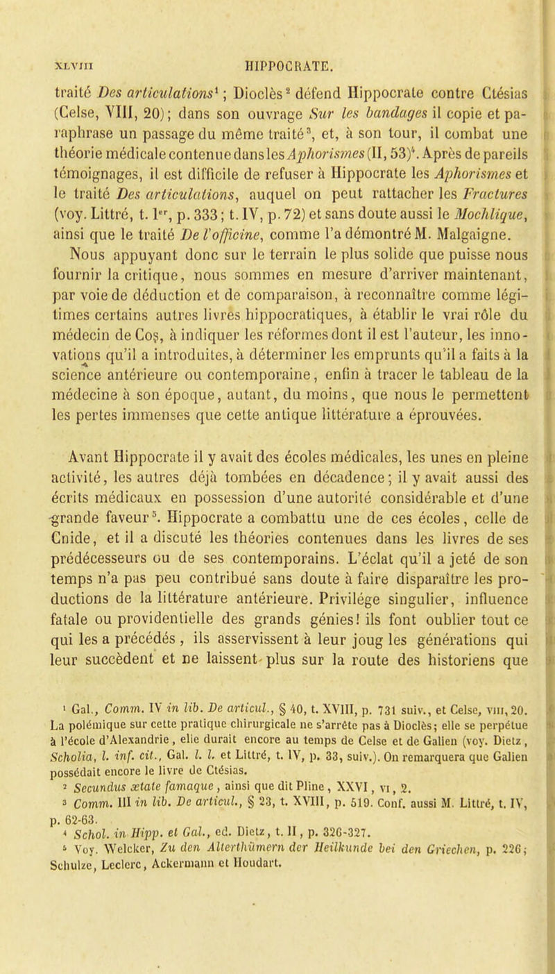 traité Des articulations* ; Dioclès2 défend Hippocrate contre Ctésias (Celse, YIII, 20); dans son ouvrage Sur les bandages il copie et pa- raphrase un passage du même traité, et, à son tour, il combat une théorie médicale contenue dans les Aphorismes (II, 53)\ Après de pareils témoignages, il est difficile de refuser à Hippocrate les Aphorismes et le traité Des articulations, auquel on peut rattacher les Fractures (voy. Littré, 1.1, p. 333 ; t. IV, p. 72) et sans doute aussi le Mochlique, ainsi que le traité De Vofficine, comme l'a démontré M. Malgaigne. Nous appuyant donc sur le terrain le plus solide que puisse nous fournir la critique, nous sommes en mesure d'arriver maintenant, par voie de déduction et de comparaison, à reconnaître comme légi- times certains autres livres hippocratiques, à établir le vrai rôle du médecin de Cos, à indiquer les réformes dont il est l'auteur, les inno- vations qu'il a introduites, à déterminer les emprunts qu'il a faits à la science antérieure ou contemporaine, enfin à tracer le tableau de la médecine à son époque, autant, du moins, que nous le permettent les pertes immenses que cette antique littérature a éprouvées. Avant Hippocrate il y avait des écoles médicales, les unes en pleine activité, les autres déjà tombées en décadence; il y avait aussi des écrits médicaux en possession d'une autorité considérable et d'une -grande faveur5. Hippocrate a combattu une de ces écoles, celle de Cnide, et il a discuté les théories contenues dans les livres de ses prédécesseurs ou de ses contemporains. L'éclat qu'il a jeté de son temps n'a pas peu contribué sans doute à faire disparaître les pro- ductions de la littérature antérieure. Privilège singulier, influence fatale ou providentielle des grands génies! ils font oublier tout ce qui les a précédés , ils asservissent à leur joug les générations qui leur succèdent et ne laissent- plus sur la route des historiens que 1 Gai., Comm. IV in Ub. De articul., § 40, t. XVIII, p. 731 suiv., et Celse, vin, 20. La polémique sur cette pratique chirurgicale ne s'arrête pas à Dioclès; elle se perpétue à l'école d'Alexandrie, elie durait encore au temps de Celse et de Galien (voy. Dietz, Scholia, l. inf. cit., Gai. I. I. et Littré, t. IV, p. 33, suiv.). On remarquera que Galien possédait encore le livre de Ctésias. 2 Secundus xtale famaque , ainsi que dit Pline , XXVI, vi, 2. 3 Comm. 111 in lib. De articul, § 23, t. XVIII, p. 519. Conf. aussi M. Littré, t. IV, p. 62-63. * Schol. in Hipp. et Gai, cil. Dietz, t. II, p. 32G-327. * Voy. Welckcr, Zu den Alterthitmern der lleilkunde bei den Griechen, p. 22G; Schulzc, Lcclcrc, Ackermann et Houdart.