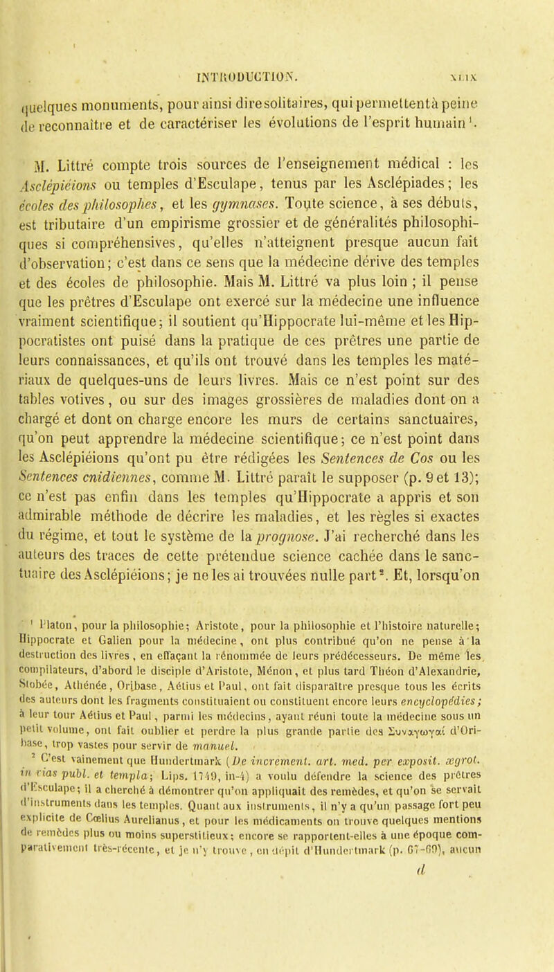 (juelques monuments, pour ainsi dire solitaires, qui permettentà peine de reconnaître et de caractériser les évolutions de l'esprit humain1. M. Littré compte trois sources de l'enseignement médical : les Asclépiéions ou temples d'Esculape, tenus par les Asclépiades; les écoles des philosophes, et les gtjrrmases. Toute science, à ses débuts, est tributaire d'un empirisme grossier et de généralités philosophi- ques si compréhensives, qu'elles n'atteignent presque aucun fait d'observation; c'est dans ce sens que la médecine dérive des temples et des écoles de philosophie. Mais M. Littré va plus loin ; il pense que les prêtres d'Esculape ont exercé sur la médecine une influence vraiment scientifique; il soutient qu'Hippocrate lui-même etlesHip- pocratistes ont puisé dans la pratique de ces prêtres une partie de leurs connaissances, et qu'ils ont trouvé dans les temples les maté- riaux de quelques-uns de leurs livres. Mais ce n'est point sur des tables votives, ou sur des images grossières de maladies dont on a chargé et dont on charge encore les murs de certains sanctuaires, qu'on peut apprendre la médecine scientifique; ce n'est point dans les Asclépiéions qu'ont pu être rédigées les Sentences de Cos ou les Sentences cnidiennes, comme M. Littré paraît le supposer (p. 9et 13); ce n'est pas enfin dans les temples qu'Hippocrate a appris et son admirable méthode de décrire les maladies, et les règles si exactes du régime, et tout le système de la prognose. J'ai recherché dans les auteurs des traces de cette prétendue science cachée dans le sanc- tuaire des Asclépiéions ; je ne les ai trouvées nulle parts. Et, lorsqu'on ' Platon, pour la philosophie ; Aristote, pour la philosophie et l'histoire naturelle; Hippocrate et Galien pour la médecine, ont plus contribué qu'on ne pense à la destruction des livres, en effaçant la rénommée de leurs prédécesseurs. De même les, compilateurs, d'abord le disciple d'Aristote, Ménon, et plus tard Théon d'Alexandrie, Slobée, Athénée, Oribase, Aétius et Paul, ont fait disparaître presque tous les écrits des auteurs dont les fragments constituaient ou constituent encore leurs encyclopédies ; à leur tour Aétius et Paul, parmi les médecins, ayant réuni toute la médecine sous un petit volume, ont fait oublier et perdre la plus grande partie dos iuvaytovaî d'Ori- base, trop vastes pour servir de manuel. 3 C'est vainement que Hundertmàrk (De incrément, art. med. per exposit. xyrot. ut nas publ. et templa; Lips. 17 'i9, in-4) a voulu défendre la science des prêtres d'Esculape; il a cherché à démontrer qu'on appliquait des remèdes, et qu'on se servait d'instruments dans les temples. Quant aux instruments, il n'y a qu'un passage fort peu explicite de Cœlius Aurelianus, et pour les médicaments on trouve quelques mentions de remèdes plus ou moins superstitieux; encore se rapportent-elles à une époque com- parativement très-récente., et je n'y trouve , en dépit di%undertmark (p. G7-09), aucun d