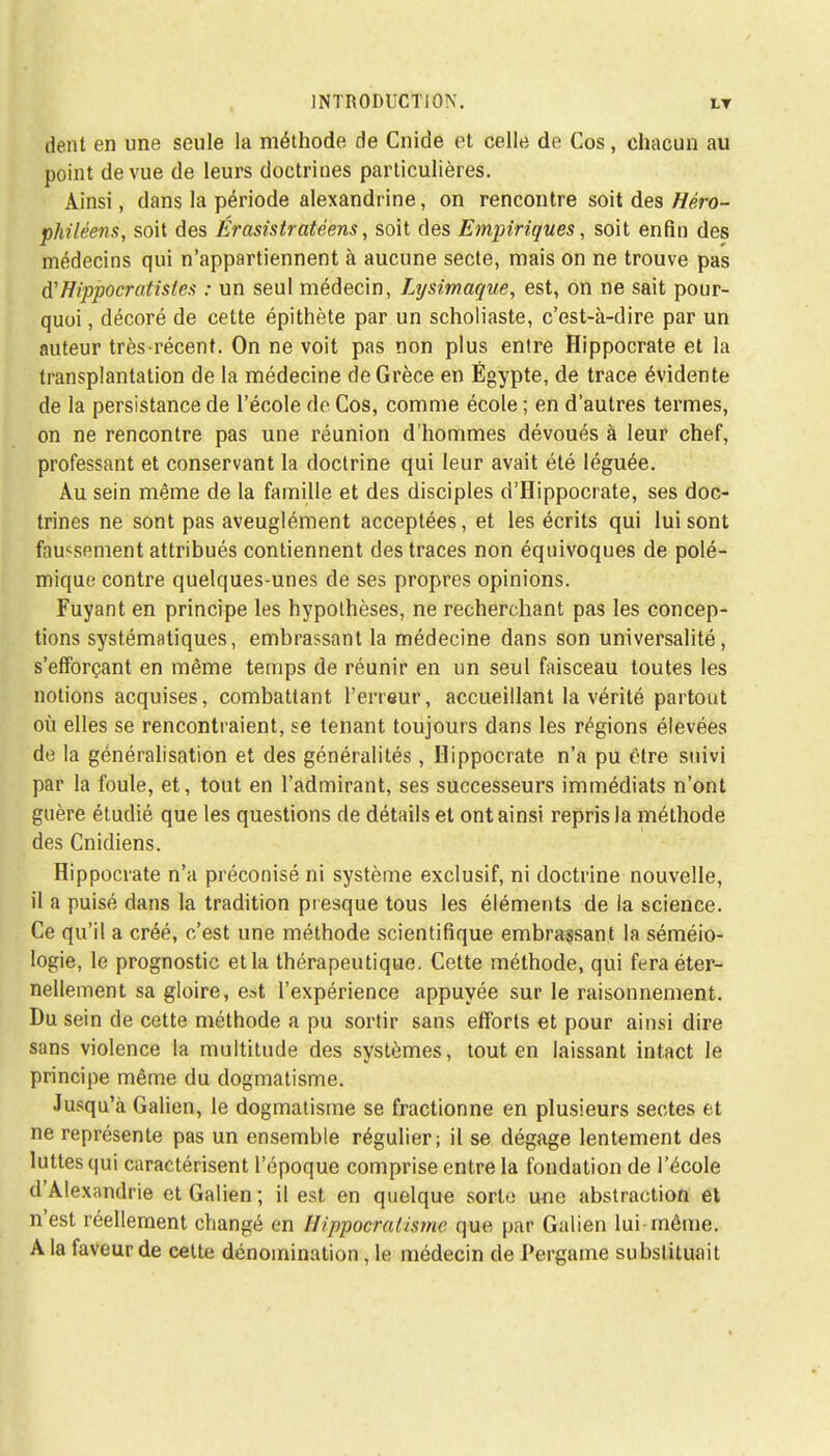 dent en une seule la méthode de Cnide et celle de Cos, chacun au point de vue de leurs doctrines particulières. Ainsi, dans la période alexandrine, on rencontre soit des Héro- philéens, soit des Érasistratêens, soit des Empiriques, soit enfin des médecins qui n'appartiennent à aucune secte, mais on ne trouve pas iïHippocratisies : un seul médecin, Ltjsimaque, est, on ne sait pour- quoi , décoré de cette épithète par un scholiaste, c'est-à-dire par un auteur très-récent. On ne voit pas non plus entre Hippocrate et la transplantation de la médecine de Grèce en Egypte, de trace évidente de la persistance de l'école de Cos, comme école ; en d'autres termes, on ne rencontre pas une réunion d'hommes dévoués à leur chef, professant et conservant la doctrine qui leur avait été léguée. Au sein même de la famille et des disciples d'Hippocrate, ses doc- trines ne sont pas aveuglément acceptées, et les écrits qui lui sont fnu^spment attribués contiennent des traces non équivoques de polé- mique contre quelques-unes de ses propres opinions. Fuyant en principe les hypothèses, ne recherchant pas les concep- tions systématiques, embrassant la médecine dans son universalité, s'efforçant en même temps de réunir en un seul faisceau toutes les notions acquises, combattant l'erreur, accueillant la vérité partout où elles se rencontraient, se tenant toujours dans les régions élevées de la généralisation et des généralités, Hippocrate n'a pu être suivi par la foule, et, tout en l'admirant, ses successeurs immédiats n'ont guère étudié que les questions de détails et ont ainsi repris la méthode des Cnidiens. Hippocrate n'a préconisé ni système exclusif, ni doctrine nouvelle, il a puisé dans la tradition presque tous les éléments de la science. Ce qu'il a créé, c'est une méthode scientifique embrassant la séméio- logie, le prognostic et la thérapeutique. Cette méthode, qui fera éter- nellement sa gloire, est l'expérience appuvée sur le raisonnement. Du sein de cette méthode a pu sortir sans efforts et pour ainsi dire sans violence la multitude des systèmes, tout en laissant intact le principe même du dogmatisme. Jusqu'à Galien, le dogmatisme se fractionne en plusieurs sectes et ne représente pas un ensemble régulier; il se dégage lentement des luttes qui caractérisent l'époque comprise entre la fondation de l'école d'Alexandrie et Galien ; il est en quelque sorte une abstraction et n'est réellement changé en llippocralismc que par Galien lui- même. A la faveur de cette dénomination, le médecin de Pergame substituait