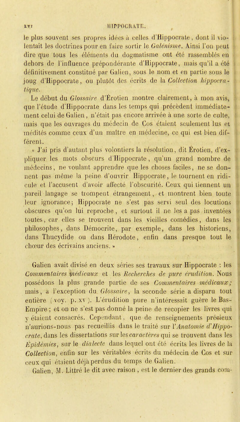 le plus souvent ses propres idées à celles d'Hippocrale, dont il vio- i lentait les doctrines pour en faire sortir le Galénisme. Ainsi l'on peut dire que tous les éléments du dogmatisme ont été rassemblés en dehors de l'influence prépondérante d'Hippocrate, mais qu'il a été définitivement constitué par Galien, sous le nom et en partie sous le joug d'Hippocrate, ou plutôt des écrits de la Collection hippocra- tique. le début du Glossaire d'Érotien montre clairement, à mon avis, que l'étude d'Hippocrate dans les temps qui précèdent immédiate- ment celui de Galien, n'était pas encore arrivée à une sorte de culte, mais que les ouvrages du médecin de Cos étaient seulement lus et médités comme ceux d'un maître en médecine, ce qui est bien dif- férent. « J'ai pris d'autant plus volontiers la résolution, dit Érotien, d'ex- pliquer les mots obscurs d'Hippocrate, qu'un grand nombre de médecins, ne voulant apprendre que les choses faciles, ne se don- nent pas même la peine d'ouvrir Hippocrate, le tournent en ridi- cule et l'accusent d'avoir afléeté l'obscurité. Ceux qui tiennent un pareil langage se trompent étrangement, et montrent bien toute leur ignorance; Hippocrate ne s'est pas servi seul des locutions obscures qu'on lui reproche, et surtout il ne les a pas inventées toutes, car elles se trouvent dans les vieilles comédies, dans les philosophes, dans Démocrite, par exemple, dans les historiens, dans Thucydide ou dans Hérodote, enfin dans presque tout le chœur des écrivains anciens. « Galien avait divisé en deux séries ses travaux sur Hippocrate : les Commentaires 'médicaux et les Recherches de pure érudition. Nous possédons la plus grande partie de ses Commentaires médicaux; mais, a l'exception du Glossaire, la seconde série a disparu tout entière ( voy. p. xv ). L'érudition pure n'intéressait guère le Bas- Empire ; et on ne s'est pas donné la peine de recopier les livres qui y étaient consacrés. Cependant, que de renseignements préeieux n'aurions-nous pas recueillis dans le traité sua? YAnatomic d'Hippo- craie, dans les dissertations sur les caractères qui se trouvent dans les Épidémies, sur le dialecte dans lequel ont été écrits les livres de la Collection, enfin sur les véritables écrits du médecin de Cos et sur ceux qui étaient déjà perdus du temps de Galien. Galien, M. Littré le dit avec raison , est le dernier des grands corn-