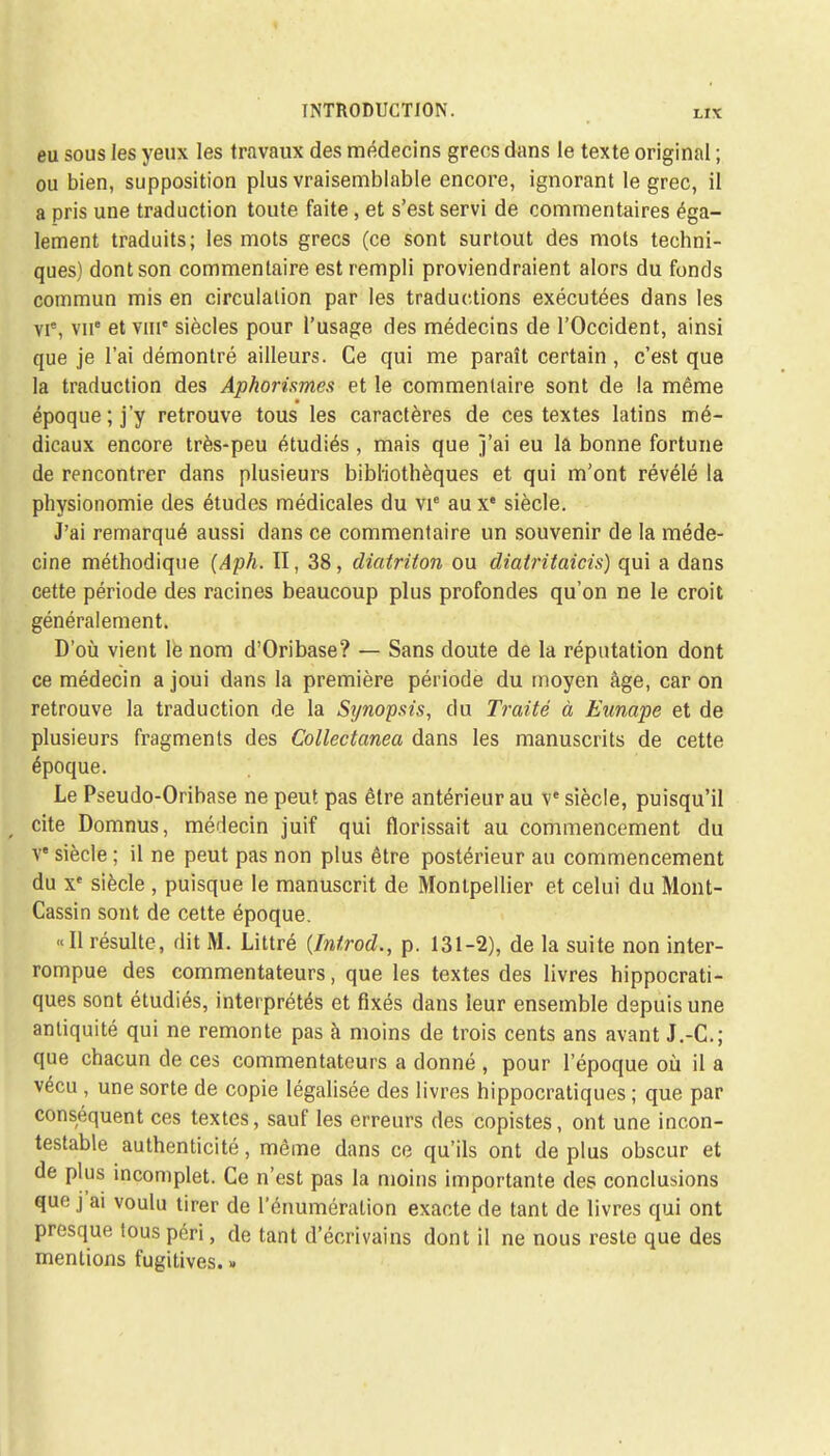 eu sous les yeux les travaux des médecins grecs dans le texte original ; ou bien, supposition plus vraisemblable encore, ignorant le grec, il a pris une traduction toute faite, et s'est servi de commentaires éga- lement traduits; les mots grecs (ce sont surtout des mots techni- ques) dont son commentaire est rempli proviendraient alors du fonds commun mis en circulation par les traductions exécutées dans les vie, vu et vme siècles pour l'usage des médecins de l'Occident, ainsi que je l'ai démontré ailleurs. Ce qui me paraît certain, c'est que la traduction des Aphorisme^ et le commentaire sont de la même époque ; j'y retrouve tous les caractères de ces textes latins mé- dicaux encore très-peu étudiés, mais que j'ai eu la bonne fortune de rencontrer dans plusieurs bibliothèques et qui m'ont révélé la physionomie des études médicales du vie aux* siècle. J'ai remarqué aussi dans ce commentaire un souvenir de la méde- cine méthodique (Aph. II, 38, diatriton ou diatritaicis) qui a dans cette période des racines beaucoup plus profondes qu'on ne le croit généralement. D'où vient le nom d'Oribase? — Sans doute de la réputation dont ce médecin a joui dans la première période du moyen âge, car on retrouve la traduction de la Sijnopsis, du Traité à Eunape et de plusieurs fragments des Collectanea dans les manuscrits de cette époque. Le Pseudo-Oribase ne peut pas être antérieur au ve siècle, puisqu'il cite Domnus, médecin juif qui florissait au commencement du ve siècle ; il ne peut pas non plus être postérieur au commencement du xe siècle , puisque le manuscrit de Montpellier et celui du Mont- Cassin sont de cette époque. «Il résulte, dit M. Littré (Inirod., p. 131-2), de la suite non inter- rompue des commentateurs, que les textes des livres hippocrati- ques sont étudiés, interprétés et fixés dans leur ensemble depuis une antiquité qui ne remonte pas à moins de trois cents ans avant J.-C; que chacun de ces commentateurs a donné , pour l'époque où il a vécu, une sorte de copie légalisée des livres hippocratiques ; que par conséquent ces textes, sauf les erreurs des copistes, ont une incon- testable authenticité, même dans ce qu'ils ont de plus obscur et de plus incomplet. Ce n'est pas la moins importante des conclusions que j'ai voulu tirer de rénumération exacte de tant de livres qui ont presque tous péri, de tant d'écrivains dont il ne nous reste que des mentions fugitives. »