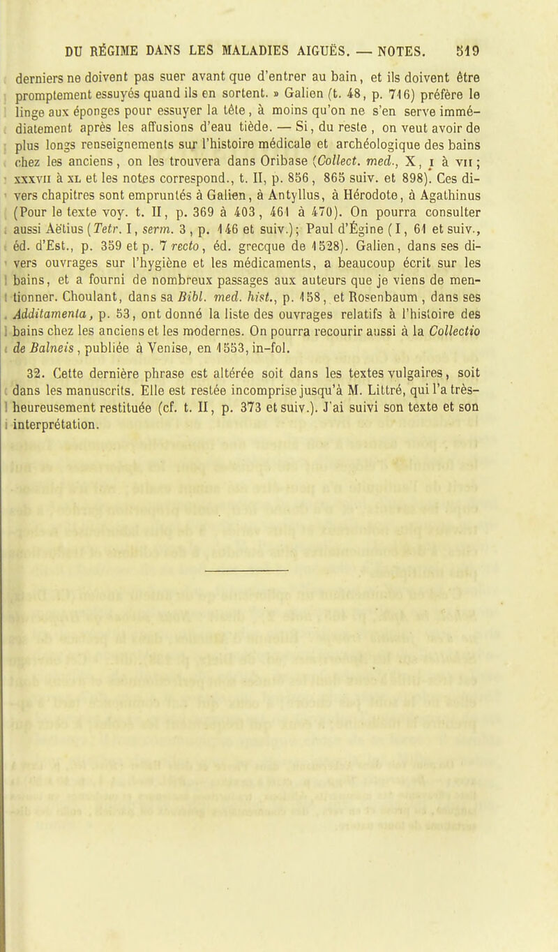 derniers ne doivent pas suer avant que d'entrer au bain, et ils doivent être promptement essuyés quand ils en sortent. » Galien (t. 48, p. 716) préfère le : linge aux éponges pour essuyer la tète, à moins qu'on ne s'en serve immé- diatement après les affusions d'eau tiède. — Si, du reste, on veut avoir de plus longs renseignements sur l'histoire médicale et archéologique des bains chez les anciens, on les trouvera dans Oribase {Collect. med., X, i à vu ; xxxvii à xl et les notes correspond., t. II, p. 856, 865 suiv. et 898). Ces di- ■ vers chapitres sont empruntés à Galien, à Antyllus, à Hérodote, à Agathinus (Pour le texte voy. t. II, p. 369 à 403, 461 à 470). On pourra consulter . aussi Aè'lius ( Tetr. I, serm. 3 , p. 4 46 et suiv.) ; Paul d'Égine ( 1, 61 et suiv., éd. d'Est., p. 359 et p. 7 recto, éd. grecque de 1528). Galien, dans ses di- vers ouvrages sur l'hygiène et les médicaments, a beaucoup écrit sur les ! bains, et a fourni de nombreux passages aux auteurs que je viens de men- tionner. Choulant, dans sa Bibl. med. hist., p. 458, et Rosenbaum , dans ses . Âdditamenla, p. 53, ont donné la liste des ouvrages relatifs à l'histoire des . bains chez les anciens et les modernes. On pourra recourir aussi à la Collectio : de Balneis, publiée à Venise, en 4553, in-fol. 32. Cette dernière phrase est altérée soit dans les textes vulgaires, soit dans les manuscrits. Elle est restée incomprise jusqu'à M. Littré, quil'atrès- ! heureusement restituée (cf. t. II, p. 373 et suiv.). J'ai suivi son texte et son i interprétation.