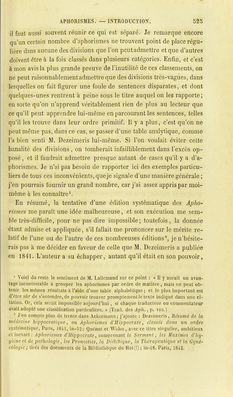 il faut aussi souvent réunir ce qui est séparé. Je remarque encore qu'un certain nombre d'ophorismes ne trouvent point de place régu- lière dans aucune des divisions que l'on peut admettre et que d'autres doivent être à la fois classés dans plusieurs catégories. Enfin, et c'est à mon avis la plus grande preuve de l'inutilité de ces classements, on ne peut raisonnablement admettre que des divisions très-vagues, dans lesquelles on fait figurer une foule de sentences disparates, et dont quelques-unes rentrent à peine sous le titre auquel on les rapporte; en sorte qu'on n'apprend véritablement rien de plus au lecteur que ce qu'il peut apprendre lui-même en parcourant les sentences, telles qu'il les trouve dans leur ordre primitif. Il y a plus, c'est qu'on ne peut même pas, dans ce cas, se passer d'une table analytique, comme l'a bien senti M. Dezeimeris lui-même. Si l'on voulait éviter celte banalité des divisions, on tomberait infailliblement dans l'excès op- posé , et il faudrait admettre presque autant de cases qu'il y a d'a- phorismes. Je n'ai pas besoin de rapporter ici des exemples particu- liers de tous ces inconvénients, que je signale d'une manière générale ; j'en pourrais fournir un grand nombre, car j'ai assez appris par moi- même à les connaître1. En résumé, la tentative d'une édition systématique des Apho- rismes me paraît une idée malheureuse, et son exécution me sem- ble très-difficile, pour ne pas dire impossible; toutefois, la donnée étant admise et appliquée, s'il fallait me prononcer sur le mérite re- latif de l'une ou de l'autre de ces nombreuses éditions2, je n'hésite- rais pas à me décider en faveur de celle que M. Dezeimeris a publiée en 1841. L'auteur a su échapper, autant qu'il était en son pouvoir, 1 Voici du reste le sentiment de M. Lallcniand sur ce point : « II y aurait un avan- tage incontestable à grouper les aphorismes par ordre de matière, mais on peut ob- tenir les mêmes résultats à l'aide d'une table alphabétique; et le plus important est d'être sûr de s'entendre, de pouvoir trouver promptemcntlc texte indiqué clans une ci- tation. Or, cela serait impossible aujourd'hui, si chaque traducteur ou commentateur avait adopté une classification particulière. » (Trad. des Aph., p. vin.) : J'en compte plus de trente dans Ackermann; j'ajoute : Dezeimeris, Résumé de la médecine hippocrati<iuc, ou Aphorismes d'IIippocrate, classés dans un ordre systématique, Paris, 1841, in-32; Quénot et Wahu , avec ce litre singulier, ambitieux et inexact: Aphorismes d'IIippocrate, comprenant le Serment, les Maximes d'hy- giène et de pathologie, les Pronostics, la Diététique, la Thérapeutique et la Gyné- cologie; tirés des documents de la Bibliothèque du Roi (!) ; in-18. Paris, 1813.