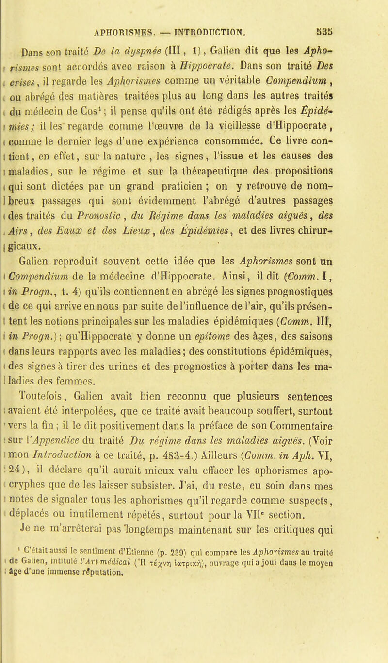 Dans son traité De la dyspnée (III, 1), Galien dit que les Apho- rismes sont accordés avec raison à Hippocrate. Dans son traité Des crises, il regarde les Aphorismes comme un véritable Compendium , ou abrégé des matières traitées plus au long dans les autres traités du médecin de Cos1 ; il pense qu'ils ont été rédigés après les Épidé- mies; il les regarde comme l'œuvre de la vieillesse d'Hippocrate, comme le dernier legs d'une expérience consommée. Ce livre con- i lient, en effet, sur la nature , les signes, l'issue et les causes des i maladies, sur le régime et sur la thérapeutique des propositions i qui sont dictées par un grand praticien ; on y retrouve de nom- 1 breux passages qui sont évidemment l'abrégé d'autres passages (des traités du Pronostic , du Régime dans les maladies aiguës, des .Airs, des Eaux et des Lieux, des Épidémies, et des livres chirur- I gicaux. Galien reproduit souvent cette idée que les Aphorismes sont un i Compendium de la médecine d'Hippocrate. Ainsi, il dit (Comm.î, tin Progn., t. 4) qu'ils contiennent en abrégé les signes prognostiques de ce qui arrive en nous par suite de l'influence de l'air, qu'ils présen- ! tent les notions principales sur les maladies épidémiques (Comm. III, i in Progn.) ; qu'ïïippocrate: y donne un epitome des âges, des saisons I dans leurs rapports avec les maladies; des constitutions épidémiques, i des signes à tirer des urines et des prognostics à porter dans les ma- 1 ladies des femmes. Toutefois, Galien avait bien reconnu que plusieurs sentences avaient été interpolées, que ce traité avait beaucoup souffert, surtout < vers la fin ; il le dit positivement dans la préface de son Commentaire sur l'Appendice du traité Du régime dans les maladies aiguës. (Voir i mon Introduction à ce traité, p. 483-4.) Ailleurs {Comm. in Aph. VI, 24 ), il déclare qu'il aurait mieux valu effacer les aphorismes apo- ( cryphes que de les laisser subsister. J'ai, du reste, eu soin dans mes i notes de signaler tous les aphorismes qu'il regarde comme suspects, i déplacés ou inutilement répétés, surtout pour la VIIe section. Je ne m'arrêterai pas 'longtemps maintenant sur les critiques qui 1 C'était aussi le sentiment. d'Étiennc (p. 239) qui compare les Aphorismes an traité i de Galien, intitulé l'Art médical ('H te^vyi loreputri), ouvrage quia joui dans le moyen : âge d'une immense réputation.