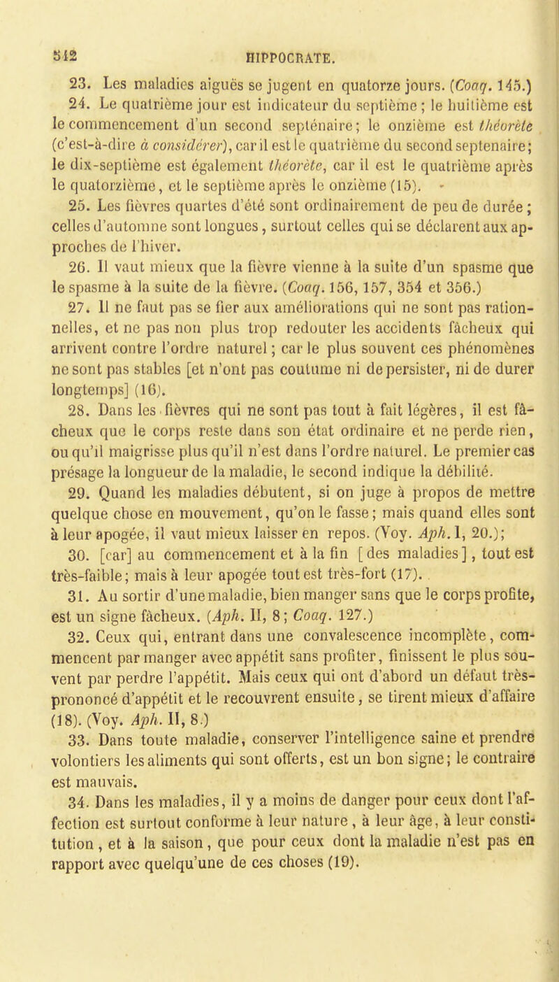 23. Les maladies aiguës se jugent en quatorze jours. (Coaq. 145.) 24. Le quatrième jour est indicateur du septième ; le huitième est le commencement d'un second septénaire; le onzième est théorèle (c'est-à-dire à considérer), car il est le quatrième du second septénaire ; le dix-septième est également thcorètc, car il est le quatrième après le quatorzième, et le septième après le onzième (15). - 25. Les fièvres quartes d'été sont ordinairement de peu de durée ; celles d'automne sont longues, surtout celles qui se déclarent aux ap- proches de l'hiver. 26. 11 vaut mieux que la fièvre vienne à la suite d'un spasme que le spasme à la suite de la fièvre. {Coaq. 156,157, 354 et 356.) 27. 11 ne faut pas se fier aux améliorations qui ne sont pas ration- nelles, et ne pas non plus trop redouter les accidents fâcheux qui arrivent contre l'ordre naturel ; car le plus souvent ces phénomènes ne sont pas stables [et n'ont pas coutume ni de persister, ni de durer longtemps] (16). 28. Dans les fièvres qui ne sont pas tout à fait légères, il est fâ- cheux que le corps reste dans son état ordinaire et ne perde rien, ou qu'il maigrisse plus qu'il n'est dans l'ordre naturel. Le premier cas présage la longueur de la maladie, le second indique la débilité. 29. Quand les maladies débutent, si on juge à propos de mettre quelque chose en mouvement, qu'on le fasse; mais quand elles sont à leur apogée, il vaut mieux laisser en repos. (Yoy. Aph. 1, 20.); 30. [car] au commencement et à la fin [des maladies], tout est très-faible; mais à leur apogée tout est très-fort (17). 31. Au sortir d'une maladie, bien manger sans que le corps profite, est un signe fâcheux. {Aph. II, 8; Coaq. 127.) 32. Ceux qui, entrant dans une convalescence incomplète, com- mencent par manger avec appétit sans profiter, finissent le plus sou- vent par perdre l'appétit. Mais ceux qui ont d'abord un défaut très- prononcé d'appétit et le recouvrent ensuite, se tirent mieux d'affaire (18). (Voy. Aph. II, 8.) 33. Dans toute maladie, conserver l'intelligence saine et prendre volontiers les aliments qui sont offerts, est un bon signe; le contraire est mauvais. 34. Dans les maladies, il y a moins de danger pour ceux dont l'af- fection est surtout conforme à leur nature, à leur âge, à leur consti- tution , et à la saison, que pour ceux dont la maladie n'est pas en rapport avec quelqu'une de ces choses (19).