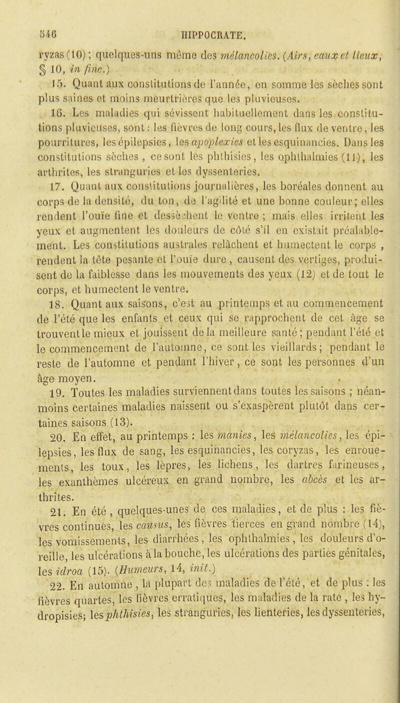 ryzas (tO) ; quelques-uns même des mélancolies. (Airs, eaux et lieux, § 10, in fine.) 15. Quant aux constitutions de l'année, en somme les sèches sont plus saines et moins meurtrières que les pluvieuses. 16. Les maladies qui sévissent habituellement dans les constitu- tions pluvieuses, sont: les fièvres de long cours, les flux de ventre, les pourritures, les épilepsics, les apoplexies et les esquinancies. Dans les constitutions sèches , ce sont les phthisies, les ophlhalmies (11), les arthrites, les stranguries et les dyssenteries. 17. Quant aux constitutions journalières, les boréales donnent au corps de la densité, du ton, de l'agilité et une bonne couleur; elles renflent l'ouïe fine et dessèment le ventre ; mais elles irritent les yeux et augmentent les douleurs de côté s'il en existait préalable- ment. Les constitutions australes relâchent et humectent le corps , rendent la tête pesante et l'ouïe dure , causent des vertiges, produi- sent de la faiblesse dans les mouvements des yeux (12) et de tout le corps, et humectent le ventre. 18. Quant aux saisons, c'est au printemps et au commencement de l'été que les enfants et ceux qui se rapprochent de cet âge se trouvent le mieux et jouissent delà meilleure santé ; pendant l'été et le commencement de l'automne, ce sont les vieillards; pendant le reste de l'automne et pendant l'hiver, ce sont les personnes d'un âge moyen. 19. Toutes les maladies surviennent dans toutes les saisons ; néan- moins certaines maladies naissent ou s'exaspèrent plutôt dans cer- taines saisons (13). 20. En effet, au printemps : les manies, les mélancolies, les épi- lepsics , les flux de sang, les esquinancies, les coryzas, les enroue- ments, les toux, les lèpres, les lichens, les dartres farineuses, les exanthèmes ulcéreux en grand nombre, les abcès et les ar- thrites. 21. En été, quelques-unes de ces maladies, et de plus : les fiè- vres continues, les caums, les fièvres tierces en grand nombre (14), les vomissements, les diarrhées, les oplilhalniies, les douleurs d'o- reille, les ulcérations à la bouche, les ulcérations des parties génitales, les idroa (15). (Humeurs, 14, init.) 22. En automne , la plupart dei maladies de l'été, et de plus : les fièvres quartes, les fièvres erratiques, les maladies de la rate , les hy- dropisies; les phthisies, les stranguries, les lienteries, les dyssenteries,