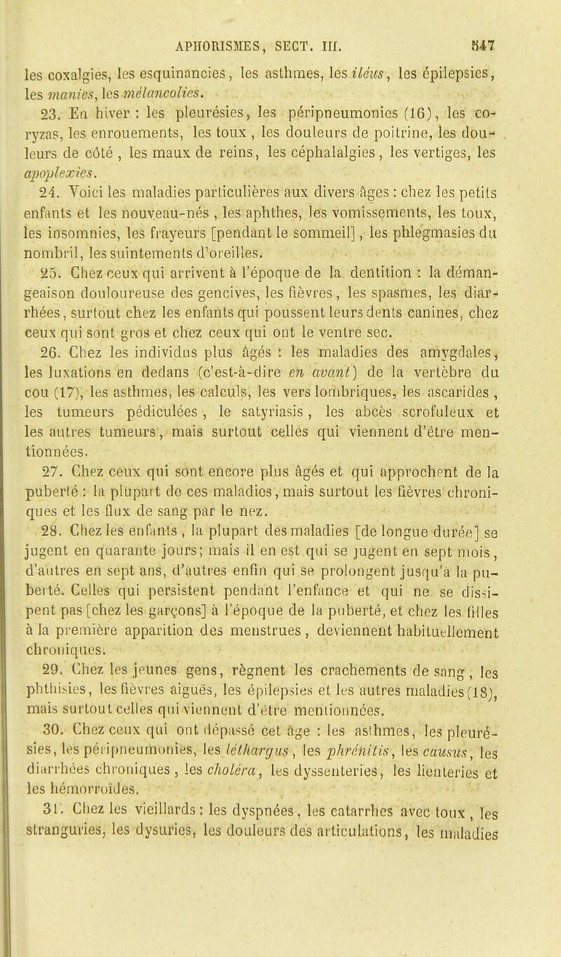 les coxalgies, les esquinancies, les asthmes, les iléus, les cpilepsies, les manies, les mélancolies. 23. Eu hiver: les pleurésies, les péripneumonies (16), les co- ryzas, les enrouements, les toux , les douleurs de poitrine, les dou- leurs de côté , les maux de reins, les céphalalgies, les vertiges, les apoplexies. 24. Voici les maladies particulières aux divers âges : chez les petits enfants et les nouveau-nés , les aphthes, les vomissements, les toux, les insomnies, les frayeurs [pendant le sommeil], les phlegmasies du nombril, les suintements d'oreilles. 25. Chez ceux qui arrivent à l'époque de la dentition : la déman- geaison douloureuse des gencives, les fièvres, les spasmes, les diar- rhées, surtout chez les enfants qui poussent leurs dents canines, chez ceux qui sont gros et chez ceux qui ont le ventre sec. 26. Chez les individus plus âgés : les maladies des amygdales, les luxations en dedans (c'est-à-dire en avant) de la vertèbre du cou (17), les asthmes, les calculs, les vers lombriques, les ascarides , les tumeurs pédiculées , le satyriasis, les abcès scrofuleux et les autres tumeurs, mais surtout celles qui viennent d'être men- tionnées. 27. Chez ceux qui sont encore plus âgés et qui approchent de la puberté : la plupart de ces maladies, mais surtout les fièvres chroni- ques et les flux de sang par le nez. 28. Chez les enfants , la plupart des maladies [de longue durée] se jugent en quarante jours; mais il en est qui se jugent en sept mois, d'autres en sept ans, d'autres enfin qui se prolongent jusqu'à la pu- beité. Celles qui persistent pendant l'enfance et qui ne se dissi- pent pas [chez les garçons] à l'époque de la puberté, et chez les filles à la première apparition des menstrues , deviennent habituellement chroniques. 29. Chez les jeunes gens, régnent les crachements de sang, les phthisies, les fièvres aiguës, les épi'lepsies et les autres maladies(18), mais surtout celles qui viennent d'être mentionnées. 30. Chez ceux qui ont dépassé cet âge : les asthmes, les pleuré- sies, les péiïpneumonies, les léthargus, les phrénitis, les causus, les diarrhées chroniques , les choléra, les dyssenleries, les lienteries et les hémorroïdes. 31. Chez les vieillards: les dyspnées, les catarrhes avec toux , les stranguries, les dysuries, les douleurs des articulations, les maladies