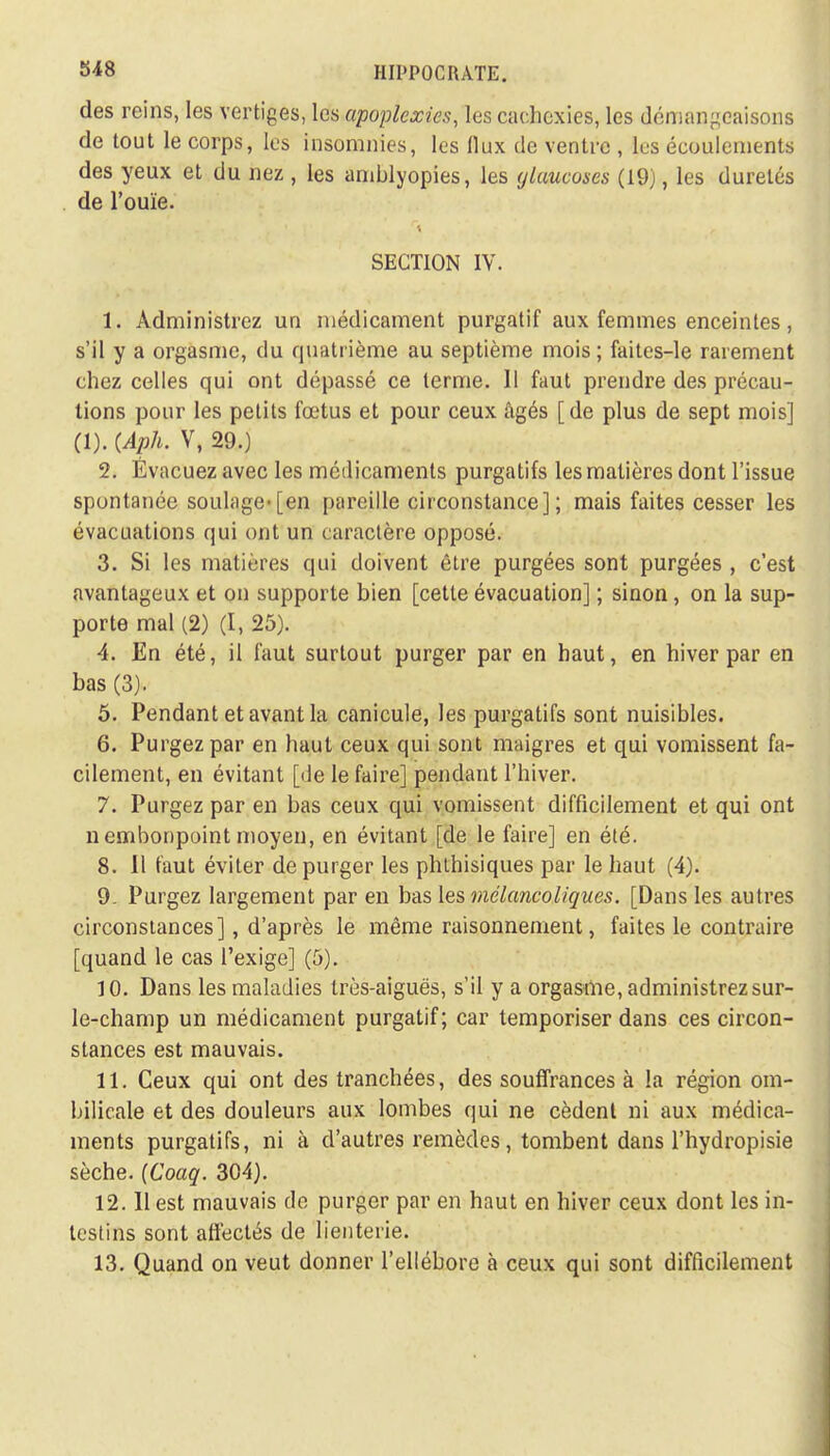 des reins, les vertiges, les apoplexies, les cachexies, les démangeaisons de tout le corps, les insomnies, les flux de ventre , les écoulements des yeux et du nez , les amblyopies, les ylaucoses (19), les duretés de l'ouïe. SECTION IV. 1. Administrez un médicament purgatif aux femmes enceintes, s'il y a orgasme, du quatrième au septième mois ; faites-le rarement chez celles qui ont dépassé ce terme. 11 faut prendre des précau- tions pour les petits fœtus et pour ceux âgés [de plus de sept mois] (1). (Aph. V, 29.) 2. Évacuez avec les médicaments purgatifs les matières dont l'issue spontanée soulage-[en pareille circonstance]; mais faites cesser les évacuations qui ont un caractère opposé. 3. Si les matières qui doivent être purgées sont purgées , c'est avantageux et on supporte bien [cette évacuation] ; sinon, on la sup- porte mal (2) (I, 25). 4. En été, il faut surtout purger par en haut, en hiver par en bas (3). 5. Pendant et avant la canicule, les purgatifs sont nuisibles. 6. Purgez par en haut ceux qui sont maigres et qui vomissent fa- cilement, en évitant [de le faire] pendant l'hiver. 7. Purgez par en bas ceux qui vomissent difficilement et qui ont n embonpoint moyen, en évitant [de le faire] en été. 8. Il faut éviter de purger les phthisiques par le haut (4). 9- Purgez largement par en bas les mélancoliques. [Dans les autres circonstances], d'après le même raisonnement, faites le contraire [quand le cas l'exige] (5). 10. Dans les maladies très-aiguës, s'il y a orgasme, administrez sur- le-champ un médicament purgatif; car temporiser dans ces circon- stances est mauvais. 11. Ceux qui ont des tranchées, des souffrances à la région om- bilicale et des douleurs aux lombes qui ne cèdent ni aux médica- ments purgatifs, ni à d'autres remèdes, tombent dans l'hydropisie sèche. (Coaq. 304). 12.11 est mauvais de purger par en haut en hiver ceux dont les in- testins sont affectés de lienterie. 13. Quand on veut donner l'ellébore à ceux qui sont difficilement