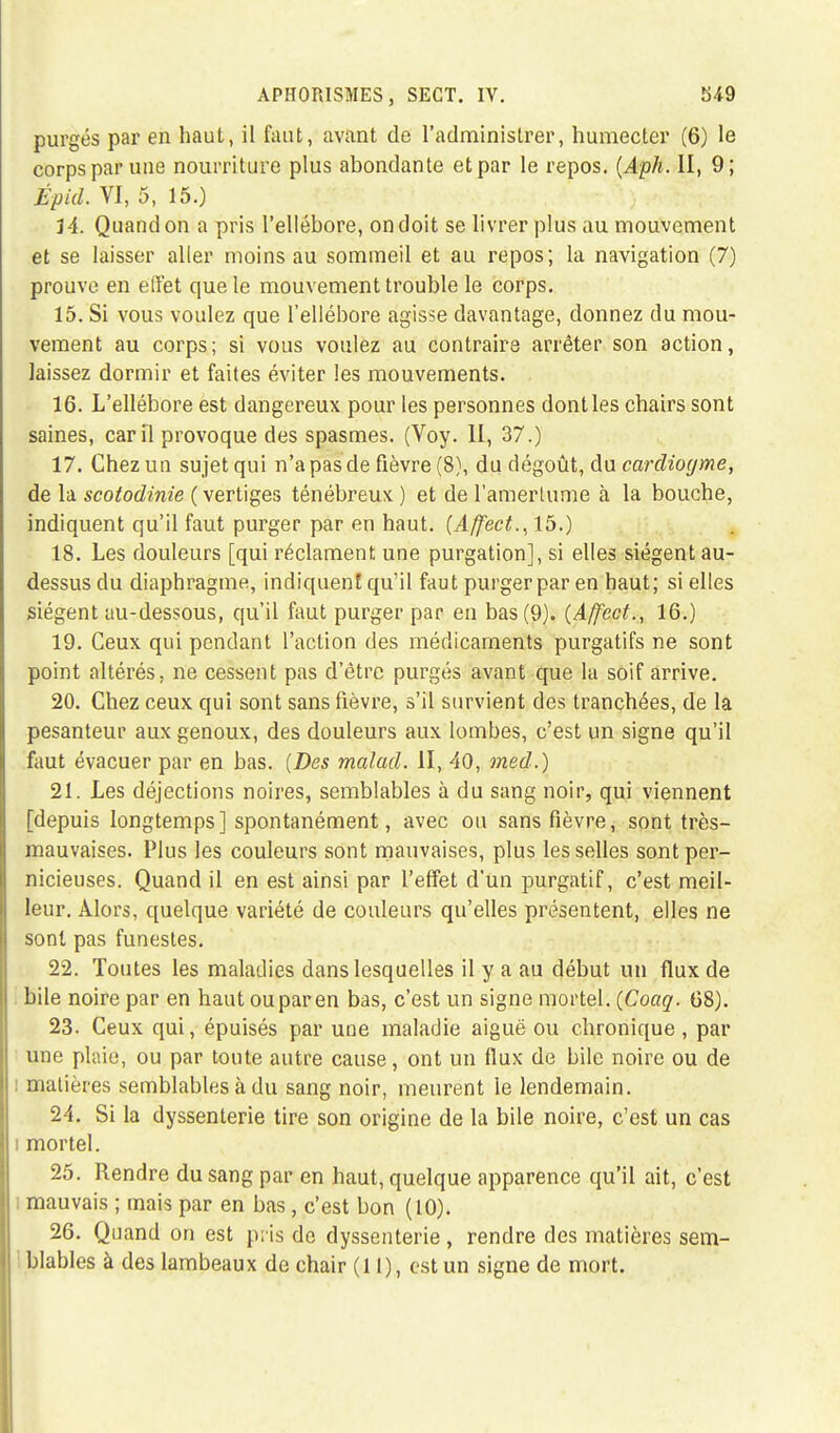 purgés par en haut, il faut, avant de l'administrer, humecter (6) le corps par une nourriture plus abondante et par le repos. (Aph. H, 9; Épid. VI, 5, 15.) H. Quand on a pris l'ellébore, on doit se livrer plus au mouvement et se laisser aller moins au sommeil et au repos; la navigation (7) prouve en effet que le mouvement trouble le corps. 15. Si vous voulez que l'ellébore agisse davantage, donnez du mou- vement au corps; si vous voulez au contraire arrêter son action, laissez dormir et faites éviter les mouvements. 16. L'ellébore est dangereux pour les personnes dont les chairs sont saines, car il provoque des spasmes. (Voy. II, 37.) 17. Chez un sujet qui n'a pas de fièvre (8), du dégoût, du cardiogme, de la scotodinie (vertiges ténébreux ) et de l'amerlume à la bouche, indiquent qu'il faut purger par en haut. (A/fect.,15.) 18. Les douleurs [qui réclament une purgation], si elles siègent au- dessus du diaphragme, indiquent qu'il faut purger par en haut; si elles siègent au-dessous, qu'il faut purger par en bas (9). (Affect., 16.) 19. Ceux qui pendant l'action des médicaments purgatifs ne sont point altérés, ne cessent pas d'être purgés avant que la soif arrive. 20. Chez ceux qui sont sans fièvre, s'il survient des tranchées, de la pesanteur aux genoux, des douleurs aux lombes, c'est un signe qu'il faut évacuer par en bas. [Des malad. II, 40, med.) 21. Les déjections noires, semblables à du sang noir, qui viennent [depuis longtemps] spontanément, avec ou sans fièvre, sont très- mauvaises. Plus les couleurs sont mauvaises, plus les selles sont per- nicieuses. Quand il en est ainsi par l'effet d'un purgatif, c'est meil- leur. Alors, quelque variété de couleurs qu'elles présentent, elles ne sont pas funestes. 22. Toutes les maladies dans lesquelles il y a au début un flux de bile noire par en haut ou par en bas, c'est un signe mortel. (Coaq. 68). 23. Ceux qui, épuisés par une maladie aiguë ou chronique , par une plaie, ou par toute autre cause, ont un flux de bile noire ou de : matières semblables à du sang noir, meurent le lendemain. 24. Si la dyssenterie tire son origine de la bile noire, c'est un cas i mortel. 25. Rendre du sang par en haut, quelque apparence qu'il ait, c'est : mauvais ; mais par en bas, c'est bon (10). 26. Quand on est pris de dyssenterie, rendre des matières sem-